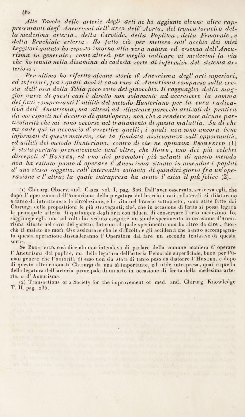 482 Alle Tavole, delle arterie degli arti ne ho aggiunte alcune altre rap¬ presentanti degl’ Aneurismi dell’ arco delT Aorta, del tronco toracico del¬ la medesima arteria , della Carotide, della Poplitea , della Femorale , e della Brachiale arteria ■ fio fatto ciò per mettere sott’ occhio dei miei Leggitori quanto ho esposto intorno alla vera natura ed essenza dell Aneu¬ risma in generale ; come altresì per meglio indicare ai medesimi la via che ho tenuto nella disamina di codesta sorte di infermila del sistema ar¬ terioso . Per ultimo ho riferito alcune storie d1 2 Aneurisma degl' arti superiori? ed inferiori, fra i quali avvi il caso raro d’ Aneurisma comparso sulla cre¬ sta dell’ osso della Tibia poco sotto del ginocchio. Il ragguaglio della mag¬ gior parte di questi casi è diretto non solamente ad accrescere la somma dei fatti comprovanti V utilità del metodo Hunteriano per la cura radica¬ ti va dell Aneurisma, ma altresì ad illustrare parecchi articoli di pratica da me esposti nel decorso di quest’opera, non che a rendere note alcune par¬ ticolarità che mi sono occorse nel trattamento di.questa malattia. Su dì che mi cade qui in acconcio d' avvertire quelli, i quali non sono ancora bene informati di queste materie, che la fondata assicuranza sull opportunità, ed utilità del metodo Hunteriano, contro di che ne opinava Bromfeild (1) è stata portata presentemente tanl oltre, che Home , uno dei piu celebri discepoli d1 Hunter, ed uno dei promotori piu zelanti di questo metodo non ha esitato punto d’ operare V Aneurisma situato in amendue i popliti d? uno stesso soggetto, coll intervallo soltanto di quindici giorni fra un ope¬ razione e V altra-, la quale intrapresa ha avuto V esito il piu felice (2). (1) Chirurg. Observ. and. Cases voi. I. pag. 3o6. Dall1 aver osservato, scrìveva egli, che dopo l1 operazione dell’Aneurisma della piegatura del braccio ì vasi collaterali si dilatavano a tanto da intrattenere la circolazione, e la vita nel braccio sottoposto, sono state fatte dai Chirurgi delle proposizioni le più stravaganti; cioè, che in occasione di ferita si possa legare la principale arteria di qualunque degli arti con fiducia di conservare l’arto medesimo. Io, soggiunge egli, una sol volta ho veduto eseguire un simile sperimento in occasione d’Aneu- risma situato nel cavo del garetto. Intorno al quale sperimento non ho altro da dire , fuor¬ ché il malato ne morì. Oso assicurare che le difficoltà e gli accidenti che hanno accompagna¬ to questa operazione dissuaderanno l’Operatore dal fare un secondo tentativo di questa sorte . Se Bromfeild, così dicendo non intendeva di parlare della comune maniera d’ operare 1’ Aneurisma del popiite, ma della legatura dell’arteria Femorale superficiale, buon per hu¬ man genere che 1’ autorità di esso non sia stata di tanto peso da distorre V Hunter, e dopo di questo altri rinomati Chirurgi da una sì importante, ed utile intrapresa, qual1 è quella della legatura dell'arteria principale di un arto in occasione di ferita della medesima arte¬ ria, o d’ Aneurisma. (2) Transaclions of a Society for thè improvement of med. and. Chirurg. Rnowledge
