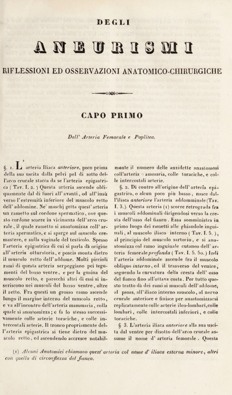 DEGLI ji m m a a RIFLESSIONI ED OSSERVAZIONI ANATOMICO-CHIRURGICHE CAPO PRIMO DelV Arteria Femorale e Poplitea. §, r. X-i arteria Iliaca anteriore, poco prima «Iella sua uscita dalla pelvi pel di sotto det¬ rarrò crurale stacca da se l'arteria epigastri¬ ca ( Tav. I. 2. ) Questa arteria ascende obli¬ quamente dal di fuori all1 avanti, od all1 insù -verso l1 estremità inferiore del muscolo retto dell1 addomine. Ne1 maschj getta quest’arteria un rametto sul cordone spermatico, ove que¬ sto cordone scorre in vicinanza dell’arco cru¬ rale , il quale rametto si anastomizza coll1 ar¬ teria spermatica, e si sparge sul muscolo cre- mastere, e sulla vaginale del testicolo. Spesso l’arteria epigastrica di cui si parla dà origine all’arteria otturatoria, e poscia monta dietro il muscolo retto dell1 addome. Molti piccioli rami di questa arteria serpeggiano pei tegu¬ menti del basso ventre, e per la guaina del muscolo retto, e parecchi altri di essi si in¬ seriscono nei muscoli del basso ventre , oltre il retto. Fra questi un grosso ramo ascende lungo il margine interno del muscolo retto, e va all'incontro dell’arteria mammaria, colla quale si anastomizza ; e fa lo stesso successi¬ vamente colle arterie toraciche, e colle in¬ tercostali arterie. Il tronco propriamente del¬ l’arteria epigastrica si tiene dietro del mu¬ scolo retto , ed ascendendo accresce notabil¬ mente il numero delle anzidette anastomosi coU’arteria ■ ammaria, colle toraciche, e col¬ le intercostali arterie. §. 2. Di contro all’origine dell1 arteria epi¬ gastrica, o alcun poco più basso, nasce dal¬ l’iliaca anteriore l’arteria addomminale (Tav. I. 3.). Questa arteria (i) scorre retrograda fra i muscoli addominali dirigendosi verso la cre¬ sta dell’osso del fianco . Essa somministra in primo luogo dei rametti alle ghiandole ingui¬ nali, al muscolo iliaco interno ( Tav. I. 5. ), al principio del muscolo sartorio, e si ana- storaizza col ramo inguinale cutaneo dell1 ar¬ teria femorale profonda ( Tav. I. 5. 5o.) Indi l’arteria addominale ascende fra il muscolo obliquo interno, ed il trasverso del ventre, seguendo la curvatura della cresta dell’ osso del fianco fino all ottava costa. Per tutto que¬ sto tratto dà dei rami ai muscoli dell’addome, al psoas, all’iliaco interno muscolo, al nervo crurale anteriore e finisce per anastomizzarsi replicatamele colle arterie ileo-lombari,colle lombari, colle intercostali inferiori, e colle toraciche. § 3. L’arteria iliaca anteriore alla sua usci¬ ta dal ventre per disotto dell’arco crurale as¬ sume il nome d’ arteria femorale . Questa (i) Alcuni Anatomici chiamano quest' arteria col nome cT iliaca esterna minore, altri con quello di circonfessa del fianco.