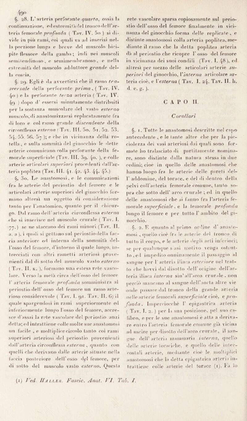 §. 28. L’arteria perforatile quarta, ossia la contiti nazione, ed estremi là del 1 ronco del l’ar¬ teria femorale profonda ( Tav. IV. 5o ) si di¬ vide in piti rami, eoi quali va ad inserisi nel¬ la porzione lunga e breve del muscolo bici¬ pite flessore della gamba; indi nei muscoli semi lendinoso , e semimembranoso, e nella estremità del muscolo adduttore grande del¬ la coscia. §. 29. Egli è da avvertirsi che il ramo tra¬ sversale della perforante prima, ( Tav. IV. \o ) e la perforante terza arteria ( Tav. IV. /p) } dopo d’ essersi minutamente distribuiti per la sostanza muscolare del vasto esterno rnuscolo.di anastomizzarsi replica tamenIe fra di loro e col ramo grande discendente della circonflessa esterna (Tav. III. 5o. 5t. 52. 53. 54. 55. 5(». 5n ); e che in vicinanza della ro¬ tella, e sulla sommità del ginocchio le dette arterie comunicano colla perforante della fe¬ morale superficiale (Tav. III. 3q. 4°* )•> e colle arterie articolari superiori procedenti dall’ar¬ teria popli tea (Tav. 111. 41.42.43.44. 45.) 3o. Le anastomosi, e le comunicazioni fra le arterie del periostio del femore e Se articolari arterie superiori del ginocchio for¬ mano altresì un oggetto di considerazione tanto per l’anatomico, quanto per il chirur¬ go. Dal ramo dell  arteria circonflessa esterna che si inserisce nel muscolo crurale ( Tav. I. yj.) se ne staccano dei rami minori (Tav. IL a. a ), i quali si gettano sul periostio della tac¬ cia anteriore od interna della sommità del¬ l’osso del femore, d’intorno il quale luogo, in¬ trecciati con altri rametti arteriosi prove¬ nienti dal di sotto del muscolo vasto esterno (Tav. IL k. ), formano una estesa rete vasco¬ lare. Verso la metà circa dell'osso del femore l’arteria femorale profonda somministra al periostio dell’osso del femore un ramo arte¬ rioso considerevole ( Tav. I. 91. Tav. II. 6) il quale spargendosi in rami superiormente ed inferiormente lungo l’osso del femore, accre¬ sce d’assai la rete vascolare del periostio anzi detta; ed intrattiene colle molle sue anastomosi un facile , e moliiplicecircolo tanto coi rami superiori arteriosi del periostio provenienti dall’arteria circonllessa esterna , quanto con quelli che derivano dalle arterie situate nella taccia posteriore dell'osso dpi femore, per di sotto del muscolo vasto esterno. Questa rete vascolare sparsa copiosamente sul perio¬ stio dell’osso del femore finalmente in vici¬ nanza del ginocchio forma delle replicale, e distinte anastomosi colla arteria poplitea, me¬ diante il ramo che la delta poplitea arteria dà al periostio che ricopre T osso del femore in vicinanza dei suoi condili (Tav. I. 48), ed altresì per mezzo delle articolari arterie su¬ periori del ginocchio, l''interna articolare ar¬ teria cioè, e Lesterna ( Tav. I. 24. Tav. IL h. d e. g. ). CAPO II. C oro Ilari §. 1. Tutte le anastomosi descritte nel capo antecedente , e le tante altre che per la pie- ciolezza dei vasi arteriosi dai quali sono for¬ male ho tralasciato di paratamente nomina¬ re, sono distinte dalla natura stessa in due ordini; cioè in quello delle anastomosi che hanno luogo fra le arterie delle pareti del- L addomi ne, del torace, e del di dentro della pelvi coll’arteria femorale comune, tanto so¬ pra che sotto dell1 arco crurale ; ed in quello delle anastomosi che si fanno tra l’arteria fe¬ morale superficiale, e la femorale profonda lungo il femore e per tutto L ambilo del gi¬ nocchio. £j. 2. E quanto al primo ordine d’ anasto¬ mosi , quello cioè Ira le arterie del tronco di tutto il corpo, e le arterie degli arti intcriori; se per qualunque s asi motivo venga osttut¬ to, ed impedito onninamente il passaggio al sano-ue per l’arteria iliaca esteriore nel trat¬ to che baivi dai disotto dell’origine dell’ar¬ teria iliaca interna sin1 all’arco crurale, non perciò mancano al sangue dell’aorta altre vie onde passare dal tronco della grande arteria nelle arterie femorali superficiale cioè, e pro¬ fonda. Imperciocché 1 epigastrica arteria ( Tav. I. 2. ) per li sua posizione, pel suo ca¬ libro, e per le sue anastomosi e atta a deriva¬ re entro l'arteria femorale comune già vicina ad uscire per disotto dell’arco crurale, il san¬ gue dell’arteria mammaria interna, quello delle arterie toraciche, e quello delle inier- eosiali arterie, mediante cioè le mollipiici anastomosi che la detta epigastrica arteria in¬ trattiene eolie arterie de! torace (1). Fa lo (1) J ed. Haller. Fascio. Anat. I I. Tal. I.