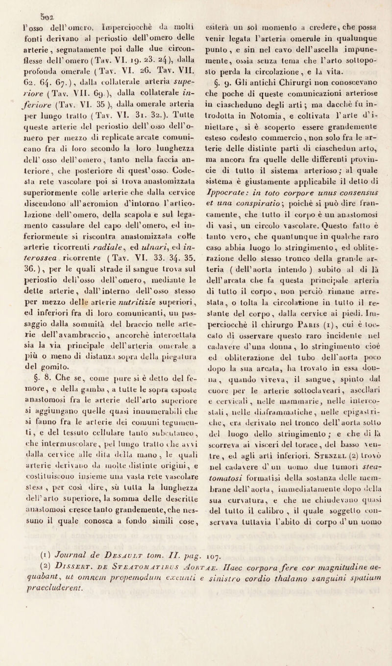 5*02, Fosso dell’omero. Imperciocché da molli fonti derivano al periostio dell’omero delle arterie, segnatamente poi dalle due circon¬ flesse dell1 omero ( Tav. VI. 19- 24)i profonda omerale (Tav. VI. 26. Tav. VII. 62. 6^. 67.), dalla collaterale arteria supe¬ riore (Tav. VII. 69 ), dalla collaterale in¬ feriore (Tav. VI. 35 ), dalla omerale arteria per lungo trailo (Tav. VI. 3i. 32.). Tutte queste arterie del periostio dell’osso dell’o¬ mero per mezzo di replicale arcate comuni¬ cano fra di loro secondo la loro lunghezza dell1 osso dell’omero, tanto nella faccia an¬ teriore, che posteriore di quest’osso. Code¬ sta rete vascolare poi si trova anaslomizzata superiormente colle arterie che dalla cervice discendono all’acromion d’intorno l’artico¬ lazione dell'omero, della scapola e sul lega¬ mento cassulare del capo dell’omero, ed in¬ feriormente si riscontra anaslomizzata colie arterie ricorrenti radiale, ed ulnari, ed in¬ terassea ricorrente ( Tav. VI. 33. 34. 35. 36.), per le quali strade il sangue trova sul periostio dell’osso dell’omero, mediante le dette arterie, dall’interno dell’osso stesso per mezzo delle arterie nutritizie superiori, ed inferiori fra di loro comunicanti, un pas¬ saggio dalla sommila del braccio nelle arte¬ rie dell’avambraccio, ancorché intercettala sia la via principale dell’arteria omerale a più o meno di distanza sopra della piegatura del gomito. §. 8. Che se, come pure si è detto del fe¬ more, e della gamba , a tutte le sopra esposte anastomosi fra le arterie dell’arto superiore si aggiungano quelle quasi innumerabili che si fanno fra le arterie dei comuni tegumen¬ ti, e del tessuto cellulare tanto subcutaueo, che intermuscolare, pel lungo tratto che avvi dalla cervice alle dita della mano , le quali arterie derivano da molte distinte origini, e costituiscono insieme una vasta rete vascolare stesa , per così dire, su tutta la lunghezza dell’arto superiore, la somma delle descritte anastomosi cresce tanto grandemente, che nes¬ suno il quale conosca a fondo simili cose, esiterà un sol momento a crederebbe possa venir legata l’arteria omerale in qualunque punto, e sin nel cavo dell’ascella impune¬ mente, ossia senza tema che l’arto sottopo¬ sto perda la circolazione , e la vita. §. 9. Gli antichi Chirurgi non conoscevano che poche di queste comunicazioni arteriose in ciascheduno degli arti; ma dacché tu in¬ trodotta in Nolomia, e coltivata l’arte d’i¬ niettare, si è scoperto essere grandemente esteso codesto commercio , non solo fra le ar¬ terie delle distinte parli di ciaschedun arto, ma ancora fra quelle delle differenti provin¬ cia di tutto il sistema arterioso; al quale sistema è giustamente applicabile il detto di Ippocrate : in foto corpore unus consensus et una conspiratio ; poiché si può dire fran¬ camente, che tutto il corpo è uu anastomosi di vasi, un circolo vascolare. Questo fatto è tanto vero, che quantunque in qualche raro caso abbia luogo lo stringimento, ed oblite¬ razione dello stesso tronco della grande ar¬ teria (dell’aorta intendo) subito al di là dell’arcata che fa questa principale arteria di tutto il corpo, non perciò rimane arre¬ stata, o tolta la circolazione in tutto il re¬ stante del corpo, dalla cervice ai piedi. Im¬ perciocché il chirurgo Paris (i), cui è toc¬ calo di osservare questo raro incidente nel cadavere d’una donna, lo stringimento cioè ed obliterazione del tubo dell'aorta poco dopo la sua arcata, ha trovalo in essa don¬ na, quando viveva, il sangue, spinto dal cuore per le arterie sottoclaveari, ascellari e cervicali, nelle mammarie, nelle interco¬ stali, nelle diaframmatiche , nelle epigastri¬ che, era derivalo nel tronco dell’aorta sotto del luogo dello stringimento; e che di là scorreva ai visceri del torace, del basso ven¬ tre, ed agli arti inferiori. Stenzrl (2) trovò nel cadavere d’ un uomo due tumori stea- tornatosi formatisi della sostanza delle mem¬ brane dell'aorta, immediatamente dopo della sua curvatura, e che ne chiudevano quasi del tutto il calibro , il quale soggetto con¬ servava tuttavia l’abito di corpo d’un uomo (1) Journal de Desault tom. II. pag. 107. (2) Dissert. de Steatomatieus Aorta e. Ilaec corpora fere cor magnitudine ae- t/uabant, ut omnein propemoduin excunLi e sinistro cordio tlialamo sanguini sputiurn pr accluder ent.