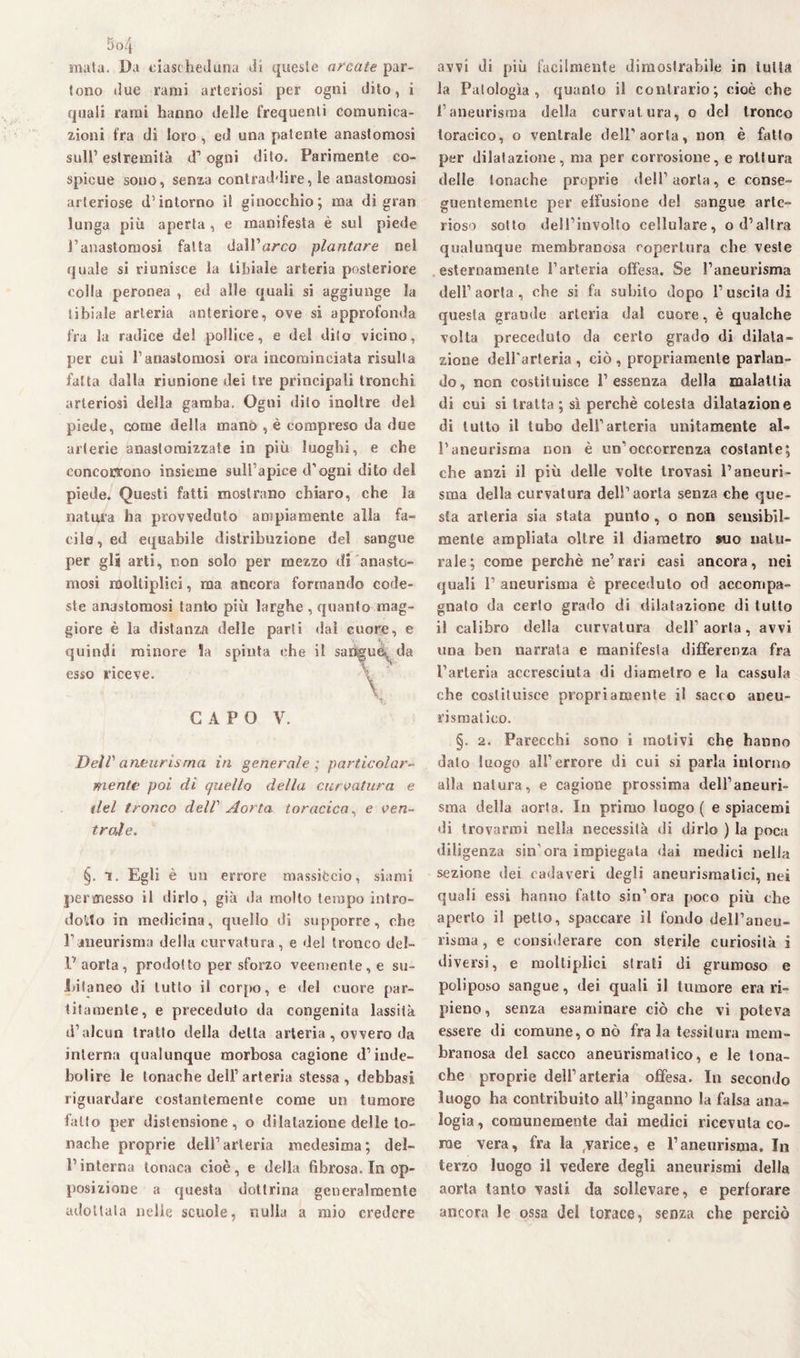 mata. Da ciascheduna dì queste arcate par¬ tono due rami arteriosi per ogni dito, i quali rami hanno delle frequenti comunica¬ zioni fra di loro , ed una patente anastomosi sull’ estremità d’ ogni dito. Parimente co¬ spicue sono, senza contraddire, le anastomosi arteriose d’intorno il ginocchio; ma di gran lunga più aperta , e manifesta è sul piede l’anastomosi fatta dalFam? plantare nel quale si riunisce la tibiale arteria posteriore colla peronea , ed alle quali si aggiunge la tibiale arteria anteriore, ove si approfonda fra la radice del pollice, e del dito vicino, per cui l’anastomosi ora incominciata risulta fatta dalla riunione dei tre principali tronchi arteriosi della gamba. Ogni dito inoltre del piede, come della mano , è compreso da due arterie anastomizzate in più luoghi, e che concorrono insieme sull’apice d’ogni dito del piede. Questi fatti mostrano chiaro, che la natura ha provveduto ampiamente alla fa¬ cile, ed equabile distribuzione del sangue per gli arti, non solo per mezzo di anasto¬ mosi moltiplici, ma ancora formando code¬ ste anastomosi tanto più larghe , quanto mag¬ giore è la distanza delle parti dal cuore, e quindi minore Sa spinta che il sangue, da esso riceve. \ \ % CAPO V. Deir aneurisma in generale ; particolar¬ mente poi di quello della curvatura e ilei tronco delV Aorta toracica, e ven¬ ir aj e. §. i. Egli è un errore massiccio, siami permesso il dirlo, già da molto tempo intro¬ dotto in medicina, quello di supporre, che l’aneurisma della curvatura, e del tronco del- .1' aorta, prodotto per sforzo veemente, e su¬ bitaneo di lutto il corpo, e «lei cuore par¬ tita mente, e preceduto da congenita lassila d’alcun tratto della delta arteria , ovvero da interna qualunque morbosa cagione d’inde¬ bolire le tonache dell’ arteria stessa , debbasi riguardare costantemente come un tumore fatto per distensione, o dilatazione delle to¬ nache proprie dell’arteria medesima; del¬ l’interna tonaca cioè, e della fibrosa. In op¬ posizione a questa dottrina generalmente adottata nelle scuole, nulla a mio credere avvi di più facilmente dimostrabile in tutta la Patologìa, quanto il contrario; cioè che l’aneurisma della curvatura, o del tronco toracico, o ventrale dell’aorta, non è fatto per dilatazione, ma per corrosione, e rottura delle tonache proprie dell’aorta, e conse¬ guentemente per effusione del sangue arte¬ rioso sotto dell’involto cellulare, o d’altra qualunque membranosa copertura che veste esternamente l’arteria offesa. Se l’aneurisma dell’aorta, che si fa subito dopo l’uscita di questa grande arteria dal cuore, è qualche volta preceduto da certo grado di dilata¬ zione dell'arteria , ciò , propriamente parlan¬ do , non costituisce P essenza della malattia di cui si tratta; sì perchè cotesta dilatazione di tutto il tubo dell’arteria unitamente al¬ l’aneurisma non è un’occorrenza costante; che anzi il più delle volte trovasi l’aneuri¬ sma della curvatura dell’aorta senza che que¬ sta arteria sia stata punto, o non sensibil¬ mente ampliata oltre il diametro suo natu¬ rale; come perchè ne’rari casi ancora, nei quali 1’ aneurisma è preceduto od accompa¬ gnalo da certo grado di dilatazione di tutto il calibro della curvatura dell'aorta, avvi una ben narrata e manifesla differenza fra l’arteria accresciuta di diametro e la cassula che costituisce propriamente il sacco aneu¬ rismatico. §. 2. Parecchi sono i molivi che hanno dato luogo all’errore di cui si parla intorno alla natura, e cagione prossima dell’aneuri¬ sma della aorta. In primo luogo ( e spiacemi di trovarmi nella necessità di dirlo ) la poca diligenza sin’ora impiegala dai medici nella sezione dei cadaveri degli aneurismatici, nei quali essi hanno fatto sin’ora poco più che aperto il petto, spaccare il fondo dell’aneu¬ risma , e considerare con sterile curiosità i diversi, e moltiplici strati di grumoso e poliposo sangue, dei quali il tumore erari- pieno , senza esaminare ciò che vi poteva essere di comune, o nò fra la tessitura mem¬ branosa del sacco aneurismatico, e le tona¬ che proprie dell’arteria offesa. In secondo luogo ha contribuito all’inganno la falsa ana¬ logia, comunemente dai medici ricevuta co¬ me vera, fra la varice, e l’aneurisma. In terzo luogo il vedere degli aneurismi della aorta tanto vasti da sollevare, e perforare ancora le ossa del torace, senza che perciò