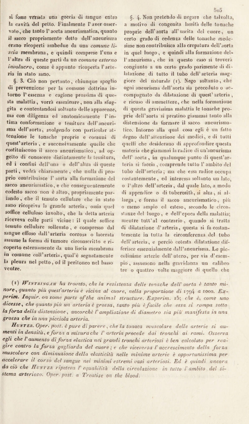si fosse versata una goccia di sangue entro la cavità del petto. Finalmente l’aver osser¬ vato, che tanto 1’ aorta aneurismatica, quanto il sacco propriamente detto dell’aneurisma erano ricoperti ambedue da una comune li¬ scia membrana, e quindi comprese l’una e l’altra di queste parti da un comune esterno involucro, come è appunto ricoperta l’arte¬ ria in stato sano. §. 3. Ciò non pertanto, chiunque spoglio di prevenzione per la comune dottrina in¬ torno l’essenza e cagione prossima di que¬ sta malattia, vorrà esaminare, non alla sfug¬ gita e contentandosi soltanto delle apparenze, ma con diligenza ed anatomicamente l1 in¬ tima conformazione e tessitura dell’aneuri¬ sma dell’aorta, svolgendo con particolar at¬ tenzione le tonache proprie e comuni di quest’arteria, e successivamente quelle che costituiscono il sacco aneurismatico, ad og¬ getto di conoscere distintamente la tessitura, ed i confini dell’uria e dell’altra di queste parti, vedrà chiaramente , che nulla di pro¬ prio contribuisce 1’ aorta alla formazione dei sacco aneurismatico, e che conseguentemente codesto sacco non è altro, propriamente par¬ ando , che il tessuto cellulare che in stato sano ricopriva la grande arteria, ossia quel soffice celluloso involto, che la detta arteria riceveva colle parti vicine: il quale soffice tessuto cellulare sollevato , e compresso dal sangue effuso dall’arteria corrosa o lacerata assume la forma di tumore circonscritlo e ri¬ coperto esternamente da una liscia membrana in comune coll’arteria, qual’è segnatamente la pleura nel petto, od il peritoneo nel basso ventre. 5o5 §. 4- No11 pretendo di negare che talvolta, a motivo di congenita lassila delle tonache proprie dell’aorta all’uscita del cuore, un certo grado di cedenza delle tonache mede¬ sime non contribuisca alla crepatura dell’aorta in quel luogo, e quindi alla formazione del¬ l’aneurisma, che in questo caso si troverà congiunto a un certo grado parimente di di¬ latazione di tutto il tubo dell’arteria mag¬ giore del naturale (i). Nego soltanto, che ogni aneurisma dell’aorta sia preceduto o ac¬ compagnato da dilatazione di quest’ arteria , e ricuso di ammettere, che nella formazione di questa gravissima malattia le tonache pro¬ prie dell’aorta si prestino giammai tanto alla distensione da formare il sacco aneurisma¬ tico. Intorno alla qual cosa egli è un fatto degno dell’attenzione dei medici, e di tulli quelli che desiderano di approfondire questa materia che giammai la radice di un’aneurisma dell’ aorta , in qualunque punto di quest’ar¬ teria si faccia , comprende tutto 1’ ambito del tubo dell’arteria; ma che essa radice occupa costantemente, ed interessa soltanto un lato, o l’altro dell’arteria, dal quale lato, a modo di appendice o di tuberosità, si alza, si al¬ larga, e forma il sacco aneurismatico, più o meno ampio ed esteso, secondo le circo¬ stanze del luogo, e dell’epoca della malattia; mentre tutt’al contrario, quando si tratta di dilatazione d’arteria, questa si fa costan¬ temente in tutta la circonferenza del tubo dell’arteria, e perciò colesta dilatazione dif¬ ferisce essenzialmente dali’aneurisma. Le pic¬ colissime arterie dell’utero, per via d’esem¬ pio , assumono nella gravidanza un calibro tre o quattro volte maggiore di quello che (r) PFintringjm ha trovato, che la resistenza delle tonache delV aorta è tanto mi¬ nore , quanto più quest'arteria è vicina al cuore, nella proporzione di 1794 a. 1000. Ex- perim. Inquir. on some parts of thè animai structure. Experim. i5; che è, come uno dicesse, che quanto più un arteria è grossa, tanto più è facile che essa si rompa sotto la forza della distensione, ancorché V ampliazione di diametro sia più manifesta in una grossa che in una picciola arteria. Hunter, Oper. post, è pure di parere, che la tonaca muscolare delle arterie si au¬ menti in densità, e forzi a misura che V arteria procede dai tronchi ai rami. Osserva egli che l aumento di forza elastica nei grandi tronchi arteriosi è ben calcolato per rea¬ gite contro la forza gagliarda del cuore ; e che viceversa V accrescimento della forza muscolare con diminuzione della elasticità nelle minime arterie è opportunissima per accelerare il corso del sangue nei minimi estremi vasi arteriosi. Ed è quindi ancora da ciò che Hunter ripeteva V equabilità della circolazione in tutto l'ambito del si¬ stema arterioso. Oper post a Treaiìse on thè blood.
