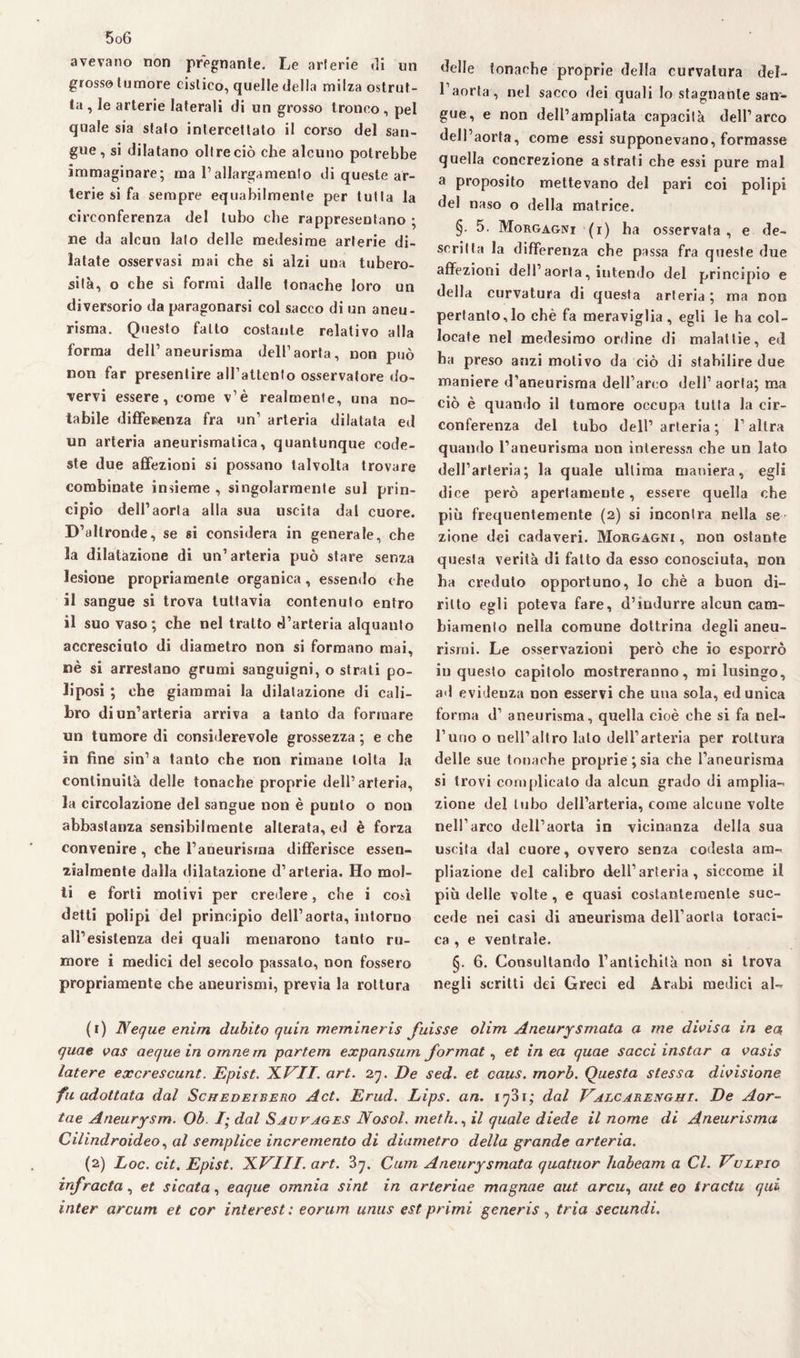 avevano non pregnante. Le arterie di un grosso tumore cistico, quelle della milza ostrui¬ ta , le arterie laterali di un grosso tronco , pel quale sia sfato intercettato il corso del san¬ gue, si dilatano oltre ciò che alcuno potrebbe immaginare; ma l’allargamento di queste ar¬ terie si fa sempre equabilmente per tutta la circonferenza del tubo che rappresentano ; ne da alcun lato delle medesime arterie di¬ latate osservasi mai che si alzi una tubero¬ sità, o che si formi dalle tonache loro un diversorio da paragonarsi col sacco di un aneu¬ risma. Questo fatto costante relativo alla forma dell’aneurisma dell’aorta, non può non far presentire aH’attento osservatore do¬ vervi essere, come v’è realmente, una no¬ tabile differenza fra un’ arteria dilatata ed un arteria aneurismatica, quantunque code¬ ste due affezioni si possano talvolta trovare combinate insieme , singolarmente sul prin¬ cipio dell’aorta alla sua uscita dal cuore. D’altronde, se si considera in generale, che la dilatazione di un’arteria può stare senza lesione propriamente organica, essendo che il sangue si trova tuttavia contenuto entro il suo vaso; che nel tratto d’arteria alquanto accresciuto di diametro non si formano mai, uè si arrestano grumi sanguigni, o strati po¬ lposi ; che giammai la dilatazione di cali¬ bro di un’arteria arriva a tanto da formare un tumore di considerevole grossezza ; e che in fine sin’a tanto che non rimane tolta la continuità delle tonache proprie dell’arteria, la circolazione del sangue non è punto o non abbastanza sensibilmente alterata, ed è forza convenire, che l’aneurisma differisce essen¬ zialmente dalla dilatazione d’arteria. Ho mol¬ ti e forti motivi per credere, che i così detti polipi del principio dell’aorta, intorno all’esistenza dei quali menarono tanto ru¬ more i medici del secolo passato, non fossero propriamente che aneurismi, previa la rottura delle tonache proprie della curvatura del¬ l’aorta, nel sacco dei quali Io stagnante san¬ gue, e non dell’ampliata capacità dell’arco dell’aorta, come essi supponevano, formasse quella concrezione astrati che essi pure mal a proposito mettevano del pari coi polipi del naso o della matrice. §• 5. Morgagni (i) ha osservata, e de¬ scritta la differenza che passa fra queste due affezioni dell’aorta, intendo del principio e della curvatura di questa arteria ; ma non pertanto,lo chè fa meraviglia, egli le ha col¬ locate nel medesimo ordine di malattie, ed ha preso anzi motivo da ciò di stabilire due maniere d’aneurisma dell’arco dell’ aorta; ma ciò è quando il tumore occupa tutta la cir¬ conferenza del tubo dell’arteria; l’altra quando l’aneurisma non interessa ohe un lato dell’arteria; la quale ultima maniera, egli dice però apertamente, essere quella che più frequentemente (2) si incontra nella se zione dei cadaveri. Morgagni , non ostante questa verità di fatto da esso conosciuta, non ha creduto opportuno, lo chè a buon di¬ ritto egli poteva fare, d’indurre alcun cam¬ biamento nella comune dottrina degli aneu¬ rismi. Le osservazioni però che io esporrò in questo capitolo mostreranno, mi lusingo, ad evidenza non esservi che una sola, ed unica forma d’ aneurisma, quella cioè che si fa nel¬ l’uno o nell’altro lato dell’arteria per rottura delle sue tonache proprie ; sia che l’aneurisma si trovi complicato da alcun grado di amplia- zione del tubo dell’arteria, come alcune volte nell’arco dell’aorta in vicinanza della sua uscita dal cuore, ovvero senza codesta ara- pliazione del calibro dell’arteria, siccome il più delle volte, e quasi costantemente suc¬ cede nei casi di aneurisma dell’aorta toraci¬ ca , e ventrale. §. 6. Consultando l’antichità non si trova negli scritti dei Greci ed Arabi medici al- (1) Neque enim dubito quin memineris fuisse olim Aneurysmata a me divisa in ea quae vas aeque in omnem partem expansum format, et in ea quae sacci instar a vasis latere excrescunt. Epist. 1LVII. art. 27. De sed. et caus. morb. Questa stessa divisione fu adottata dal Schedeibero Act. Erud. Lips. an. ifii; dal Valcarenghi. De Aor- tae Aneurysm. Ob. I- dal Sauvages JYosol. meth., il quale diede il nome di Aneurisma Cilindroideo, al semplice incremento di diametro della grande arteria. (2) Loc. cit. Epist. 'KVIII. art. ?>q. Cam Aneurysmata quatuor habeam a Cl. Vulpio inf racla, et sicata, eaque omnia sint in arteriae magnae aut arcu, aut eo tradii qui inter arcum et cor interest: eorum unus est primi generis, tria secundi.