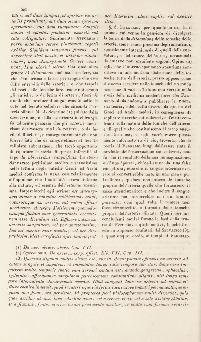 tatìo, aut' darri san gius, et spiritus ex ar- teriis prosultant; aut dum oscula ipsorum aperiuntur, aut dum rumpuntur. Sanguis autem et spiritus paulatim excreti sub cute col/iguntur. Similmente Attuario : porro arteriam secare plurimum negotii exhibet. Siquidem sanguinis filuxus, qui aegerrime sisti possiti et arteriae dilata- tiones, quas Aneurysmata Graeci nomi¬ nante bine oboriri solent. Ora qual allro genere ili dilatazione può mai accadere, sia che l’aneurisma si faccia per sangue che esca dalle estremila delle arterie, o che trapeli dai pori delle tonache loro, come opinavano gli antichi, o da ferita di arteria, fuori di quello che produce il sangue evasalo sotto la cute nel tessuto cellulare che circonda Par¬ teria offesa? M. A. Severino (i) guidato dalla osservazione, e dalla esperienza in chirurgia fu talmente persuaso che gli esterni aneu¬ rismi derivassero tutti da rottura, o da fe¬ rita dell’arteria, e conseguentemente che non fossero fatti che da sangue effuso nel tessuto cellulare subcutaneo, che trovò opportuno di riportare la storia di questa infermità al capo de abscessibus sanguijluis. Lo stesso Selvatico peritissimo medico, e versatissimo nella lettura degli antichi Greci ed Arabi medici conferma la stessa cosa relativamente all’opinione che l’antichità aveva inforno alla natura, ed essenza dell ''esterno aneuri¬ sma. Imperciocché egli scrisse: est Aneury- sma tumor a sanguine calidissimo, tenui, vaporosoque ex arteria sub cutem effuso productus. Arteriae divisionem, quomodo- cumque factam suae generationis occasio¬ nerà esse dicendum est. Effluere autem ex arteriis sanguinem, vel per anastomosim, hoc est apertis vasis osculis; vel per die- paedesim, idest rarefactis ejus tunicis \ vel per diaeresim , idest ruptis, vel exaesis illis. §. 8. Fernelio, per quanto io so, fu il primo, cui venne in pensiero di divulgare la teoria della dilatazione delle tonache delle arterie, come causa prossima degli aneurismi, specialmente interni, ossia di quelli della cur¬ vatura , e del tronco dell’aorta, occasionati da interne non manifeste cagioni. Opinò (2) egli, che 1 interno spontaneo aneurisma con¬ sisteva in una morbosa distensione delle to¬ nache tutte dell’arteria, presso appoco come si osserva accadere nelle tonache delle vene in occasione di varice. Taluno non versato nella storia della medicina crederà forse che Fer- nelio si sia indotto a pubblicare la nuova sua teoria, e del tutto diversa da quella dei Greci ed Arabi medici, in conseguenza di replicate ricerche sui cadaveri, e d’esatti con¬ fronti sulla natura delle tuniche dell’arteria e di quelle che costituiscono il sacco aneu¬ rismatico; ma, se egli vorrà essere piena¬ mente informato su di ciò, troverà, che la teoria di Fernelio lungi dall’essere stata il prodotto dell’osservazione sui cadaveri, non fu che il resultato della sua immaginazione, e d’una ipotesi, ch’egli trasse da una falsa congettura; cioè che il sangue arterioso eva¬ salo si convertirebbe tosto in una massa pu¬ tredinosa , qualora non fossero le tonache proprie dell’arteria quelle che formassero il sacco aneurismatico; e che inoltre il sangue arterioso non formerebbe mai un tumore pulsante, ogni qual volta il tumore non fosse circonscritto e formato dalle tonache proprie dell’arteria dilatata. Questi due in¬ concludenti motivi furono le basi deila teo¬ ria di Fernelio, i quali motivi, benché fos¬ sero in appresso confutati dal Selvatico (3), e quantunque, credo, ai tempi di Fernelio (1) De nov. observ. abses. Gap. VII. (2) Opera omn. De extern, corp. affect. Lib. VII. Gap. III. (3) Quaesitu dignum multis visum est, cur in Aneurysmate effuxus ex arteria ad cutem sanguis et imputris, et immutatus longo satis tempore servetur. Sane vero ini- putrem multo temporis spatio eum servari certiun est, quando gangreena, sphacelus, syderatio, affectuumve sanguinem putrescentem cornitantium aliquis, nisi longo tem¬ pore intercedente Aneurysmati accedat. Illud sanguini liuic ex arteria ad cutem ef- filuxo evenire innotuit, quod lacustri aquae in ipsius lacus alveo imputripermanenti, quam¬ quam non Jluat^ sed persistat. Id propterea fieri philosophorum multi dixerunt, quia quae assiduo ab ipso lacu educitur aqua, vel a terrae rivis, vel a sole assidue ebibilur, a Jlumine, fonte, marive lacum producente assidue, et multo cum faenore t esarci-