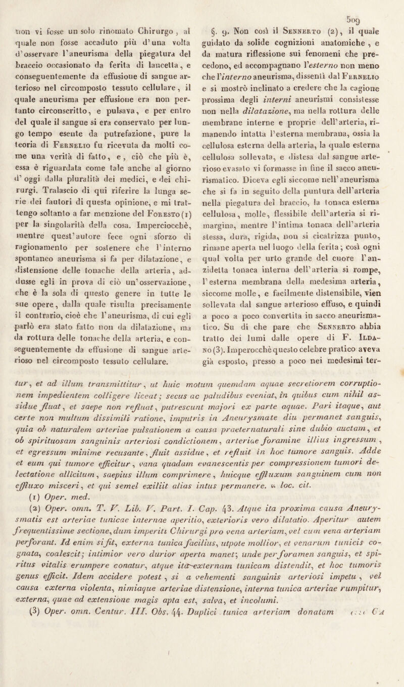non vi fosse un solo rinomato Chirurgo , ai quale non fosse accaduto più d’una volta d’osservare l’aneurisma della piegatura del braccio occasionato da ferita di lancetta, e conseguentemente da effusione di sangue ar¬ terioso nel circomposto tessuto cellulare, il quale aneurisma per effusione era non per¬ tanto circonscritto, e pulsava, e per entro del quale il sangue si era conservato per lun¬ go tempo esente da putrefazione, pure la teoria di Fernelio fu ricevuta da molti co¬ me una verità di fatto, e, ciò che più è, essa è riguardata come tale anche al giorno d’ oggi dalla pluralità dei medici, e dei chi¬ rurgo Tralascio di qui riferire la lunga se¬ rie dei fautori di questa opinione, e mi trat¬ tengo soltanto a far menzione del Foresto(i) per la singolarità della cosa. Imperciocché, mentre quest’autore fece ogni sforzo di ragionamento per sostenere che l’interno spontaneo aneurisma si fa per dilatazione, e distensione delle tonache della arteria, ad¬ dusse egli in prova di ciò un’osservazione, che è la sola di questo genere in tutte le sue opere, dalla quale risulta precisamente il contrario, cioè che l’aneurisma, di cui egli parlò era stato fatto non da dilatazione, ma da rottura delle tonache della arteria, e con¬ seguentemente da effusione di sangue arte¬ rioso nel circomposto tessuto cellulare. §. 9. Non così il Sennkrto (2), il quale guidato da solide cognizioni anatomiche , e da matura riflessione sui fenomeni che pre¬ cedono, ed accompagnano Yesterno non meno che r/rtferrco aneurisma, dissentì dal Fernelio e si mostrò inclinato a credere che la cagione prossima degli interni aneurismi consistesse non nella dilatazione, ma nella rottura delle membrane interne e proprie dell’arteria, ri¬ manendo intatta l’esterna membrana, ossia la cellulosa esterna della arteria, la quale esterna cellulosa sollevata, e distesa dal sangue arte¬ rioso evasato vi formasse in fine il sacco aneu¬ rismatico. Diceva egli siccome nell1 aneurisma che si fa in seguito della puntura dell’arteria nella piegatura del braccio, la tonaca esterna cellulosa, molle, flessibile dell’arteria si ri¬ margina, mentre l’intima tonaca dell’arteria stessa, dura, rigida, non si cicatrizza punto, rimane aperta nel luogo della ferita ; così ogni qual volta per urto grande del cuore l’an- zidetta tonaca interna dell’arteria si rompe, l’esterna membrana della medesima arteria, siccome molle, e facilmente distensibile, vien sollevata dal sangue arterioso effuso, e quindi a poco a poco convertita in sacco aneurisma¬ tico. Su di che pare che Sennerto abbia tratto dei lumi dalle opere di F. Ioda¬ no (3). Imperocché questo celebre pratico aveva già esposto, presso a poco nei medesimi ter- tur, et ad illuni transmittitur, ut luiic motum quemdam aquae secretiorem corruptio- nem impedientem collidere liceat ; secus ac paludibus eveniate in quibus cum nihil as¬ sidue Jluat* et saepe non refluat, putrescunt majori ex parte aquae. Pari itaque, aut certe non multum dissimili ratione, irnputris in Aneurysrnate din perrnanet sanguis, quia oh naturale/n arteriae pulsationem a causa praeternaturali sine dubio aucta/n, et ob spirituosam sanguinis arteriosi condiclionern, arteriae foramine illius ingressum , et egressum minime recusante, fluit assidue, et refluìt in hoc tumore sanguis. Addo et eum qui tumore efficitur, vana quadam evanescentis per compressionem tumori de- lectatione allicilum, saepius illum comprimere, huicque ejfluxum sanguinein cum non ejfluxo nàsceri, et qui semel exiliìt alias intus permanere, u loc. cit. (1) Oper. med. (2) Oper. omn. T. V\ Lib. V. Part. I. Gap. 43. Atque ita proxima causa Aneury- smatis est arteriae tunicae interrine aperitio, exterioris aero dilatatio. Aperitur autem frequentissime sectione,dum imperiti Chirurgi prò vena arteriam^vel cum vena arteriam perforant. Id enim sifit, externa tunica facilius, utpote mollior, et venarum tunìcis co¬ gnata, coalescit; intimior vero durior aperta ma net) linde perforamen sanguis, et spi- ritus vitalis erumpere conatur, atque itcoexternam tunicam distenditi et hoc tumoris genus ejfficit. Idem accidere potest , si a vehementi sanguinis arteriosi impetu , vel causa externa violenta, nimiaque arteriae distensione, interna tunica arteriae ruinpitur, exter na, quae ad extensione magis opta est% salva, et incolumi.