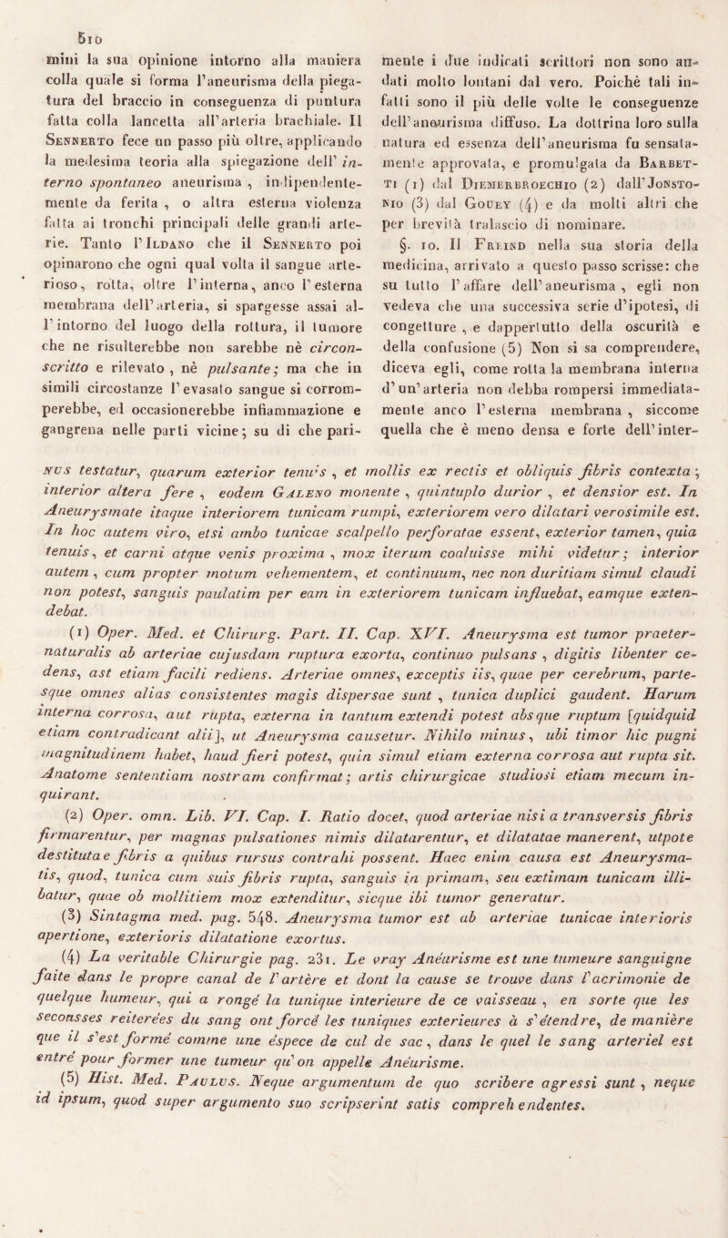 5io suini la sua opinione intorno alla maniera colla quale si forma l’aneurisma della piega¬ tura del braccio in conseguenza di puntura fatta colla lancetta all’arteria brachiale. Il Sennerto fece un passo più oltre, applicando la medesima teoria alla spiegazione dell’ in¬ terno spontaneo aneurisma , indipendente¬ mente da ferita , o altra esterna violenza fatta ai tronchi principali delle grandi arte¬ rie. Tanto I’Ildano che il Sennerto poi opinarono che ogni qual volta il sangue arte¬ rioso, rotta, oltre l’interna, anco l’esterna membrana dell’arteria, si spargesse assai al- 1 intorno del luogo della rottura, il tumore che ne risulterebbe non sarebbe nè circon¬ scritto e rilevato , nè pulsante ; ma che in simili circostanze l’evasalo sangue si corrom¬ perebbe, ed occasionerebbe infiammazione e gangrena nelle parli vicine; su di che pari¬ mente i due indicati scrittori non sono an¬ dati molto lontani dal vero. Poiché tali bif¬ fai ti sono il più delle volle le conseguenze dell’aneurisma diffuso. La dottrina loro sulla natura ed essenza dell’aneurisma fu sensata¬ mente approvata, e promulgata da Barbet- ti (i) dal Diemerbroechio (2) daH’JoKsTo- Nio (3) dal Godey (4) e da molti altri che per brevità tralascio di nominare. §. io. Il Freind nella sua storia della medicina, arrivato a questo passo scrisse: che su lutto l’affare dell’aneurisma, egli non vedeva che una successiva serie d’ipotesi, di congetture , e dappertutto della oscurità e della confusione (5) Non si sa comprendere, diceva egli, come rotta la membrana interna d’un’arteria non debba rompersi immediata¬ mente anco l’esterna membrana , siccome quella che è meno densa e forte dell’inler- xus testatur, quorum exterior tenir's , et mollis ex rectis et obliquis fibris contexta ; interior altera fere , eodem Galeno monente , quintuplo durior , et densior est. In Aneurysmate itaque interiorern tunicam rumpi, exteriorem vero dilatori verosimile est. In hoc autem viro, et si ambo tunicae scalpello perforatae essente exter ior tamen, quia tenuis, et carni atque venis proxima , mox iterum coaluisse mihi videtur ; interior autem , cum propter inotum vehementem, et continuum, nec non duritiam simul Claudi non poteste sanguis paulatim per eam in exteriorem tunicam influebat, eamque exten- debat. (r) Oper. Med. et Chirurg. Part. II. Cap. X.VI. Aneurisma est tumor praeter- naturalis ab arteriae cujusdam ruptura exorta, continuo pulsans , digitis libenter ce- dens, ast etiam facili rediens. Arteriae omnes, exceptis iis, quae per cerebrum, parte- sque omnes alias consistentes magis dispersae sunt , tunica duplici gaudent. Harum interna corrosa, aut. rtipta, externa in tantum extendi potest absque ruptum [quidquid etiam contradicant olii j, ut Aneurisma causetur. Nihilo minus, ubi timor hic pugni magnitudinem habet, haud feri poteste quin simul etiam externa corrosa aut rupta sit. Anatome se utenti am nostrani confirmat ; artis chirurgicae studiosi etiam mecum in- quirant. (2) Oper. omn. Lib. VI. Cap. I. Ratio docet, quod arteriae nisi a transversis fbris firmarentiir, per magnas pulsationes nimis dilatarentur, et dilatatae manerent, utpote destitutae fbris a quibus rursus contraili possent. Haec enim causa est Aneurysma- tis, quod, tunica cum suis fbris rupta, sanguis in prima in, seu extimarn tunicam illi- batur, quae ob mollitiem mox ex tendi tur, sicque ibi tumor generatur. (3) Sintagma med. pag. 548. Aneurysma tumor est ab arteriae tunicae interioris apertione, exterioris dilatatione exortus. (4) La veritable Chirurgie pag. 231. Le vray Anéurisme est une tumeure sanguigne faite dans le propre canal de V artère et dont la cause se trouve dans Vacrimonie de quelque humeur, qui a rongé la tunique interieure de ce vaisseau , en sorte que les seconsses reiterées du sang ont forcé les tuniques exterieurcs à s1 étendre, de manière que il s'est forme cornine une éspece de cui de sac, dans le quel le sang arteriel est entre pour former une tumeur qii 011 appelle Anéurisme. (5) Hist. Med. Paulus. Neque argumentum de quo scribere agressi sunt , ncque id ipsum, quod super argurnento suo scripserint satis compreh endentes.