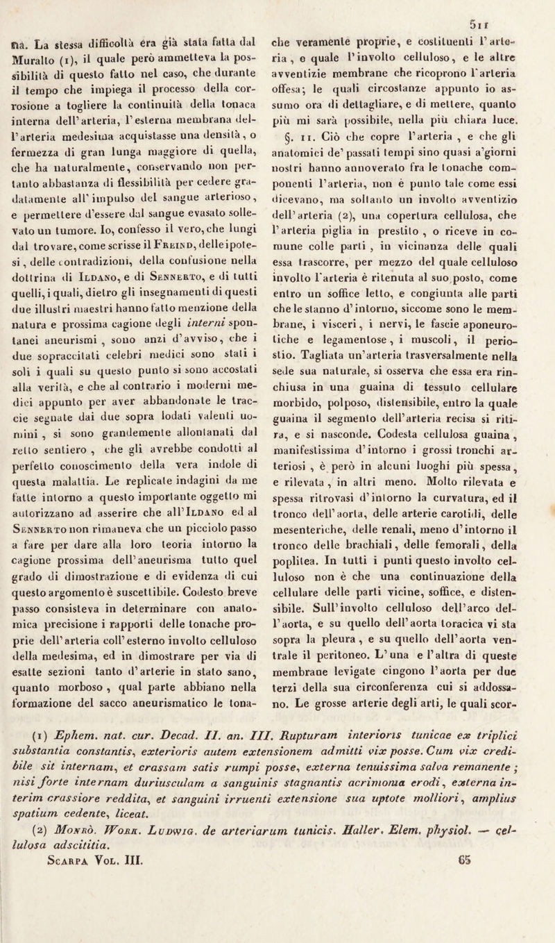 fià. La stessa difficoltà era già stala fatta dal Murallo (i), il quale però ammetteva la pos¬ sibilità di questo fatto nel caso, die durante il tempo che impiega il processo della cor¬ rosione a togliere la continuità della tonaca interna dell’arteria, l’esterna membrana del¬ l’arteria medesima acquistasse una densità, o fermezza di gran lunga maggiore di quella, che ha naturalmente, conservando non per¬ tanto abbastanza di flessibilità per cedere gra¬ datamente all” impulso del sangue arterioso, e permettere d’essere dal sangue evasato solle¬ vato un tumore. Io, contesso il vero, che lungi dal trovare, come scrisse il Frkind, delle ipote¬ si , delle contradizioni, della confusione nella dottrina di Ildano, e di Sennerto, e di tutti quelli, i quali, dietro gli insegnamenti di questi due illustri maestri hanno fatto menzione della natura e prossima cagione degli interni spon¬ tanei aneurismi , sono anzi d’avviso, che i due sopraccitati celebri medici sono stati i soli i quali su questo punto si sono accostati alla verità, e che al contrario i moderni me¬ dici appunto per aver abbandonate le trac- eie segnate dai due sopra lodati valenti uo¬ mini , si sono grandemente allontanati dal retto sentiero , che gli avrebbe condotti al perfetto conoscimento della vera indole di questa malattia. Le replicale indagini da me falle intorno a questo importante oggetto mi autorizzano ad asserire che all’lLDANo ed al Sennerto non rimaneva che un picciolo passo a fare per dare alla loro teoria intorno la cagione prossima dell’aneurisma tutto quel grado di dimostrazione e di evidenza di cui questo argomento è suscettibile. Codesto breve passo consisteva in determinare con anato¬ mica precisione i rapporti delle tonache pro¬ prie dell’arteria coll’esterno involto celluloso della medesima, ed in dimostrare per via di esatte sezioni tanto d’arterie in stato sano, quanto morboso , qual parte abbiano nella formazione del sacco aneurismatico le tona- 5i E che veramente proprie, e costituenti l’arte¬ ria, o quale rinvolto celluloso, e le altre avventizie membrane che ricoprono Varteria offesa; le quali circostanze appunto io as¬ sumo ora di dettagliare, e di mettere, quanto più mi sarà possibile, nella più chiara luce. §. ii. Ciò che copre l’arteria , e che gli anatomici de’ passati tempi sino quasi a’giorni nostri hanno annoverato fra le tonache com¬ ponenti l’arteria, non è punto tale come essi dicevano, ma soltanto un involto avventizio dell’arteria (2), una copertura cellulosa, che l’arteria piglia in prestilo, o riceve in co¬ mune colle parli , in vicinanza delle quali essa trascorre, per mezzo del quale celluloso involto l'arteria è ritenuta al suo posto, come entro un soffice letto, e congiunta alle parti che le stanno d’intorno, siccome sono le mem¬ brane, i visceri, i nervi, le fascie aponeuro- liche e legamenlose, i muscoli, il perio¬ stio. Tagliata un’arteria trasversalmente nella sede sua naturale, si osserva che essa era rin¬ chiusa in una guaina di tessuto cellulare morbido, polposo, distensibile, entro la quale guaina il segmento dell’arteria recisa si riti¬ ra, e si nasconde. Codesta cellulosa guaina , manifestissima d’intorno i grossi tronchi ar¬ teriosi , è però in alcuni luoghi più spessa, e rilevata , in altri meno. Molto rilevata e spessa ritrovasi d’intorno la curvatura, ed il tronco dell’aorta, delle arterie carotidi, delle mesenteriche, delle renali, meno d’intorno il tronco delle brachiali, delle femorali, della poplilea. In tutti i punti questo involto cel¬ luloso non è che una continuazione della cellulare delle parti vicine, soffice, e disten¬ sibile. Sull’involto celluloso dell’arco del¬ l’aorta, e su quello dell’aorta toracica vi sta sopra la pleura, e su quello dell’aorta ven¬ trale il peritoneo. L’una e l’altra di queste membrane levigate cingono l’aorta per due terzi della sua circonferenza cui si addossa¬ no. Le grosse arterie degli arti, le quali scor- (1) JE,phem. nat. cur. JDecad. II. an. III. Rupturam interioris turiicae ex triplici substantia constantis, exterioris autem extensionem admilti vix posse. Cum tnx credi¬ bile sit internarne et crassam satis rumpi posse, externa tenuissima salva remanente ; nisi forte internam duriusculam a sanguinis stagnantis acrimonia erodie externa in¬ terim crassiore redditae et sanguini irruenti extensione sua uptote molliorie amplius spatium cedentte liceat. (2) Moxrò. Work. Ludwig, de arteriarum tunicis. Haller. Elem. physioL —- cel¬ lulosa adscititia.