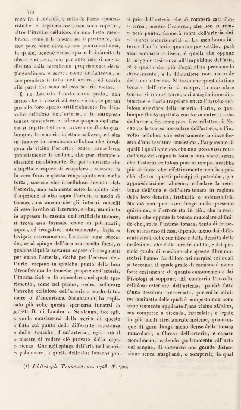 lotiche e legamentose , non sono coperte , oltre l’involto celluloso, da una liscia mem¬ brana, come è la pleura ed il peritoneo, ma esse pure sono cinte da una guaina cellulosa, la quale, benché Vedasi qua e là infarcita di oleosa sostanza, non pertanto essa si mostra distinta dalla membrana propriamente detta pinguedinosa, e serve, come (utt’allrove , a comprendere il tubo dell’arteria, ed unirlo alle parli che sono ad essa arteria vicine. §. 12. Lasciala l’aorta a suo posto, non meno che i visceri ad essa vicini, se per un picciolo foro aperto artificialmente fra l’in¬ volto celluloso dell’arteria, e la sottoposta tonaca muscolare o fibrosa propria dell’arte¬ ria si inietti dell’aria, ovvero un fluido qua¬ lunque, la materia injet tata solleva, ed alza in tumore la membrana cellulosa che invol¬ geva da vicino l’arteria, senza cancellarne propriameni e le cellule, che pur riempie e distende notabilmente. Se poi la materia che s’iujetta è capace di coagularsi , siccome fa la cera fusa, e questa venga spinta con molta forza, succede che il celluloso involto del¬ l’arteria, non solamente sotto la spinta del- l’injezione si alza sopra l’arteria a modo di tumore, ma ancora che gli interni cancelli di esso involto si lacerano, e che, esaminata in appresso la cassida dell’artificiale tumore, si trova essa formata come di più strati, aspra, ed irregolare internamente, liscia e levigata esternamente. La stessa cosa succe¬ de, se si spinge dell’aria con molta forza, o qualche liquida sostanza capace di coagularsi per entro l’arteria, sicché per l’eccesso del¬ l’urto crepino in qualche punto della loro circonferenza le tonache proprie dell’arteria, l’intima cioè e la muscolare; nel quale spe¬ rimento, come nel primo, vedesi sollevare l’involto celluloso dell’arteria a modo di tu¬ more o d’aneurisma. Nicholls (i) ha repli¬ calo più volle questa sperienza innanzi la società R. di Londra, u Se alcuno, dice egli, •>•> vuole convincersi della verità di questo « fatto sul punto della differente resistenza « delle tonache d’un’arteria , egli avrà il « piacere di vedere ciò provato dalla espe¬ rì rienza. Che egli spinga dell’aria nell’arteria polmonare, e quella delle due tonache pro- « terna, mentre l’esterna, che non si rom- « pera punto, formerà sopra dell’arteria dei r> tumori aneurismatici w. La membrana in¬ terna d’un’arteria quantunque sottile, però assai compatta e liscia, è quella che oppone la maggior resistenza all’impulsione dell’aria, ed è quella che più d’ogni altra previene lo sfiancamento , e la dilatazione non naturale del tubo arterioso. Sì tosto che questa intima tonaca dell’arteria si rompe, la muscolare tonaca si rompe pure, o si smaglia immedia¬ tamente e lascia trapelare entro l’involto cel¬ luloso esteriore della arteria l’aria, o qua¬ lunque fluido injetlalo con forza entro il tubo dell’arteria. Se, come pure fece riflettere il Ni- cholls la tonaca muscolare dell’arteria, e l’in¬ volto celluloso che esternamente la cinge fos¬ sero d’una tessitura medesima , l’argomento di quelli i quali opinano,che non possa esser rolla dall’urto del sangue la tonaca muscolare, senza che l’esterna cellulosa pure si rompa, avrebbe più di forza che effettivamente non ha; poi¬ ché dietro questi principi si potrebbe, per approssimazione almeno, calcolare la reni¬ tenza dell’una e dell’altra tonaca in ragione della loro densità, friabilità o estensibilità. Ma ciò non può aver luogo nella presente quistione, e l’errore sta in ciò, che la resi¬ stenza che oppone la tonaca muscolare al flui¬ do che, rotta l’intima tonaca, tenta di trape¬ lare attraverso di essa, dipende meno dai diffe¬ renti strati delle sue fibre e dalla densità delle medesime, che dalla loro friabilità, e dal pic¬ ciolo grado di coesione che queste fibre mu¬ scolari hanno fra di loro nei margini coi quali si toccano; il quale grado di coesione è meno forte certamente di quanto comunemente dai Fisiologi si suppone. Al contrario l’involto celluloso esteriore dell’arteria, poiché fallo d’una tessitura intrecciata, per cui le mini¬ me laminette delle quali è composto non sono semplicemente applicate l\una vicino all’altra, ma comprese a vicenda, reticolate, e legale in più modi strettamente insieme, quantun¬ que di gran lunga meno denso della tonaca muscolare, o fibrosa dell’arteria, è capace nondimeno, cedendo gradatamente all’urto del sangue, di sostenere una grande disten¬ sione senza smagliarsi, o rompersi; la qual (>) Philosoph. Transnot. an. 1728. N. (\02
