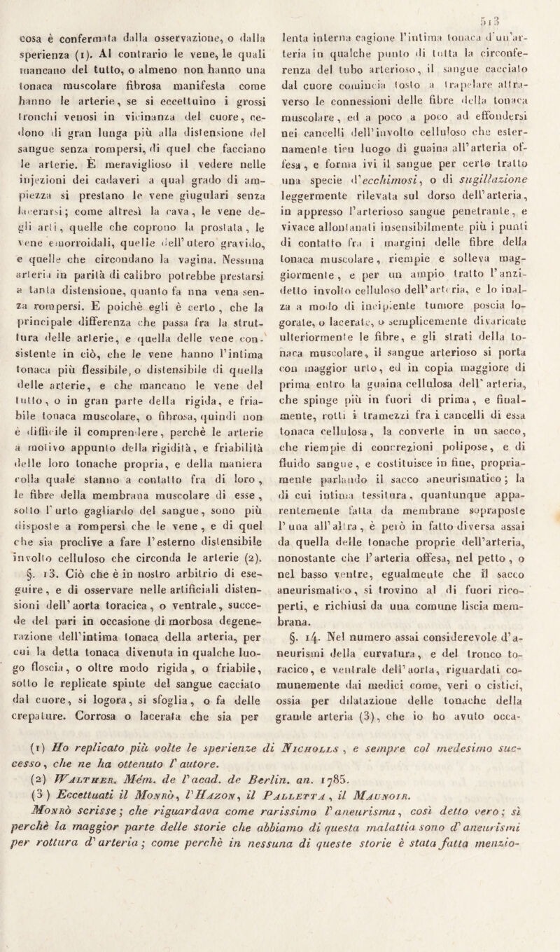 sperienza (i). Al contrario le vene, le quali mancano del tutto, o almeno non hanno una tonaca muscolare fibrosa manifesta come hanno le arterie, se si eccettuino i grossi (ronchi venosi in vicinanza del cuore, ce¬ dono di gran lunga più alla distensione del sangue senza rompersi, di quel che facciano le arterie. È meraviglioso il vedere nelle injezioni dei cadaveri a qual grado di am¬ piezza si prestano le vene giugulari senza lacerarsi; come altresì la cava, le vene de¬ gli arti, quelle che coprono la prostata, le vene emorroidali, quelle dell’utero gravido, e quelle che circondano la vagina. Nessuna arteria in parità di calibro potrebbe prestarsi a tanta distensione, quanto fa una vena sen¬ za rompersi. E poiché egli è certo, che la principale differenza che passa fra la strut¬ tura delle arterie, e quella delle vene con¬ sistente in ciò, che le vene hanno l’intima tonaca più flessibile, o distensibile di quella delle arterie, e che mancano le vene del tutto, o in gran parte della rigida, e fria¬ bile tonaca muscolare, o fibrosa, quindi non è difficile il comprendere, perchè le arterie a motivo appunto della rigidità, e friabilità delle loro tonache propria, e delia maniera colla quale stanno a contatto fra di loro , le fibre della membrana muscolare di esse , sotto l'urto gagliardo del sangue, sono più disposte a rompersi che le vene, e di quel che sia proclive a fare l’esterno distensibile involto celluloso che circonda le arterie (2). §. i3. Ciò che è in nostro arbitrio di ese¬ guire , e di osservare nelle artificiali disten¬ sioni dell’aorta toracica, o ventrale, succe¬ de del pari in occasione di morbosa degene¬ razione dell’intima tonaca della arteria, per cui la detta tonaca divenuta in qualche luo¬ go floscia, o oltre modo rigida, o friabile, sotto le replicate spinte del sangue cacciato dal cuore, si logora, si sfoglia, o fa delle crepature. Corrosa o lacerata che sia per 513 teria in qualche punto di tutta la circonfe¬ renza del tubo arterioso, il sangue caccialo dal cuore comincia tosto a trapelare attra¬ verso le connessioni delle fibre della tonaca muscolare, ed a poco a poco ad effondersi nei cancelli dell1 2 3 involto celluloso che ester¬ namente tien luogo dì guaina all’arteria of¬ fesa , e forma ivi il sangue per certo tratto una specie d’ecchimosi, o di supinazione leggermente rilevata sul dorso dell’arteria, in appresso l’arterioso sangue penetrante, e vivace allontanati insensibilmente più i punii di contatto fra i margini delle fibre della tonaca muscolare, riempie e solleva mag¬ giormente, e per un ampio tratto l’anzi¬ detto involto celluloso dell’arteria, e lo inal¬ za a modo di incipiente tumore poscia lo¬ gorale, o lacerate, o semplicemente divaricate ulteriormente le fibre, e gli strati della to¬ naca muscolare, il sangue arterioso si porta con maggior urto, ed in copia maggiore di prima entro la guaina cellulosa dell arteria, che spinge più in fuori di prima, e final¬ mente, rotti i tramezzi fra i cancelli di essa tonaca cellulosa, la converte in un sacco, che riempie di concrezioni polipose, e di fluido sangue, e costituisce in fine, propria¬ mente parlando il sacco aneurismatico; la di cui intima tessitura, quantunque appa¬ rentemente fatta da membrane sopraposle P una all’altra, è pelò in fatto diversa assai da quella delle tonache proprie dell’arteria, nonostante che l’arteria offesa, nel petto, o nel basso ventre, egualmente che fi sacco aneurismatico, si trovino al di fuori rico¬ perti, e richiusi da una comune liscia mem¬ brana. §. 14. Ne! numero assai considerevole d’a¬ neurismi della curvatura, e del tronco to¬ racico, e ventrale dell’aorta, riguardati co¬ munemente dai medici come, veri o cistici, ossia per dilatazione delle tonache della grande arteria (3), che io ho avuto ooca- (1) Ho replicato più volte le sperienze di Nicholls , e sempre col medesimo suc¬ cesso , che ne ha ottenuto V autore. (2) Walther, Mém. de Pacad. de Berlin, an. r 785. (3) Eccettuati il Monrò, VHazon, il Palletta , il Maunoir. Monrò scrisse; che riguardava come rarissimo P aneurisma, così detto vero; sì perchè la maggior parte delle storie che abbiamo di questa malattia sono di aneurismi per rottura di’ arteria ; come perchè in nessuna di queste storie è stata fatta menzio-