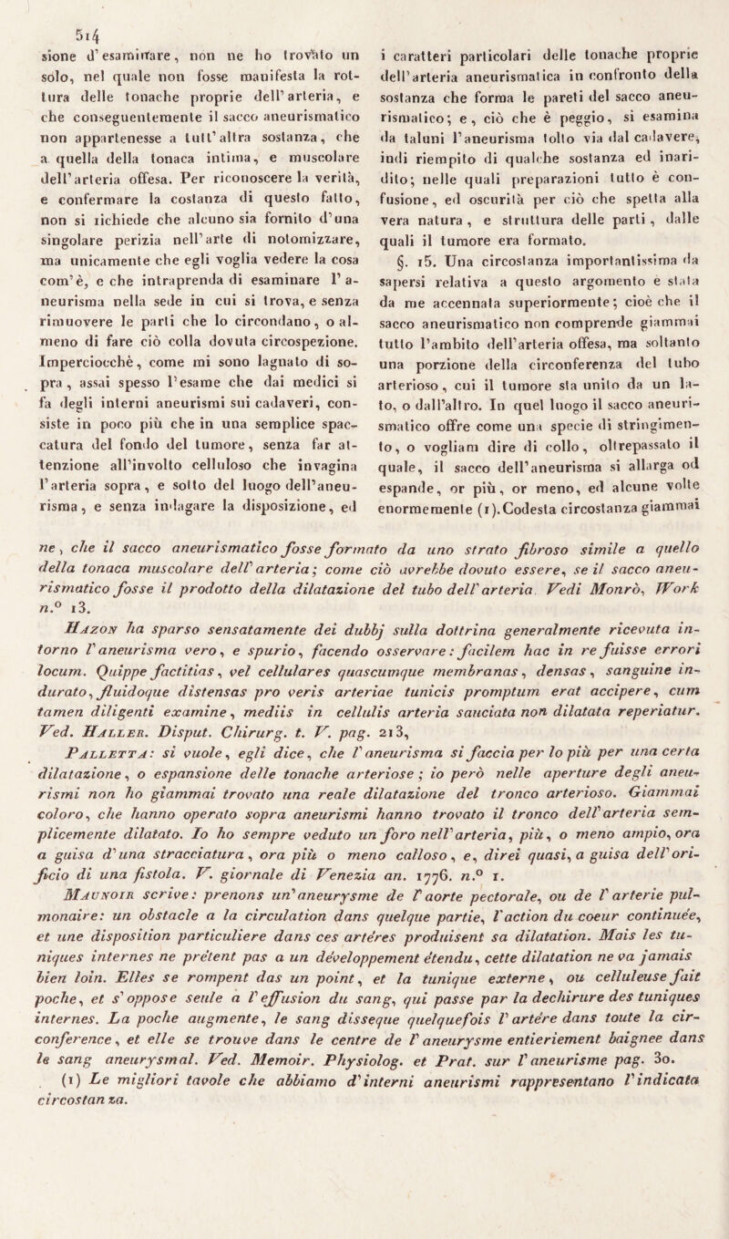 sione d’esaminare, non ne ho trov'àto un solo, nel quale non fosse manifesta la rot¬ tura delle tonache proprie dell’arteria, e che conseguentemente il sacco aneurismatico non appartenesse a luti1 altra sostanza, che a quella della tonaca intima, e muscolare dell’arteria offesa. Per riconoscere la verità, e confermare la costanza di questo fatto, non si richiede che alcuno sia fornito d’una singolare perizia nell’arte di notomizzare, ma unicamente che egli voglia vedere la cosa com’è, e che intraprenda di esaminare l’a¬ neurisma nella sede in cui si trova, e senza rimuovere le parti che lo circondano, o al¬ meno di fare ciò colla dovuta circospezione. Imperciocché, come mi sono lagnato di so¬ pra, assai spesso l’esame che dai medici si fa degli interni aneurismi sui cadaveri, con¬ siste in poco più che in una semplice spac¬ catura del fondo del tumore, senza far at¬ tenzione all’involto celluloso che invagina l’arteria sopra, e sotto del luogo dell’aneu¬ risma, e senza indagare la disposizione, ed i caratteri particolari delle tonache proprie dell’arteria aneurismatica in confronto della sostanza che forma le pareti del sacco aneu¬ rismatico; e, ciò che è peggio, si esamina da taluni l’aneurisma tolto via dal cadavere, indi riempito di qualche sostanza ed inari¬ dito; nelle quali preparazioni tutto è con¬ fusione, ed oscurità per ciò che spetta alla vera natura , e struttura delle parti , dalle quali il tumore era formato. §. i5. Una circostanza importantissima da sapersi relativa a questo argomento e stata da me accennata superiormente; cioè che il sacco aneurismatico non comprende giammai tutto l’ambito dell’arteria offesa, ma soltanto una porzione della circonferenza del tubo arterioso, cui il tumore sta unito da un la¬ to, o dall’altro. In quel luogo il sacco aneuri¬ smatico offre come una specie di stringimen¬ to, o vogliam dire di collo, oltrepassato il quale, il sacco dell’aneurisma si allarga od espande, or più, or meno, ed alcune volte enormemente (i). Codesta circostanza giammai ne, che il sacco aneurismatico fosse formato da uno strato fbroso simile a quello della tonaca muscolare delf arteria; come ciò avrebbe dovuto essere, se il sacco aneu¬ rismatico fosse il prodotto della dilatazione del tubo dell'arteria Vedi Monrò, Work n.° i3. Hazon ha sparso sensatamente dei dubbj sulla dottrina generalmente ricevuta in¬ torno V aneurisma vero, e spurio, facendo osservare : ficilem hac in re fuisse errori locum. Quippe factitias, vel cellulares quascumque rnembranas, densas, sanguine in- durato, fluidoque dìstensas prò veris arteriae tunicis promptum erat accipere, curri tamen diligenti examine, mediis in cellulis arteria sandata non dilatata reperiatur, Ved. Haller. Disput. Chirurg. t. V. pag. 213, Palletta: si vuole, egli dice, che V aneurisma si faccia per lo più per una certa dilatazione, o espansione delle tonache arteriose ; io però nelle aperture degli aneli** rismi non ho giammai trovato una reale dilatazione del tronco arterioso. Giammai coloro, che hanno operato sopra aneurismi hanno trovato il tronco dell1 arteria sem¬ plicemente dilatato. Io ho sempre veduto un fòro nell' arteria, più, o meno ampio, ora a guisa d'una stracciatura , ora più o meno calloso, e, direi quasi, a guisa dell'ori¬ ficio di una fistola. Vgiornale di Venezia an. 1776. n.° 1. Maunoir scrive: prenons un'aneurysme de Vaorte pectorale, ou de V arterie pul- monaire: un obstacle a la circulation dans quelque partie, Vaction du coeur continuée, et une disposition particuliere dans ces arfe'res produisent sa dilatation. Mais les tu- niques internes ne pretent pas a un developpement etendu, cette dilatation ne va jamais bien loia. Elles se rompent das un point, et la tunique externe, ou celluleuse flit poche, et s'oppose seule a Vejfusion du sang, qui passe par la dechirure des tuniques internes. La poche augmente, le sang disseque quelquefois l'artére dans toute la cir- conference, et elle se trouve dans le centre de /’ aneurysme entieriement baignee dans le sang aneurysmal. Ved. Memoir. Physiolog. et Prat. sur Vaneurisme pag. 3o. (1) Le migliori tavole che abbiamo d'interni aneurismi rappresentano l'indicata circostan za.