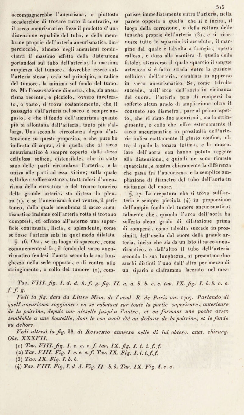 accompagnerebbe l’aneurisma, o piuttosto accaderebbe di trovare tulto il contrario, se il sacco aneurismatico fosse il prodotto d’una distensione equabile del tubo, e delle mem¬ brane proprie dell’arteria aneurismatica. Im¬ perciocché, almeno negli aneurismi comin¬ ciatiti il massimo effetto della distensione portandosi sul tubo dell’arteria; la massima ampiezza del tumore, dovrebbe essere sul¬ l’arteria stessa, ossia sul principio, o radice del tumore, la minima sul fondo del tumo¬ re. Ma l’osservazione dimostra, che, sia aneu¬ risma recente, e picciolo, ovvero invetera¬ to, o vasto, si trova costantemente, che il passaggio dall’arteria nel sacco è sempre an¬ gusto, e che il fondo dell’aneurisma quanto più si allontana dall’arteria, tanto più s’al¬ larga. Una seconda circostanza degna d’at¬ tenzione su questo proposito, e che pure ho indicata di sopra, si è quella che il sacco aneurismatico è sempre coperto dalla stessa cellulosa soffice, dislensibile, che in stato sano delle parti circondava l’arteria, e la univa alle parti ad essa vicine; sulla quale cellulosa soffice sostanza, trattandosi d’aneu¬ risma della curvatura e del Ironco toracico della grande arteria, sta distesa la pleu¬ ra (i), e se l’aneurisma è nel ventre, il peri¬ toneo, dalla quale membrana il sacco aneu¬ rismatico insieme coll’arteria rotta si trovano compresi, ed offrono all’esterno una super¬ ficie continuata, liscia, e splendente, come se fosse l’arteria sola in quel modo dilatata. §. 16. Ora, se in luogo di spaccare, come comunemente si fa , il fondo del sacco aneu¬ rismatico fendesi Taorta secondo la sua lun¬ ghezza nella sede opposta , e di contro allo stringimento, o collo del tumore (2), com- 5i5 parisee immediatamente entro l’arteria, nella parete opposta a quella che si è incisa , il luogo della corrosione , o della rottura delle tonache proprie dell’arteria (3), e si rico¬ nosce tutto lo squarcio ivi accaduto, il mar¬ gine del quale è talvolta a frangia , spesso calloso, e duro alla maniera di quello delle fistole; attraverso il quale squarcio il sangue arterioso si è fatto strada entro la guancia cellulosa dell’arteria, cambiata in appresso in sacco aneurismatico. Se, come talvolta succede, nell’arco dell’aorta in vicinanza del cuore, l’arteria pria di rompersi ha sofferto alcun grado di ampliazioue olire il consueto suo diametro , pare al primo aspet¬ to, che vi siano due aneurismi , ma Io strin¬ gimento, o collo che offre esternamente il sacco aneurismatico in prossimità dell’arte¬ ria indica esattamente il giusto confine, ol¬ tre il quale la tonaca intima, e la musco¬ lare dell’aorta non hanno potuto reggere alla distensione, e quindi ne sono rimaste squarciate, e mostra chiaramente la differenza che passa fra l’aneurisma, e la semplice a ni- pliazione di diametro del tubo dell’aorta in vicinanza del cuore. §. 17. La crepatura che si trova sull’ar¬ teria è sempre picciola (4) in proporzione dell’ampio fondo del tumore aneurismatico; talmente che, quando l’arco dell’aorta ha sofferto alcun grado di dilatazione prima di rompersi, come talvolta succede in pros¬ simità dell’uscita dal cuore della grande ar¬ teria, inciso che sia da un lato il sacco aneu¬ rismatico , e dall’altro il tubo dell’arteria secondo la sua lunghezza, si presentano due sacchi distinti l’uno dall’altro per mezzo di un sipario o diaframma lacerato nel mez- Tao. Vili. fig. I. d. d. li. f g.fig. IL a. a. b. b. c. c. tao. IX fig. I b. b. c. c. ff 8- Vedi la fig. data da Littre Mém. de V ac ad. R. de Paris an. 1707. Parlando di quelV aneurisma soggiunse : en se rabatant sur toute la partie superieure, anterieure de la poitrine, depuis une aisselle jusqu a Vautre, et en formant line poche assez semblable a une bouteille, dont le con aooit été au dedans de la poitrine, et le fonde au dehors. Vedi altresì la fig. 38. di Ruischio annessa nelle di lui olsero. anat. chirurgo Obs. XXXVII. (1) Tao. Vili. fig. I. e. e. e.f. tao. IX. fig. I. i. i.f. fi. (2) Tao. Vili. Fig. 1. e. e. e.f. Tao. IX. Fig. I. i. i. f. f (3) Tao. IX. Fig. I. b. b.