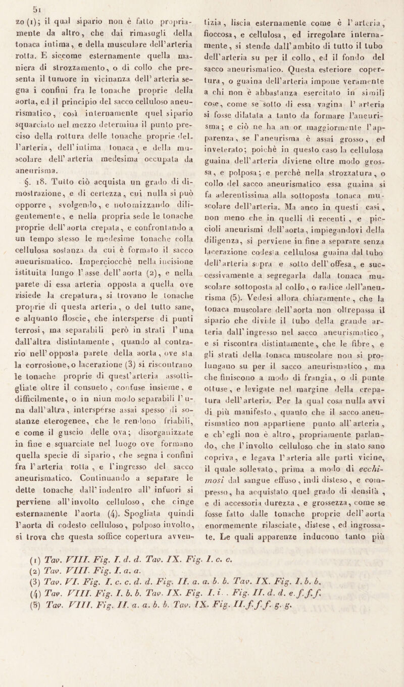 mente da altro, che dai rimasugli della tonaca intima, e della muscolare dell’arteria rotta. E siccome esternamente quella ma¬ niera di strozzamento, o di collo che pre¬ senta il tumore in vicinanza dell’ arteria se¬ gna i confini fra le tonache proprie della aorta, ed il principio del sacco celluloso aneu¬ rismatico, così internamente quel sipario squarcialo nel mezzo determina il punto pre¬ ciso della rottura delle tonache proprie del¬ l’arteria, dell’intima tonaca, e della mu- scolare dell’ arteria medesima occupala da aneurisma. §. 18. Tutto ciò acquista un grado di di¬ mostrazione, e di certezza, cui nulla si può opporre, svolgendo, e notornizzando dili¬ gentemente, e nella propria sede le tonache proprie dell’aorta crepata, e confrontando a un tempo stesso le medesime tonache colla cellulosa sostanza da cui è formato il sacco aneurismatico. Imperciocché nella incisione istituita lungo l’asse dell’aorta (2), e nella parete di essa arteria opposta a quella ove risiede la crepatura, si trovano le tonache proprie di questa arteria , o del lutto sane, e alquanto floscie, che intersperse di punti terrosi, ma separabili però in strali l’una dall’altra distintamente , quando al contra¬ rio nell’opposta parete della aorta, ove sta la corrosione,o lacerazione (3) si riscontrano le tonache proprie di quest’arteria assotti¬ gliale oltre il consueto, confuse insieme , e difficilmente, o in niun modo separabili l’li¬ na dall’altra, interspérse assai spesso di so¬ stanze eterogenee, che le rendono friabili, e come il guscio delle ova; disorganizzate ili fine e squarciate nel luogo ove formano quella specie di sipario, che segna i confini fra l’arteria rotta, e l’ingresso del sacco aneurismatico. Continuando a separare le dette tonache dall’ indentro all’ infuori si perviene all’involto celluloso, che cinge esternamente l’aorta (4). Spogliata quindi l’aorta di codesto celluloso, polposo involto, si trova che questa soffice copertura avven¬ fioccosa, e cellulosa, ed irregolare interna¬ mente, si stende dall’ambito di tutto il tubo dell’arteria su per il eolio, ed il fondo del sacco aneurismatico. Questa esteriore coper¬ tura, o guaina dell’arteria impone veramente a chi non è abbastanza esercitato in simili cose, come se sotto di essa vagina 1’ arteria si fosse dilatala a tanto da formare l’aneuri¬ sma; e ciò ne ha an or maggiormente l’ap¬ parenza, se l’aneurisma è assai grosso, ed inveterato; poiché in questo caso la cellulosa guaina dell’arteria diviene oltre modo gros¬ sa, e polposa; e perchè nella strozzatura, o collo del sacco aneurismatico essa guaina si fa aderentissima alla sottoposta tonaca mu¬ scolare dell’arteria. Ma anco in questi casi, non meno che in quelli di recenti , e pic¬ cioli aneurismi dell’aorta, impiegandovi della diligenza, si perviene in fine a separare senza lacerazione codesia cellulosa guaina dal tubo dell’arteria sopra e sotto dell’offesa, e suc¬ cessivamente a segregarla dalla tonaca mu¬ scolare sottoposta al collo, o radice dell’aneu¬ risma (5). Vedesi allora chiaramente , che la tonaca muscolare dell’aorta non oltrepassa il sipario che divide il tubo della grande ar¬ teria dall’ingresso nel sacco aneurismatico , e si riscontra distintamente, che le fibre, e gli strati della tonaca muscolare non si pro¬ lungano su per il sacco aneurismatico , ma che finiscono a modo di frangia, o di punte ottuse, e levigale ne! margine della crepa¬ tura dell’arteria. Per la qual cosa nulla avvi di più manifesto , quanto ohe il sacco aneu¬ rismatico non appartiene punto all’arteria, e ch’egli non è altro, propriamente parlan¬ do, che l’involto celluloso che in stato sano copriva, e legava l’arteria alle parti vicine, il quale sollevato, prima a modo di ecchi¬ mosi dal sangue effuso , indi disteso, e com¬ presso, ha acquistato quel grado di densità , e di accessoria durezza , e grossezza, come se fosse fatto dalle tonache proprie dell’ aorta enormemente rilasciate, distese, ed ingrossa¬ te. Le quali apparenze inducono tanto più (1) Tao. VITI. Fig. I. d. d. Tao. IX. Fig. 1. c. c. (2) Tao. Vili. Fig. I. a. a. (3) Tao. VI. Fig. /. c. c. d. d. Fig. II. a. a. h. b. Tao. IX. Fig. I. b. b. (4) Tao. Vili. Fig. I. b. b. Tao. IX. Fig. I. i . Fig. II. d. d. e.f f f (B) Tao. Vili. Fig. IL a. a. h. b. Tao. IX. Fig. II,f ff. g. g. “