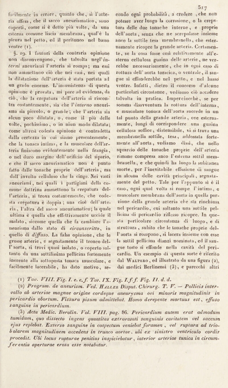 ria offesa, che il sacco aneurismatico, sono coperti, come si è detto più volte, da una esterna comune liscia membrana, qual’è la pleura nel petto, ed il peritoneo nel basso ventre (i). §. 19. I fautori della contraria opinione non disconvengono, che talvolta negl’ in¬ terni aneurismi l’arteria si rompa; ma essi non ammettono ciò che nei casi, nei quali la dilatazione dell’arteria è stata portata ad un grado enorme. L’insussistenza di questa opinione è provata, mi pare ad evidenza, da ciò, che la crepatura dell’arteria si riscon-' tra costantemente, sia che 1’ interno aneuri¬ sma sia piccolo, o grande; che l’arteria sia alcun poco dilatala, o, come il più delle volte, pochissimo, o in niun modo dilatata; come altresì codesta opinione è contradetta dalla certezza in cui siamo presentemente, che la tonaca intima, e la muscolare dell’ar¬ teria finiscono evidentemente nella frangia, o nel duro margine dell’orificio del sipario, e che il sacco aneurismatico non è punto fatto dalle tonache proprie dell’arteria, ma dall’involto celluloso che la cinge. Nei vasti aneurismi, nei quali i partigiani della co¬ mune dottrina ammettono la crepatura del¬ l’arteria, si trova costantemente, che code¬ sta crepatura è doppia; una cioè dell’arte¬ ria, l’altra del sacco aneurismatico; la quale ultima è quella che effettivamente uccide il malato, siccome quella che fa cambiare l’a¬ neurisma dallo stato di circonscrìtto, in quello di diffuso. La falsa opinione, che le grosse arterie, e segnatamente il tronco del¬ l’aorta, si trovi quasi isolalo, o coperto sol¬ tanto da una sottilissima pellicina fortemente inerente alla sottoposta tonaca muscolare, e facilmente lacerabile, ha dato motivo, se¬ ni 7 potesse aver luogo la corrosione, o la crepa¬ tura delle due tonache interne, e proprie dell’aorta, senza che ne screpolasse insieme anco la sottile tesa membranella, che ester¬ namente ricopre la grande arteria. Certamen¬ te, se la cosa fosse così relativamente all’e¬ sterna cellulosa guaina delle arterie , ne ver¬ rebbe necessariamente , che in ogni caso di rottura dell’ aorta toracica, o ventrale, il san¬ gue si effonderebbe nel petto, e nel basso ventre. Infatti, dietro il concorso d’alcune particolari circostanze, vediamo ciò accadere talvolta in pratica. Imperciocché, se per somma disavventura la rottura dell’interna, e muscolare tonaca dell’aorta succede in un tal punto della grande arteria , ove esterna¬ mente, lungi di corrispondere una guaina cellulosa soffice, dislensibile, vi si trova una membranella sottile, tesa, addossata forte¬ mente all’aorta, vediamo dissi, che nello squarcio delle tonache proprie dell’arteria rimane compresa anco l’esterna sottil mem- brauella, e che quindi ha luogo la subitanea morte, per l’inevitabile effusione di sangue in alcuna delle cavità principali , segnata- mente del petto. Tale per l’appunto sì è il caso, ogni qual volta si rompe l’intima, e muscolare membrana dell’aorta in quella por¬ zione della grande arteria che sta rinchiusa nel pericardio, cui soltanto una sottile pel¬ licina di pericardio riflesso ricopre. In qne- sta particolare circostanza di luogo, e di struttura , subito che le tonache proprie del¬ l’aorta si rompono, si lacera insieme con esse la sottil pellicina dianzi nominata, ed il san¬ gue tosto si effonde nella cavità del peri¬ cardio. Un esempio di questa sorte è riferito dal Waltero, ed illustrato da una figura (2), dai medici Berlinensi (3), e parecchi altri (1) Tao. Vili. Fig. I. e. e.f. Tao. IX. Fig. I.ff Fig. II. d. d. (2) Program. de aneurism. Ved. IIaller Disput. Chirurgo T. V. —» Pollicis inter¬ vallo ab arteriae magnae origine cordeque aneurysma ooi mìnoris magnitudìnis in pericardio obortum.. Fissura pisum admittebat. Homo derepenle mortuus est, effuso sanguine in pericardium. (3) Anta Medie. Berolin. Voi. Vili. pag. 86. Pericardium autem erat admodum tumidum, quo dissecto ingens quantitas extravasati sanguinis caoitatem vel saccnm ejus replebat. Exterso sanguine in cospectum oeniebat foramen , vel ruplura ad trio- b olarem magnitudìnem accedens in trunco aortae, ubi ex sinistro ventriculo cordis procedit. Ubi locus rupturae penitius inspiciebatur, interior arteriae tunica in circum- fer enfia aperturae erosa esse notabutur.