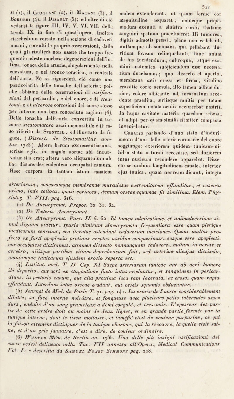 Borsieri (4), il Desault (5); ed oltre di ciò vedansi le figure III. IV. V. VI. VII. della tavola IX in fine di quest’opera. Inoltre ciascheduno versalo nella sezione di cadaveri umani, consulti le proprie osservazioni, dalle quali gli risulterà non essere che troppo fre¬ quenti codeste morbose degenerazioni delTin- lima tonaca delle arterie, singolarmente nella curvatura, e nel tronco toracico, e ventrale dell’aorta. Nè si riguarderà ciò come una particolarità delle tonache dell’arteria; poi¬ ché abbiamo delle osservazioni di ossifica¬ zioni, del pericardio, e del cuore, e di stea- tomi, e di ulcerose corrosioni del cuore stesso per interne non ben conosciute cagioni (6). Delle tonache dell’aorta convertite in tu¬ more steatomatoso assai memorabile è il ca¬ so riferito da Stentzel , ed illustrato da fi¬ gure. ( Dissert. de Steatomatibus aor- tae 1723). Altera harum excrescentiarum , scrisse egli, in angulo aortae ubi incur- vatur sita erat; altera vero aliquantulura ab liac dislans descendentem occupabat ramum. Haec corpora in tantam istum canalem arteria rum,, concavamque membranae musculosae extremitatem ejfiunditur, et caseosa primo, inde callosa , quasi coriacea, demum osseae squamae fit similima. Eleni, Phy- siolog. T. Vili. pag. 316. (r) De Aneurysmat. Propos. 3o. 3i. 82. (2) De Extern. Aneurysmat. (3) De Aneurysmat. Part. Ili §. 62, Id tamen admiratione, et animadversìone si- mal dignum videtur, spuria nimirum Aneurysmata frequenterà esse quam plerique medicorum censeant, ceu iteratae ostendunt cadaverum incisiones. Quam multos prò- Jecto ex fiord apoplexia protinus ereptos assidue conquerimur, eosque vere apoplecti- cos occubuisse dictitamus : attamen dissecto nonnunquam cadavere, nullum in nervis et cerebro, aliisque partìbus vitiurn depreltensum fiuit, sed arteriae alicujus disciscio, o/nniumque tunicarum ejusdem erosio reperto est. (4) Institut. med. T. IV Cap. XI Saepe arteriarum tunicae aut ab acri luimore ibi deposito, aut acri ex stagnatione facto intus eroduntur, et sanguinem in pericar- di uni, in pectoris cavum, aut alia proxirna loca tam lacerata, acerosa, quam rupia ejfundunt. Interdum intus osseae evadunt, aut osseis squamis obducuntur. (5) Journal de Mèd. de Paris T. 71 pag. 14.1. La crosse de Vaorte considerablement dilatée ; sa face interne noiràtre, et fongueuse aver, plusieurs petits tubercules assez durs, enduite d'uà sang grumeleux a demi coagulò, et ires-noir. V epesseur des par- tis de cette artére étoit au moins de deux lignes, et en grande partie fiormée par la tunique interne, dont le dssu mollasse, et tumefié etoit de couleur purpurine, ce qui la finisoit aisement distinguer de la tunique charnue, qui la recouvre, la quelle etoit sai- «e, et d un gris jaunatre, c’ est a dire, de couleur ordinaire. (6) Walter Meni, de Berlin an. 1785. Una delle più insigni ossificazioni del cuoia; vedesi delineata nella Tav. VII annessa all'Opera, Medicai Communications Voi. I; e descritta da Samuel Foart Simmons pag. 228. magnitudine aequaret , omneque prope- modum exeunti a sinistro cordis thalarno sanguini spatium praecluderet. Hi lumores , digitis admotis pressi, piane non cedebant, nullamque ob sumraara, qua pellebant du¬ ri tieni foveam relinquebant ; hinc unum de his incidendum, cuìlroque, atque esa¬ mini anatomico subjiciendura esse necessa- rium ducebamus ; quo dissecto et aperto, membrana satis crassa et firma, vitulino crassitie corio aemula, ilio tamen adhuc du- rior, colore albicante ad incarnatimi acce¬ dente praedita, striisque multis per totam superficiem notata oculis occurrebat nostris. In hujus cavitate materia quaedam sebosa, et adipi per quam similis firmiter corapacla inveniebatur. Crellio parlando- d’uno stato d’induri¬ mento d’una delle arterie coronarie del cuore soggiunge: exleriorem quidem tunicam^ni- hil a statu naturali recessisse, sed duriorera intus nucleum recondere apparebat. Disse¬ cto secundum longitudine!» canale, interior ejus tunica, quam nerveam dicunt, integra