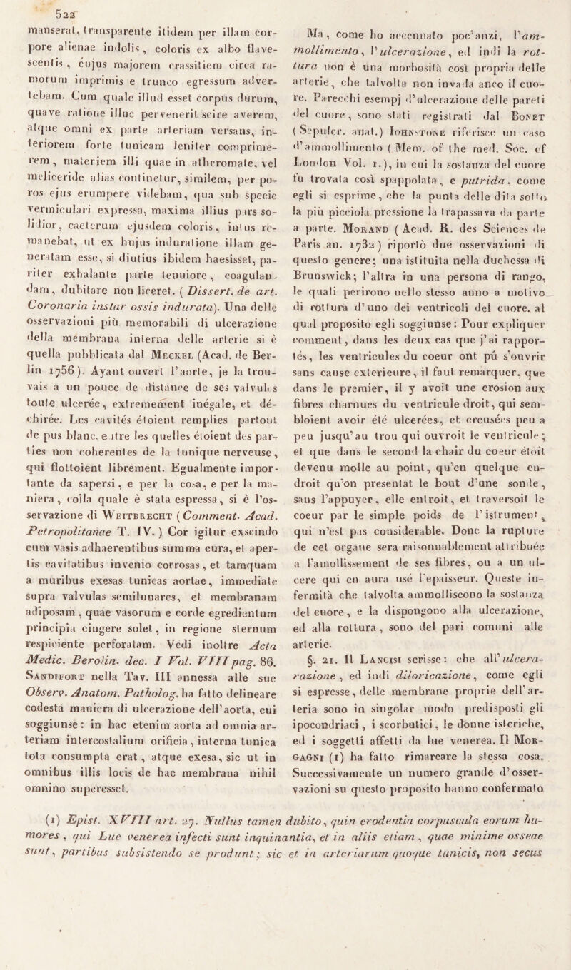 522f manserat, trasparente itidem per illam cor- pore alienae indolis, coloris ex albo flave- scentis , cujus majorera crassitiern circa ra- morum iniprimis e Irunco egressum adver- tebara. Cura quale illud esset corpus duruin, quave ratione illue perveneril scire averem, alque omni ex parie arleriam versans, in- teriorera fori e I unicara leni ter comprime- rera , raateriem illi quae in atheromale, vel meliceride alias continelur, sirailem, per po- ros ejus erumpere videbam, qua sub specie verraieulari expressa, maxima illius pars so¬ ffimi, caeterura ejusdera coloris, inlus re¬ ma nebat, ut ex bujus indurai ione illam ge¬ li e rat ara esse, si diulius ibidem haesisset, pa- riler exhalante parie tenuiore, coagulai»- dam, dubitare non liceret. ( Dissert. de art. Coronaria instar ossis indurata). Una delle osservazioni più memorabili di ulcerazione della membrana inlerna delle arterie si è quella pubblicata dal Meckel (Acad. de Ber¬ lin 1756), Ayant ouverl l’aorte, je la trou- vais a un pouce de distanee de ses valvub s toute ulcerée, exlreraement inégale, et dé- ehirée. Les cavités éloient remplies partoul de pus blanc. e ìtre les quelles éloient des par- ties non coherenles de la t unique nerveuse, qui floltoient librement. Egualmente impor¬ tante da sapersi, e per la cosa, e per la ma¬ niera, colla quale è stata espressa, si è l’os¬ servazione di Weitbrecht ( Comment. Acad. Petropolitanae T. IV. ) Cor igilur exseindo cura vasis adhaerentibus stimma cura, el aper- tis cavitatibus inverno corrosas, et taraquam a muribus exesas lunicas aortae, immediate sopra valvulas serailunares, et membranam adiposam , quae vasorum e corde egredienlum principia cingere solet, in regione sternum respiciente perforalam. Vedi inoltre Acta Medie. Beroìin. dee. I Voi. Vilipag. 86. Sandifort nella Tav. Ili annessa alle sue Observ. Anatom. Patholog. ha fatto delineare codesta maniera di ulcerazione dell’aorta, cui soggiunse: in hac eternai aorta ad omnia ar¬ teriali» intercostalium orifici», interna tunica tota consumpta erat , atque exesa, sic ut in omnibus illis locis de hac membrana nihil omnino superesset. Ma, come Ito accennalo poc’anzi, Vam¬ mollimento, l’ulcerazione, ed indi la rot¬ tura non è una morbosità così propria delie arterie, che talvolta non invada anco il cuo¬ re. Parecchi esempj d’ulcerazione delle pareti del cuore, sono stati registrali dal Bonet ( Sepulcr. anal.) Iohjnstone riferisce un caso d’ammollimento ( Mera, of thè raed. Soc. ef London Voi. 1.), in cui la sostanza del cuore fu trovala così spappolata, e putrida, come egli si esprime, che la punta delle dita sotto la più picciola pressione la trapassava da parie a parie. Morand ( Acad. R. des Sciences de Paris an. 1782) riporlo «lue osservazioni di questo genere; una istituita nella duchessa di Brunswick; l’allra in una persona di rango, le quali perii’ono nello stesso anno a motivo di rottura d’uno dei ventricoli del cuore, al qual proposito egli soggiunse: Pour expliquer comment, dans les deux cas que j’ai rappor- tés, les venlricules du coeur ont pu s’ouvrir sans cause exlerieure, il faut remarquer, que dans le premier, il y avoit une erosion aux fihres charnues du ventricule droit, qui sem- bloient avoir été uicerées, et creusées peu a peu jusqu’au trou qui ouvroit le ventricide; et que dans le second la ebair du coeur éloit devenu molle au point, qu’en quelque en- droit qu’on presentat le bout d’une sonde , sans l’appuyer, elle entroit, et traversoil le coeur par le simple poids de l’istrument ^ qui n’est pas coasiderable. Dono, la rupi ijre de cel ergane sera raisonnablement allribuée a l’amollissement de ses fihres, ou a un ul¬ cere qui et» aura usé l’epaisseur. Queste in¬ fermila che talvolta ammolliscono la sostanza del cuore, e la dispongono alla ulcerazione, ed alla rottura , sono del pari comuni alle arterie. §. 21. Il Lancisi scrisse: che d\'C ulcera- razione , ed indi diloricazione, come egli si espresse, delle membrane proprie dell’ar¬ teria sono in singoiar modo predisposti gli ipocondriaci, i scorbutici, le donne isteriche, ed i soggetti affetti da lue venerea. Il Mor¬ gagni (1) ha fatto rimarcare la stessa cosa. Successivamente un numero grande d’osser¬ vazioni su questo proposito hanno confermalo (1) Epist. XVIII art. 27. Nullus tarnen dubito, quin erodentia corpuscula eorum hu~ mores, qui Lue venerea infecti sunt inquinanti a, et in aliis edam , quae minime osseae SHnt, partibus subsistendo se produnt ; sic et in arteriarum quoque tunicis, non secus