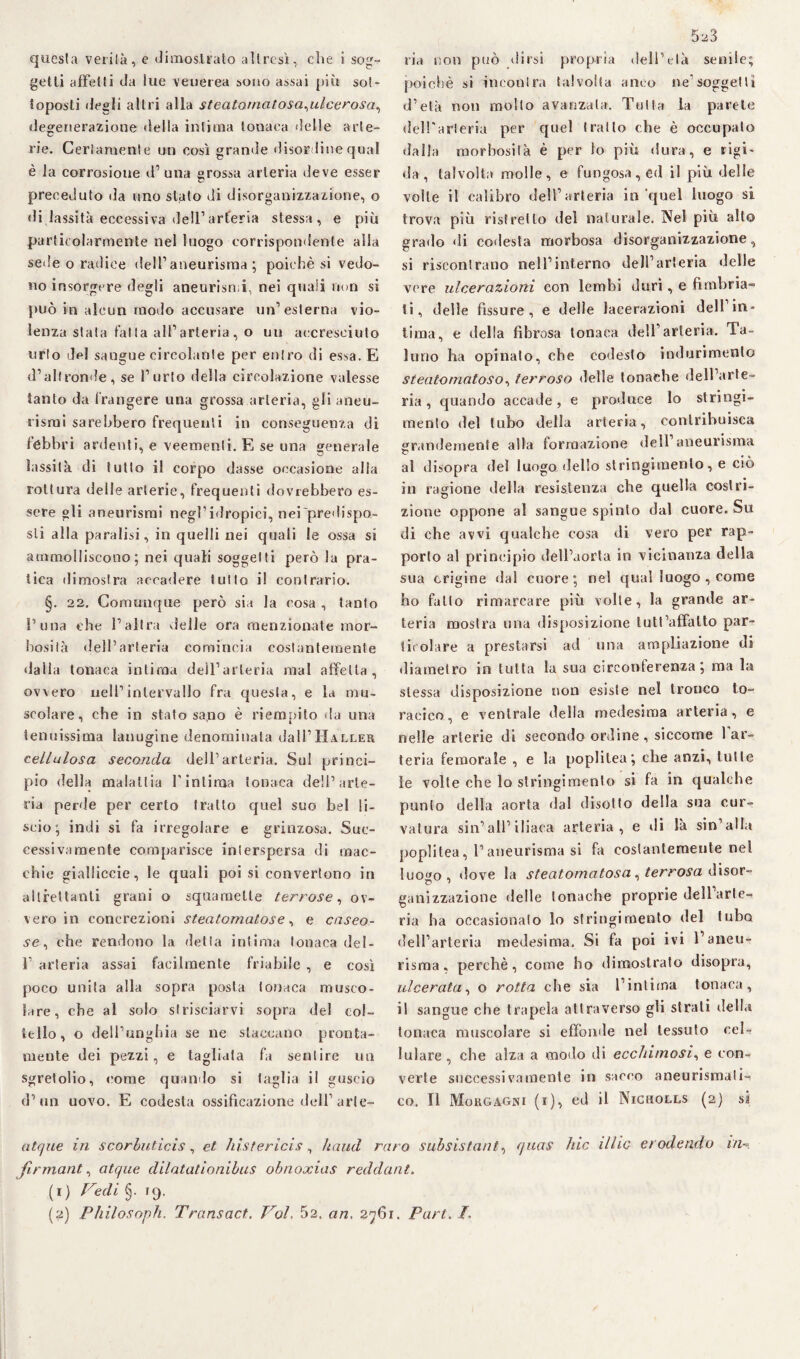 questa verità, e dimostrato altresì, che i sog¬ getti affetti da lue venerea sono assai più sot¬ toposti degli altri alla steatomatosa^ulcerosa, degenerazione della infima tonaca delle arte¬ rie. Certamente un così grande disordine qual è la corrosione d’ una grossa arteria deve esser preceduto da uno stato di disorganizzazione, o «li lassità eccessiva dell1 arteria stessa, e più particolarmente nel luogo corrispondente alla sede o radice dell’aneurisma; poiché si vedo¬ no insorgere degli aneurismi, nei quali non si può in alcun modo accusare un’esterna vio¬ lenza stala falla all’arteria, o un accresciuto urlo del sangue circolante per entro di essa. E d’altronde, se l’urto della circolazione valesse tanto da frangere una grossa arteria, gli aneu¬ rismi sarebbero frequenti in conseguenza di fèbbri ardenti, e veementi. E se una generale lassità di tutto il corpo dasse occasione alla rottura delle arterie, frequenti dovrebbero es¬ sere gli aneurismi negl’idropici, nei predispo¬ sti alla paralisi, in quelli nei quali le ossa si ammolliscono; nei quali soggetti però la pra¬ tica dimostra accadere tutto il contrario. §. 22. Comunque però sia la cosa , tanto l’ima che l’altra delle ora menzionate mor¬ bosità dell’arteria comincia costantemente <iaIla tonaca intima deìl’arleria mal affetta, ovvero nell’intervallo fra questa, e la mu¬ scolare, che in stato sa,no è riempito da una tenuissima lanugine denominata dall’IÌALLER cellulosa seconda dell’arteria. Sul princi¬ pio della malattia l’intima tonaca dell’arte¬ ria perde per certo tratto quel suo bel li¬ scio; indi si fa irregolare e grinzosa. Suc¬ cessivamente comparisce inierspersa di mac¬ chie gialliccie, le quali poi si convertono in altrettanti grani o squamelte terrose, ov¬ vero in concrezioni steatomatose, e caseo¬ se, che rendono la detta intima tonaca del- 1’ arteria assai facilmente friabile , e così poco unita alla sopra posta tonaca musco¬ lare, che al solo strisciarvi sopra del col¬ tello, o dell’unghia se ne staccano pronta¬ mente dei pezzi, e tagliata fa sentire un sgretolio, come quando si taglia il guscio d’un uovo. E codesta ossificazione dell’arte- 523 ria non può dirsi propria dell’età senile; poiché si incontra talvolta anco ne’soggettì d’età non molto avanzata. Tutta la parete dell'arteria per quel tratto che è occupato dalla morbosità è per lo più dura, e rigi¬ da, talvolta molle, e fungosa, ed il più delle volte il calibro dell’arteria in quel luogo si trova più ristretto del naturale. Nel più allo grado «li co«lesta morbosa disorganizzazione, si riscontrano nell’interno dell’arteria delle vere ulcerazioni con lembi duri, e fimbria¬ ti, delle fissure , e delle lacerazioni dell in¬ tima, e della fibrosa tonaca dell’arteria. Ta¬ luno ha opinato, che codesto indurimento steatomatoso, terroso delle tonache dell’arte¬ ria , quando accade, e produce lo stringi¬ mento del tubo della arteria, contribuisca grandemente alla formazione dell’aneurisma c al disopra del luogo dello stringimento, e ciò in ragione della resistenza che quella costri¬ zione oppone al sangue spinto dal cuore. Su di che avvi qualche cosa di vero per rap¬ porto al principio dell’aorta in vicinanza della sua erigine dal cuore; ne! qual luogo , come ho fatto rimarcare più volte, la grande ar¬ teria mostra una disposizione lutt’affalto par¬ ticolare a prestarsi ad una ampliazione di diametro in tutta la sua circonferenza; ma la stessa disposizione non esiste nel tronco to¬ racico, e ventrale delia medesima arteria, e nelle arterie di secondo ordine, siccome l’ar¬ teria femorale , e la popùlea; che anzi, tulle le volte che lo stringimento si fa in qualche punto della aorta dal disotto della sua cur¬ vatura sin’all’iliaca arteria, e di là sin’alla popùlea, l’aneurisma si fa costantemente nel luogo, «love la steatomatosa, terrosa disor¬ ganizzazione «Ielle tonache proprie dell arte-i ria ha occasionato lo stringimento del tubo dell’arteria medesima. Si fa poi ivi l’aneu¬ risma, perchè, come ho dimostrato disopra, ulcerata, o rotta che sia l’intima tonaca, il sangue che trapela attraverso gù strali della tonaca muscolare si effonde nel tessuto cel¬ lulare , che alza a modo di ecchimosi, e con¬ verte successivamente in sacco aneurismali-? co. Il Morgagni (i), ed il Nicholls (2) si atque in s cor Lutici s , et histericis , haud raro subsistant, quas hic illic erodendo in firmante atque dilatationibus obnoxias reddant. (1) Fedi §. 19. (2) Philosoph. Transact. Voi, 52. an. 2761. Puri. /.