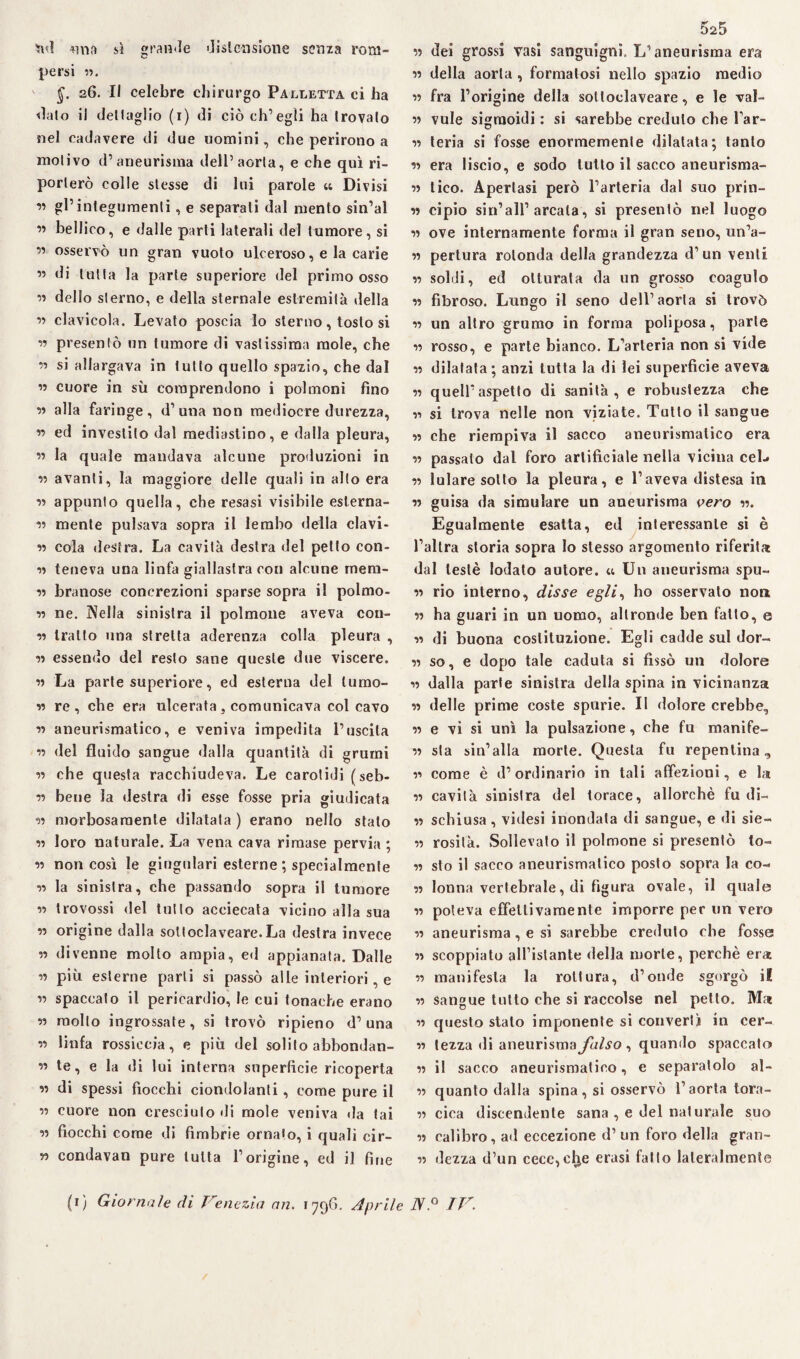 ud mia sì grande distensione senza rom¬ persi «. §. 26. Il celebre chirurgo Palletta ci ha dato il delIaglio (1) di ciò ch’egli ha trovalo nel cadavere di due uomini, che perirono a motivo d’aneurisma dell’aorta, e che qui ri¬ porterò colle stesse di lui parole « Divisi ” gl’integumenti, e separati dal mento sin’al ” bellico, e dalle parti laterali del tumore, si ” osservò un gran vuoto ulceroso, e la carie ” di tutta la parte superiore del primo osso « dello sterno, e della sternale estremità della ” clavicola. Levato poscia lo sterno, tosto si a presentò un tumore di vastissima mole, che ” si allargava in tutto quello spazio, che dal ” cuore in sù comprendono i polmoni fino a alla faringe, d’una non mediocre durezza, ” ed investilo dal mediastino, e dalla pleura, ìi la quale mandava alcune produzioni in v avanti, la maggiore delle quali in alto era n appunto quella, che resasi visibile eslerna- a mente pulsava sopra il lembo della clavi- a cola destra. La cavità destra del petto con- a teneva una linfa giallastra con alcune mera- a branose concrezioni sparse sopra il polmo- n ne. Nella sinistra il polmone aveva coll¬ ie tratto una stretta aderenza colla pleura , a essendo del resto sane queste due viscere. a La parte superiore, ed esterna del lumo- n re, che era ulcerata, comunicava col cavo a aneurismatico, e veniva impedita l’uscita a del fluido sangue dalla quantità di grumi a che questa racchiudeva. Le carotidi (seb- a bene la destra di esse fosse pria giudicata a morbosamente dilatata ) erano nello stato 11 loro naturale. La vena cava rimase pervia ; a non così le giugulari esterne ; specialmente a la sinistra, che passando sopra il tumore a trovossi del tutto acciecata vicino alla sua a origine dalla sottoclaveare.La destra invece a divenne molto ampia, ed appianata. Dalle a più esterne parli si passò alle interiori, e « spaccato il pericardio, le cui tonache erano a molto ingrossate, si trovò ripieno d’una a linfa rossiccia, e più del solito abbondan¬ ti te, e la di lui interna superfìcie ricoperta a di spessi fiocchi ciondolanti, come pure il a cuore non cresciuto di mole veniva da lai a fiocchi come di fimbrie ornalo, i quali cir- y> condavan pure tutta l’origine, ed il fine 5s5 a dei grossi vasi sanguigni. L’aneurisma era » della aorta , formatosi nello spazio medio 11 fra l’origine della sotloclaveare, e le val- a vule sigmoidi : si sarebbe credulo che l’ar- a teria si fosse enormemente dilatata; tanto a era liscio, e sodo tutto il sacco aneurisma- a tico. Apertasi però l’arteria dal suo prin- a cipio sin’all’arcata, si presentò nel luogo 11 ove internamente forma il gran seno, un’a- a pertura rotonda della grandezza d’un venti 11 soldi, ed otturata da un grosso coagulo a fibroso. Lungo il seno dell’aorta si trovò a un altro grumo in forma poliposa, parte 11 rosso, e parte bianco. L’arteria non si vide a dilatata; anzi tutta la di lei superficie aveva 11 quell’aspetto di sanità, e robustezza che n si trova nelle non viziate. Tutto il sangue a che riempiva il sacco aneurismatico era 11 passalo dal foro artificiale nella vicina ceL 11 lulare sotto la pleura, e l’aveva distesa in n guisa da simulare un aneurisma vero a. Egualmente esatta, ed interessante si è l’altra storia sopra Io stesso argomento riferita dal testé lodato autore. « Un aneurisma spu- a rio interno, disse egli, ho osservato non 11 ha guari in un uomo, altronde ben fatto, e a di buona costituzione. Egli cadde sul dor- a so, e dopo tale caduta si fissò un dolore a dalla parte sinistra della spina in vicinanza a delle prime coste spurie. II dolore crebbe, 11 e vi si unì la pulsazione, che fu rnanife- a sta sin’alla morte. Questa fu repentina, a come è d’ordinario in tali affezioni, e la ìì cavità sinistra del torace, allorché fu di- 11 schiusa, videsi inondata di sangue, e di sie- n rosilà. Sollevato il polmone si presentò to¬ si sto il sacco aneurismatico posto sopra la co¬ si lonna vertebrale, di figura ovale, il quale 11 poteva effettivamente imporre per un vero 11 aneurisma, e si sarebbe creduto che fosse « scoppiato all’istante della morte, perchè era 11 manifesta la rottura, d’onde sgorgò il 11 sangue tutto che si raccolse nel petto. Ma 11 questo stato imponente si convertì in cer- 11 tezza di aneurisma falso , quando spaccato 11 il sacco aneurismatico, e separatolo ol¬ ii quanto dalla spina, si osservò l’aorta torn¬ ii cica discendente sana , e del naturale suo ii calibro, ad eccezione d’ un foro della gran¬ ii dezza d’un cece^l^e erasi fatto lateralmente (1) Giornale di Venezia an. 1796. Aprile JV.° IV. /