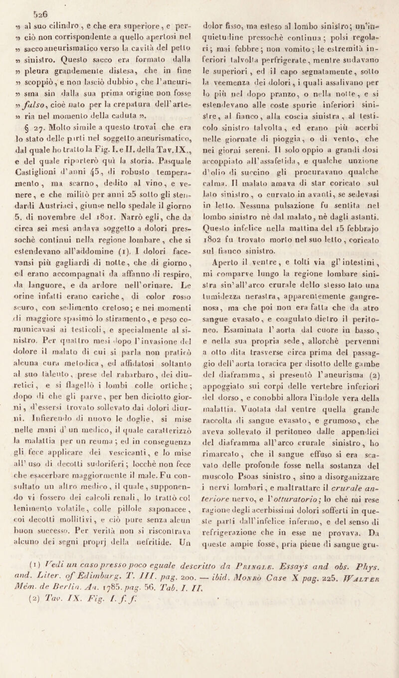 5a6 w al suo cilindro , e die era supcriore, e per- » ciò non corrispondente a quello aperlosi ne! « sacco aneurismatico verso la cavità del petto r> sinistro. Questo sacco era formalo dalla » pleura grandemente distesa, che in fine » scoppiò, e non lasciò dubbio, che l’aneuri- » sma sin dalla sua prima origine non fosse » falso, cioè nato per la crepatura delTarle- « ria nel momento della caduta ». § 27. Molto simile a questo trovai che era lo stato delle pirli nel soggetto aneurismatico, dal quale ho tratto la Fig. I.e II. della Tav. IX., e del quale riporterò qui la storia. Pasquale Castiglioni d’anni 45, di robusto tempera¬ mento, ma scarno, dedito al vino, e ve¬ nere, e che militò per anni 25 sotto gli sten¬ dardi Austriaci, giunse nello spedale il giorno 5. di novembre del i8or. Narrò egli, che da circa sei mesi andava soggetto a dolori pres¬ soché continui nella regione lombare , che si estendevano all’addomine (1), I dolori face- vansi più gagliardi di notte, che di giorno, ed erano accompagnati da affanno di respiro, da languore, e da ardore nell’orinare. Le orine infatti erano cariche, di color rosso scuro, con sedimento cretoso; e nei momenti di maggiore spasimo lo stiramento, e peso co- municavasi ai testicoli, e specialmente al si¬ nistro. Per quattro mesi dopo l’invasione del dolore il malato di cui si parla non praticò alcuna cura metodica , ed affidatosi soltanto al suo talento, prese del rabarbaro, dei diu¬ retici, e si flagellò i lombi colle ortiche; dopo di che gli parve, per ben diciotto gior¬ ni , d’essersi trovato sollevato dai dolori diur¬ ni. Infierendo di nuovo le doglie, si mise nelle mani d1 un medico, il quale caratterizzò la malattia per un reuma ; ed in conseguenza gli fece applicare dei vescicanti, e lo mise all’uso di decolli sudoriferi; locchè non fece che esacerbare maggiormente il male. Fu con¬ sultato un altro medico, il quale, supponen¬ do vi fossero dei calcoli renali, Io trattò col lenimento volatile, colle pillole saponacee, coi decotti mollili vi, e ciò pure senza alcun buon successo. Per verità non si riscontrava alcuno dei segni proprj della nefritide. Un dolor fisso, ma esteso al lombo sinistro; ungiti- quietudine pressoché continua; polsi regola¬ ri; mai febbre; non vomito; le estremità in¬ feriori talvolta perfrigerate, meni re sudavano le superiori, ed il capo segnatamente, sotto la veemenza dei dolori, i quali assalivano per lo più nel dopo pranzo, o nella notte, e si estendevano alle coste spurie inferiori sini¬ stre, al fianco, alla coscia sinistra, al testi¬ colo sinistro talvolta, ed erano più acerbi nelle giornate di pioggia, o di vento, che nei giorni sereni. Il solo oppio a grandi dosi accoppiato all’assafetida, e qualche unzione d’olio di succino gli procuravano qualche calma. Il malato amava di star coricato sul lato sinistro, o curvalo in avanti, se sedevasi in letto. Nessuna pulsazione fu sentita nel lombo sinistro nè dal malato, nè dagli astanti. Questo infelice nella mattina del i5 febbrajo 1802 fu trovato morto nel suo letto , coricato sul fianco sinistro. Aperto il ventre, e tolti via gl’intestini, mi comparve lungo la regione lombare sini¬ stra sin’all’arco crurale dello stesso Iato una tumidezza nerastra, apparentemente gangre¬ nosa, ma che poi non era fatta che da atro sangue evasato, e coagulato dietro il perito¬ neo. Esaminata l’aorta dal cuore in basso, e nella sua propria sede, allorché pervenni a otto dita trasverse circa prima del passag¬ gio dell’aorta toracica per disotto delle gambe del diaframma, si presentò l’aneurisma (2) appoggiato sui corpi delle vertebre inferiori del dorso, e conobbi allora l’indole vera della malattia. Vuotata dal ventre quella grande raccolta di sangue evasato, e grumoso, che aveva sollevato il peritoneo dalle appendici ilei diaframma all’arco crurale sinistro, ho rimarcato, che il sangue effuso si era sca¬ vato delle profonde fosse nella sostanza del muscolo Psoas sinistro , sino a disorganizzare i nervi lombari, e maltrattare il crurale an¬ teriore nervo, e Y otturatorio ; lo chè mi rese ragione degli acerbissimi dolori sofferti in que¬ ste parti dall’ infoi ice infermo, e del senso di refrigerazione che in esse ne provava. Da queste ampie fosse, pria piene di sangue gru- li) Tredi un caso presso poco eguale descritto da Piìingle. Essays and obs. Phys. and. Liter. of Edimburg. T. III. pag. 200. — ibid. Monrò Case X pag. 225. JValter Mém. de Berlin. An. i^85.pag. 50. Tab. I. II.