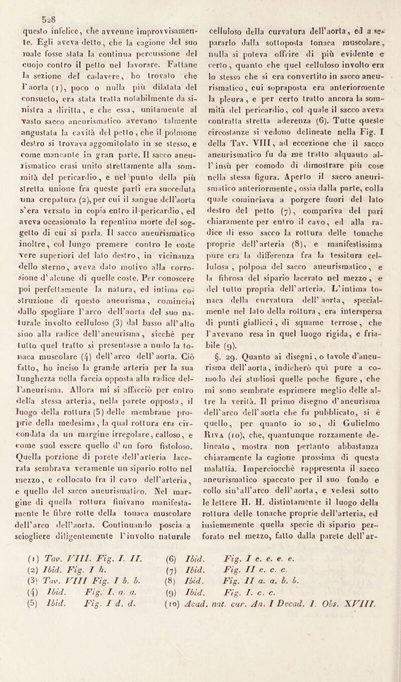 5^8 questo infelice, die avvenne improvvisamen¬ te. Egli aveva dello, che la cagione del suo male fosse siala la continua percussione del cuojo contro il petto nel lavorare. Fallane la sezione del cadavere, ho trovato che l'aorta (i), poco o nulla più dilatata del consuelo, era siala tratta notabilmente da si¬ nistra a diritta, e che essa, unitamente ai vasto sacco aneurismatico avevano talmente angustata la cavità del petto , che il polmone destro si trovava aggomitolato in se stesso, e come mancante in gran parte. Il sacco aneu¬ rismatico erasi unito sceltamente alla som¬ mità del pericardio, e nel punto della più stretta unione fra queste parti era succeduta una crepatura (2),per cui il sangue dell’aorta s’era versato in copia entro il pericardio, ed aveva occasionalo la repentina morte del sog¬ getto di cui si parla. Il sacco aneurismatico inoltre, col lungo premere contro le coste vere superiori del lato destro, in vicinanza dello sterno, aveva dato motivo alla corro¬ sione d’ alcune di quelle coste. Per conoscere poi perfettamente la natura, ed intima co¬ struzione di questo aneurisma, cominciai dallo spogliare l’arco dell’aorta del suo na¬ turale involto celluloso (3) dal basso all’alto sino alla radice dell’aneurisma, sicché per tutto quel tratto si presentasse a nudo la Io¬ na ea muscolare (4) dell’arco dell1 2 3 4 5 aorta. Ciò fatto, ho inciso la grande arteria per la sua lunghezza nella faccia opposta alla radice del¬ l’aneurisma. Allora mi si affacciò per entro della stessa arteria, nella parete opposta, il luogo della rottura (5) delle membrane pro¬ prie della medesima, la qual rottura era cir¬ condata da un margine irregolare, calloso, e come suol essere quello d’ un foro fistoloso. Quella porzione di parete dell’arteria lace¬ rala sembrava veramente un sipario rotto nel mezzo, e collocalo fra il cavo dell’arteria, e quello del sacco aneurisma!irò. Nel mar¬ gine di quella rottura finivano manifesta¬ mente le fibre rotte della tonaca muscolare dell’arco dell’aorta. Continuando poscia\ a sciogliere diligentemente rinvolto naturale celluloso della curvatura dell’aorta, ed a se» pararlo dalla sottoposta tonaca muscolare, nulla si poteva offrire di più evidente e (erto, quanto che quel celluloso involto era Io stesso che si era convertito in sacco aneu¬ rismatico, cui sopraposta era anteriormente la pleura , e per certo tratto ancora la som¬ mità del pericardio, co! quale il sacco aveva contratta stretta aderenza (G). Tutte queste circostanze si vedono delineate nella Fig. I della Tav. Vili, ad eccezione che il sacco aneurismatico fu da me tratto alquanto al- l’insù per comodo di dimostrare più cose nella stessa figura. Aperto il sacco aneuri¬ smatico anteriormente, ossia dalla parte, colla quale cominciava a porgere fuori del lato destro del pptto (7), compariva del pari chiaramente per entro il cavo, ed alla ra¬ dice di esso sacco la rottura delle touache proprie dell’arteria (8), e manifestissima pure era la differenza fra la tessitura cel¬ lulosa , polposa del sacco aneurismatico, e la fibrosa del sipario lacerato nel mezzo, e del tutto propria dell’arteria. L’intima to¬ naca della curvatura dell’aorta, special- mente nel lato della rottura, era inlerspersa di punti giallicci, di squame terrose, che l’avevano resa in quel luogo rigida, e fria- bile (9). §. 29. Quanto ai disegni, o tavole d’aneu¬ risma dell’aorta, indicherò qui pure a co¬ modo dei studiosi quelle poche figure, che mi sono sembrate esprimere meglio delle al¬ tre la verità. Il primo disegno d’aneurisma dell’arco dell’aorta che fu pubblicato, si è quello, per quanto io so, di Gulielmo Riva (io), che, quantunque rozzamente de¬ lineato , mostra non pertanto abbastanza chiaramente la cagione prossima di questa malattia. Imperciocché rappresenta il sacco aneurismatico spaccato per il suo fondo e collo sin’all’arco dell’aorta, e vedesi sotto le lettere H. H. distintamente il luogo della rottura delle tonache proprie dell’arteria, ed insiememente quella specie di sipario per¬ forato nel mezzo, fililo dalla parete dell’ar- (1) Tav. Vili. Fig. /. II. (2) limi. Fig. I h. (3) Tav. Vili Fig. I b. b. (4) Ibid. Fig. I. a. a. (6) (7) (») (9) Ibid. Fig. I e. e. e e. Ibid. Fig. II c. c. c. Ibid. Fig. II a. a. b. b. Ibid. Fig. I. c. c.