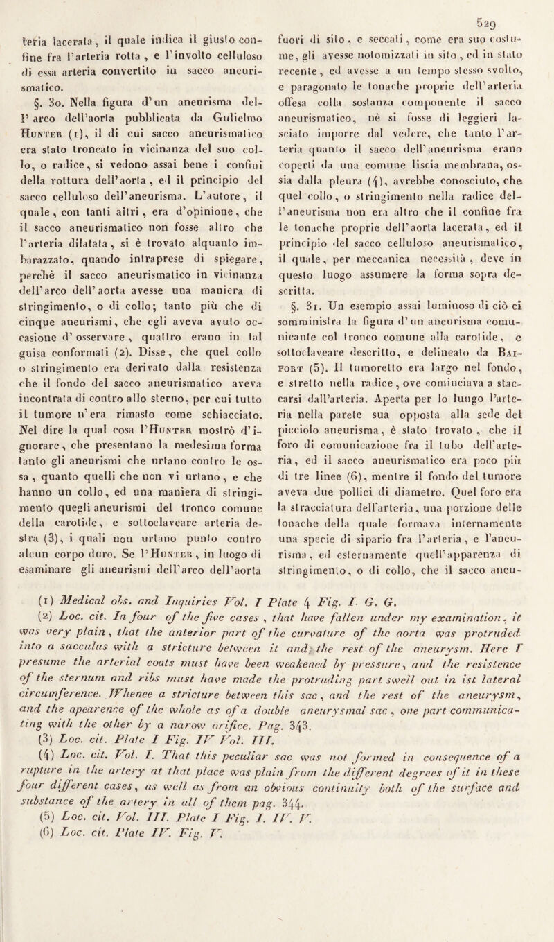line fra l’arteria rotta, e rinvolto celluloso di essa arteria convertilo in sacco aneuri¬ sma! ico. §. 3o. Nella figura d’un aneurisma del- P arco dell’aorta pubblicata da Gulielmo Hunter (i), il di cui sacco aneurisrnalieo era stato troncato in vicinanza del suo col¬ lo, o radice, si vedono assai bene i confini della rottura dell’aorta, ed il principio del sacco celluloso dell’aneurisma. LVntore, il quale, con tanti altri, era d’opinione, che il sacco aneurismatico non fosse altro che l’arteria dilatata, si è trovalo alquanto im¬ barazzato, quando intraprese di spiegare, perchè il sacco aneurismatico in vicinanza dell’arco dell’aorta avesse una maniera di stringimento, o di collo; tanto più ohe di cinque aneurismi, che egli aveva avuto oc¬ casione d’osservare, quattro erano in tal guisa conformati (2). Disse, che quel collo o stringimento era derivato dalla resistenza che il fondo del sacco aneurismatico aveva incontrata di contro allo sterno, per cui lutto il tumore n’era rimasto come schiacciato. Nel dire la qual cosa I’Hunter mostrò d’i¬ gnorare , che presentano la medesima forma tanto gli aneurismi che urtano contro le os¬ sa , quanto quelli che non vi urtano, e che hanno un collo, ed una maniera di strinai- mento quegli aneurismi del tronco comune della carotide, e soltoclaveare arteria de¬ stra (3), i quali non urtano punto contro alcun corpo duro. Se PHunter, in luogo di esaminare gli aneurismi dell’arco dell’aorta 529 me, «li avesse notomizzati in sito , ed in stalo recente, ed avesse a un tempo stesso svolto, e paragonato le tonache proprie dell’arteria offesa colla sostanza componente il sacco aneurismatico, nè si fosse di leggieri la¬ scialo imporre dal vedere, che tanto l’ar¬ teria quanto il sacco dell’aneurisma erano coperti da lina comune liscia membrana, os¬ sia dalla pleura (4), avrebbe conosciuto, che quel eolio, o stringimento nella radice del¬ l’aneurisma non era altro che il confine fra le tonache proprie dell’aorta lacerala, ed il principio del sacco celluloso aneurismatico, il quale, per meccanica necessità, deve in questo luogo assumere la forma sopra de¬ scritta. §. 3i. Un esempio assai luminoso di ciò ci somministra la figura d’uri aneurisma comu¬ nicante col tronco comune alla carotide, e soltoclaveare descritto, e delineato da Bai- fort (5). Il tamoretto era largo nel fondo, e stretto nella radice , ove cominciava a stac¬ carsi dall’arteria. Aperta per lo lungo l’arte¬ ria nella parete sua opposta alla sede del picciolo aneurisma, è stato trovato, che il foro di comunicazione fra il tubo dell’arte¬ ria, ed il sacco aneurismatico era poco più di tre linee (6), mentre il fondo del tumore aveva due pollici di diametro. Quel foro era la stracciatura delfarteria, una porzione delle tonache della quale formava internamente una specie di sipario fra l’arteria, e l’aneu¬ risma, ed esternamente quell’apparenza di stringimento, o di collo, che il sacco aneu- (1) Medicai ohs. and Inquiries Voi. T Piate 4 Fig. I. G. G. (2) Loc. cit. In jour of thè five cases , that have fallen under my examination, it was very pi ain , that thè anterior part of thè curvature of thè aorta was protruded info a sacculus with a stricture between it and, thè rest of thè aneurysrn. Ilere T presume thè arterial coats must have heen weakened by pressure, and thè resistence of thè sternum and ribs must have made thè protnuling part sweìl out in ist lateral circumference. JVhenee a stricture between this sac , and thè rest of thè aneurysrn, and thè apearence of thè whole as of a doublé aneurysmal sac , ove part communica- ting with thè other by a narow orifee. Pag. 343. (3) Loc. cit. Piate I Fig. IV Voi. III. (4) Loc. cit. Voi. I. That this peculiar sac was not formed in consequence (fa rupture in thè artery at that place was plain frotn thè dfferent degrees of it in these four different cases, as well as frotn an obvious continuity bolli of thè su/face and substance of thè artery in all of the/n pag. 344* (5) Loc. cit. Voi. III. Piate I Fig. I. IV. V. (G) Loc. cit. Piate IV. Fig. V.