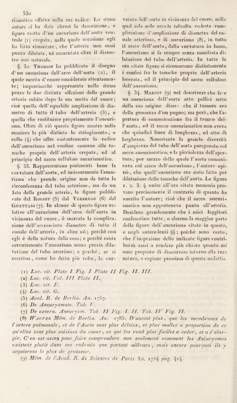 rismaliòo offriva nella sua radice. Lo stesso autore oi ha data altresì la descrizione, e figura esalta d’un aneurisma dell’aorta ven¬ trale (r) crepala, nella quale occasione egli ha fatto rimarcare, che l’arteria non erasi punto dilatata, nè aumentala oltre il diame¬ tro suo naturale. §. 32. Thomson ha pubblicalo il disegno d’ un aneurisma dell’arco dell’aorta (2), il quale merita d’essere consideralo attentamen¬ te; imperciocché rappresenta nello stesso pezzo le due distinte affezioni della grande arteria subito dopo la sua uscita dal cuore; cioè quella dell’equabile ampliazione di dia¬ metro di lutto il tubo dell’arteria (3), e quella che costituisce propriamente l’aneuri¬ sma. Oltre di ciò questa figura mostra nella maniera la più distinta lo stringimento, o collo (4) che offre costantemente la radice dell’aneurisma nel confine comune alle to¬ nache proprie dell’arteria crepala, ed al principio del sacco celluloso aneurismatico. §. 33. Rappresentano parimenti bene la curvatura dell’aorla, ed insiememenle l’aneu¬ risma che prende origine non da tutta la circonferenza del tubo arterioso, ma da un lato della grande arteria, le figure pubbli¬ cate dal Roloff (5) dal Verbruge (6) dal Guattani (7). In alcune di queste figure re¬ lative all’aneurisma dell’arco dell’aorla in ‘vicinanza del cuore , è marcala la complica, zione dell’accresciuto diametro di lutto il canale dell’arteria, in altre nò; perchè così egli è della natura della cosa; e perchè esiste soventemente l’aneurisma senza previa dila¬ tazione del tubo arterioso; e perchè, se si eccettua, come ho dello più volte, la cur¬ vatura dell’aorla in vicinanza de! cuore, nella qual sola sede accade talvolta codesta com¬ plicazione d’ampliazione di diametro del ca¬ nale arterioso, e di aneurisma (8), in tutto il resto dell’aorta, dalla curvatura in basso, l’aneurisma si fa sempre senza manifesta di¬ latazione del tubo dell’arteria. In tutte le ora citate figure si riconoscono distintamente i confini fra le tonache proprie dell’arteria lacerata, ed il principio del sacco celluloso dell’ aneurisma. §. 34. Marcot (9) nel descrivere che fece un aneurisma dell’aorta olio pollici sotto della sua origine disse: che il tumore era della grossezza d’un pugno; ma però, che l’a¬ pertura di comunicazione fra il tronco del¬ l’aorta, ed il sacco aneurismatico non aveva che quindici linee di lunghezza, ed otto di larghezza. Nonostante la grande diversità d’ampiezza del (ubo dell’aorta paragonato col sacco aneurismatico, e la picciolezza dell’aper¬ tura, per mezzo della quale l’aorta comuni¬ cava col sacco dell’aneurisma, l’autore opi¬ nò, che quell’aneurisma era stato fatto per dilatazione delle tonache dell’aorta. Le figure 1. 2. 3. 4 unite all’ora citala memoria pro¬ vano precisamente il contrario di quanto ha asserito Fautore; cioè che il sacco aneuri¬ smatico non apparteneva punto all’arteria. Desidero grandemente che i miei leggitori confrontino tutte, o almeno la maggior parte delle figure dell’aneurisma citate in questo, e negli antecedenti ; poiché sono certo, che l’inspezione delle indicate figure contri- bu irà assai a rendere più chiaro quanto mi sono proposto di dimostrare intorno alla vera natura, e cagione prossima di questa malattia. (1) Loc. cit. Piate I Fìg. I Piate II Fig. IL III. (2) Loc. cit. Voi. Ili Piate IL (3) Loc. cit. F. (4) Loc. cit. G. (5) Acad. li. de Berlin. An. 1757. (G) De Aneurysmate. Tab. 1 . (7) De extern. Aneurysm. Tab II Fig. 1. II. Tab. IF Fig. IL (8) WaltEn Meni, de Berlin. An. 1785. D'autant plus, qiie les membranes de V arte re pulmonalc, et de V Aorte soni plus dclie'es, et plus molles a propor don de ce qiCelles soni plus voisiues du cocur, ce qui les rend plus facilesa ceder, et a s'elar¬ gir. C’ en est ossea pour fai re comprendere non sculement commetti les Anòurysmes existeht plutòt dans ces endroits que partout ailleitrs , mais encore pourquoi ils r acquierent le plus de grosseur. (9) Mém. de PAcad, R. de Sciences de Paris A ri. 1724 pag,