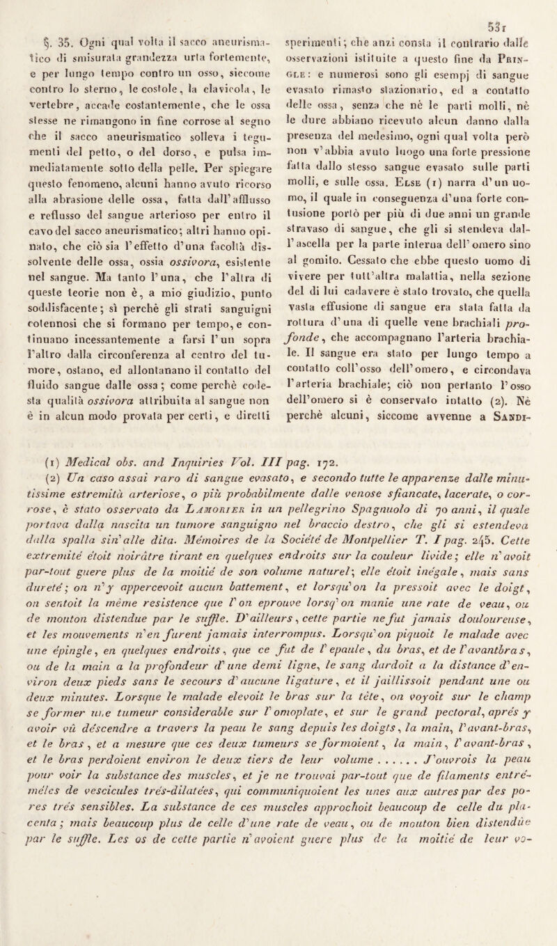tico di smisurata grandezza urta fortemente, e per lungo tempo contro un osso, siccome contro lo sterno, le costole, la clavicola, le vertebre, accade costantemente, che le ossa stesse ne rimangono in fine corrose al segno che il sacco aneurismatico solleva i tegu¬ menti del petto, o del dorso, e pulsa im¬ mediatamente sotto della pelle. Per spiegare questo fenomeno, alcuni hanno avuto ricorso alla abrasione delle ossa, fatta dall’afflusso e reflusso del sangue arterioso per entro il cavo del sacco aneurismatico; altri hanno opi¬ nato, che ciò sia l’effetto d’una facoltà dis¬ solvente delle ossa, ossia ossivora, esistente nel sangue. Ma tanto l’una, che l’altra di queste teorie non è, a mio giudizio, punto soddisfacente; sì perchè gli strati sanguigni cotennosi che si formano per tempo, e con¬ tinuano incessantemente a farsi l’un sopra l’altro dalla circonferenza al centro del tu¬ more, ostano, ed allontanano il contatto del fluido sangue dalle ossa ; come perchè code¬ sta qualità ossivora attribuita al sangue non è in alcun modo provata per certi, e diretti 53r osservazioni istituite a questo fine da Frin- gle: e numerosi sono gli esempj di sangue evasalo rimasto stazionario, ed a contatto delle ossa, senza che nè le parli molli, nè le dure abbiano ricevuto alcun danno dalla presenza del medesimo, ogni qual volta però non v’ahhia avuto luogo una forte pressione latta dallo stesso sangue evasalo sulle parti molli, e sulle ossa. Else (i) narra d’un uo¬ mo, il quale in conseguenza d’una forte con¬ tusione portò per più di due anni un grande stravaso di sangue, che gli si stendeva dal¬ l’ascella per la parte interna dell’omero sino al gomito. Cessato che ebbe questo uomo di vivere per tutl’allra malattia, nella sezione del di lui cadavere è stalo trovato, che quella vasta effusione di sangue era stata fatta da rottura d’una di quelle vene brachiali pro¬ fonde, che accompagnano l’arteria brachia¬ le. II sangue era stato per lungo tempo a contatto coll’osso dell’omero, e circondava l’arteria brachiale; ciò non pertanto l’osso dell’omero si è conservato intatto (2). Nè perchè alcuni, siccome avvenne a Sandi- (1) Medicai obs. and Inquiries Voi. Ili pag. 172. (2) Un caso assai raro di sangue evasato, e secondo taf te le apparenze dalle minu¬ tissime estremità arteriose, o più probabilmente dalle venose sfiancate, lacerate, o cor¬ rose, è stato osservato da Lamorier in un pellegrino Spagnuolo di qo anni, il quale portava dalla nascita un tumore sanguigno nel braccio destro, che gli si estendeva dalla spalla sin alle dita. Mémoires de la Société de Montpellier T. I pag. 2^5. Celle extremité étoit noiràtre tirant en quelques endroits sur la couleur livide ; elle ri avoit par-tout guere plus de la moitié de son volume nature/; elle étoit inègale, mais sans darete ; on V y appercevoit aucun battement, et lorsqii on la pressoit avec le doigt, on sentoit la mèra e resistence que V on eprouve lorsq1 2 on manie une rate de veau, ou de monton distendue par le sufflè. D'ailleurs, cette partie nefut jarnais douloureuse, et les mouvements Ven furent jarnais interrompus. Lorsqii on piquoit le malade avec line épirigle, en quelques endroits, que ce fut de V epaule , da bras, et de Vavantbras, ou de la mairi a la profondeur di'une demi ligne, le sang dardoit a la distance di en- viron deux pieds sans le secours e?’ aucune ligature, et il jaillissoit pendant une ou deux minutes. Lorsque le malade elevoit le bras sur la tète, 0/2 voyoit sur le champ se former lire tumeur considerable sur V omoplate, et sur le grand pectoral, aprés y avoir vii déscendre a travers la peau le sang depuis les doigts, la inaia, V avant-bras, et le bras , et a mesure que ces deux tumeurs se formoient, la inaia , V avant-bras , et le bras perdoient environ le deux tiers de leur volume.J'ouvrois la peau pour voir la substance des muscles, et je ne trouvai par-tout que de filaments entré- méles de vescicules trés-dilatées, qui comrnuniquoient les unes aux autres par des po- res trés sensibles. La substance de ces muscles approchoit beaucoup de celle du pla¬ centa ; mais beaucoup plus de celle di line rate de veau, ou de molitori bien distendile par le sufflè. Les os de cette partie riavoient guere plus de la moitié de leur vo-