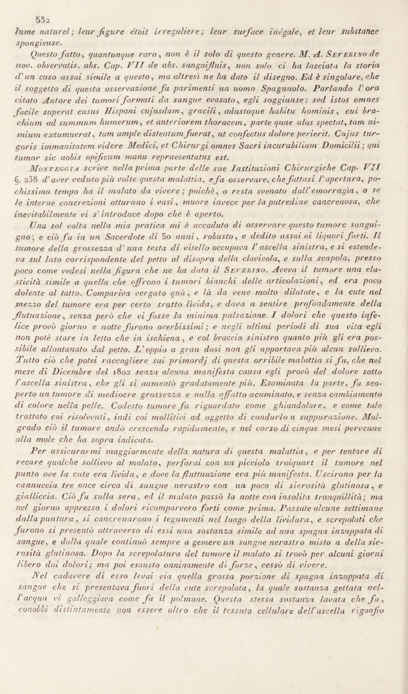 hune nature1; leur figure étoit irreguliere ; leur surf ace illegale, et lèur subitanee spongieuse. Questo fatto, quantunque raro, non è il solo di questo genere. M. A. Sev eri no de nov. observatis. abs. Cap. VII de abs. sangui finis, non solo ci lia lasciata la storia «T un caso assai simile a questo, ma altresì ne ha dato il disegno. Ed è singolare, che il soggetto di questa osservazione fu parimenti un uomo Spagnuolo. Parlando V ora citato Autore dei tumori formati da sangue evasalo, egli soggiunse : sed istos omnes facile superai casus Hispani cujusdam, gracili, adustoque habitu homi ni s, cui bra- chium ad summum humerum, et anteriorem thoracem, parte quae alas spectat, tam ni- mium exlumuerat, tam ampie distentum fuerat, ut confectus dolore perierit. Cujus tur- goris immanitatem volere Medici, et Chirurgi omnes Sacri incurabilium Domicilii ; qui iunior sic nobis opìficum manu repraesentatus est. Monteggia scrive nella prima parte delle sue Institazioni Chirurgiche Cap. VII §. 288 d1 aver veduto più volle questa malattia, e fa osservare, che fattasi V apertura, po¬ chissimo tempo ha il malato da vivere ; poiché, o resta svenato dal!emorragìa, o se le interne concrezioni otturano i vasi, muore invece per la putredine cancrenosa, che inevitabilmente vi s1 introduce dopo che è aperto. Una sol volta nella mia pratica mi è accaduto di osservare questo tumore sangui¬ gno’, e ciò fu in un Sacerdote di 5o anni, robusto, e dedito assai ai liquori forti. Il tumore della grossezza dolina testa di vitello occupava V ascella sinistra, e si estende¬ va sul lato corrispondente del petto al disopra della clavicola, e sulla scapola, presso poco come vedesi nella fgura che ne ha data il Severino. Aveva il tumore una ela¬ sticità simile a quella che offrono i tumori bianchi delle articolazioni, ed era poco dolente al tatto. Compariva vergato quei, e là da vene molto dilatate, e la cute nel mezzo del tumore era per certo tratto livida, e dava a sentire profondamente della fiutila zio ne, senza però che vi fosse la minima pulsazione. I dolori che questo infe¬ lice provò giorno e notte furono acerbissimi ; e negli ultimi periodi di sua vita egli non potè stare in letto che in ischiena , e col braccio sinistro quanto pià gli era pos¬ sibile allontanato dal petto. L'oppio a gran dosi non gli apportava pià alcun sollievo. Tutto ciò che potei raccogliere sui primordj di questa orribile malattia si fu, che nel mese di Dicembre del 1802 senza alcuna manifesta causa egli provò del dolore sotto Pascella sinistra, che gli si aumentò gradatamente pià. Esaminata la parte, fu sco¬ perto un tumore di mediocre grossezza e nulla affatto acuminato, e senza cambiamento di colore nella pelle. Codesto tumore fu riguardato come ghiandolare, e come tale trattato coi risolventi, indi coi mollitivi ad oggetto di condurlo a suppurazione. Mal¬ grado ciò il tumore andò crescendo rapidamente, e nel corso di cinque mesi pervenne alla mole che ho sopra indicata. Per assicurarmi maggiormente della natura di questa malattia, e per tentare di recare qualche sollievo al malato, perforai con un picciolo troiquart il tumore nel punto ove la cute era livida, e dove la fluttuazione era pià manifesta. Uscirono per la cannuccia tre once circa di sangue nerastro con un poco di sierosità glutinosa , e gialliccia. Ciò fu sulla sera, ed il inalato passò la notte con insolita tranquillità; ma nel giorno appresso i dolori ricomparvero forti come prima. Passate alcune settimane dalla puntura , si cancrenarono i tegumenti nel luogo della lividura, c screpolati che furono si presentò attraverso di essi una sostanza simile ad una spugna inzuppata di sangue, e dalla quale continuò sempre a gemere un sangue nerastro misto a della sie¬ rosità glutinosa. Dopo la screpolatura del tumore il malato si trovò per alcuni giorni libero dai dolori; ma poi esausto onninamente di forze, cessò di vivere. Nel cadavere di esso levai via quella grossa porzione di spugna inzuppata di sangue che si presentava fuori della cute screpolata, la quale sostanza gettata nel- Vacqua vi galleggiava come fa il polmone. Questa stessa sostanza lavata che fu, conobbi distintamente non essere altro che il tessuto cellulare dell ascella rigonfio