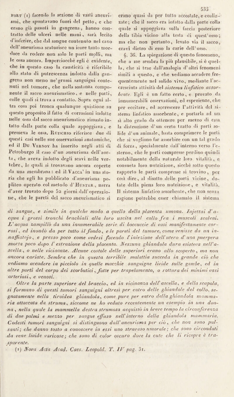 Fort (i) facendo la sezione di vasti aneuri¬ smi, che spuntavano fuori del petto, e che erano già passati in gangrena, hanno con¬ tratto delle ulceri nelle mani, sarà lecito d’inferire, che dal sangue contenuto nel cavo dell1 aneurisma scaturisce un icore tanto mor¬ dace da rodere non solo le parti molli, ma le ossa ancora. Imperciocché egli è evidente, che in questo caso la causticità è riferibile allo stato di putrescenza indotto dalla gan¬ grena non meno ne’grumi sanguigni conte¬ nuti nel tumore, che nella sostanza compo¬ nente il sacco aneurismatico, e nelle parti, colle quali si trova a contatto. Sopra ogni al¬ tra cosa poi tronca qualunque quistione su questo proposito i! fatto di corrosioni indotte nelle ossa dal sacco aneurismatico rimasto in¬ tatto dalla parte colla quale appoggiava , e premeva le ossa. Xluiscmo riferisce due <li questi casi nelle sue osservazioni anatomiche, ed il Du Vernoy ha inserito negli alti di Petroburgo il caso d’un aneurisma dell’aor¬ ta , che aveva indotto degli scavi nelle ver¬ tebre, le quali si trovavano ancora coperte da una membrana : ed il Vacca’ in una sto¬ ria ebe egli ha pubblicato d’aneurisma po- pliteo operalo col metodo J’Huinter, narra d’aver trovato dopo 52 giorni dall’operazio¬ ne , che le pareli del sacco aneurismatico si 533 erano quasi da per lutto accostate, e coaliz¬ zale; che il sacco era intatto dalla parte colla quale si appoggiava sulla faccia posteriore della tibia vicino alla testa di quest’osso; ma che non pertanto, levato via il sacco, era vi dietro di esso la carie dell’osso. §. 36. La spiegazione di questo fonomeno, ohe a me sembra la più plausibile, si è quel¬ la, che si trae dall’analogia d’altri fenomeni simili a questo, e che vediamo accadere fre¬ quentemente nel solido vivo, mediante l’ac¬ cresciuta attività del sistema linfatico assor¬ bente. Egli è un fatto certo, e provato da innuraerabili osservazioni, ed esperienze, che per eccitare, ed accrescere l’attività del si¬ stema linfatico assorbente, e portarla ad un sì alto grado da ottenere per mezzo di essa la distruzione d’un certo tratto di parti so¬ lide (l’un animale, basta comprimere le parti che si vogliono far assorbire con un tal grado di forza, specialmente daU’inlerno verso l’e- slerno, che le parli compresse perdino quindi notabilmente della naturale loro vitalità, e consueta loro nutrizione, sicché sotto questo rapporto le parli compresse si trovino, per così dire, al disotto delle parli vicine, do¬ lale della piena loro nutrizione, e vitalità. Il sistema linfatico assorbente, che non senza ragione potrebbe esser chiamalo il sistema di sangue, e simile in qualche modo a quello della placenta umana. Injettai d'a¬ cqua i grossi tronchi brachiali alla loro uscita nel collo fra i muscoli scaleni» L1 acqua zampillò da una innumerabile serie di boccuccie di casi manifestamente cor¬ rosi, ed inondò da per tutto il fondo, eie pareti del tumore^ come venisse da un in- naffiatojo, e presso poco come vedesi facendo V iniezione dell'utero d1 una puerpera morta poco dopo V estrazione della placenta. Nessuna ghiandola dura esisteva nel Va- scella, o nelle vicinanze. Alcune costole delle superiori erano allo scoperto, ina non ancora cariate. Sembra che in questa terribile malattia succeda in grande ciò che vediamo accadere in picciolo in quelle macchie sanguigne livide sulle gambe, ed in altre parti del corpo dei scorbutici, fatte per trapelamento, o rottura dei minimi vasi arteriosi, e venosi. Oltre la parte superiore del braccio, ed in vicinanza delV ascella, e della scapola, si formano di questi tumori sanguigni altresì per entro delle ghiandole del collo, se¬ gnatamente nella tiroidea ghiandola, come pure per entro della ghiandola mamma¬ ria attaccata da struma, siccome ne ho veduto recentemente un esempio in una don¬ na , nella quale la mammella destra strumosa acquistò in breve tempo la circonferenza di due palmi e mezzo per sangue effuso nell' interno della ghiandola mammaria. Codesti tumori sanguigni si distinguono dall1 aneurisma per ciò , che non sono pul¬ santi; che danno tosto a conoscere in essi uno stravaso umorale ; che sono circondati da vene livide varicose; che sono di color oscuro dove la cute cjie li ricopre è tra¬ sparente.