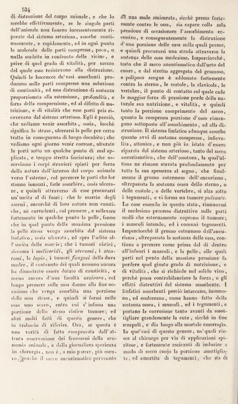 «31 distruzione del corpo animale, e che lo sarebbe effettivamente, se le singole parti dell’animale non fossero incessantemente ri¬ parate dal sistema arterioso, assorbe conti¬ nuamente, e rapidamente, ed in ogni punto le molecole delle parti compresse, poco, o nulla nudrite in confronto delle vicine, e prive di quel grado di vitalità, per mezzo del quale esse resistevano alla distruzione. Quindi le boccucce de’vasi assorbenti pro¬ ducono nelle parli compresse una soluzione di continuità, ed una distruzione di sostanza proporzionala alla estensione, profondità, e forza della compressione, ed al difetto di nu¬ trizione, e di vitalità che esse parli pria ri¬ cevevano dal sistema arterioso. Egli è perciò, tbe vediamo venir assorbita, ossia, locchè significa lo stesso, ulcerarsi la pelle per certo tratto in conseguenza di lungo decubito; che vediamo ogni giorno venir corrose, ulcerate le parli sotto un qualche punto di rnal ap¬ plicata , e troppo stretta fasciatura; che os¬ serviamo i corpi stranieri spinti per forza della natura dall’interno del corpo animale verso l’esterno, col premere le parli che lor stanno innanzi, farle assorbire, ossia ulcera¬ re, e quindi attraverso di esse procurarsi un’uscita al di fuori; che le marcie degli ascessi, ancorché di loro natura non causti¬ che, nè corrodenti, col premere , e sollevare fortemente in qualche punto la pelle, fanno « he in quel punto della massima pressione la pelle stessa venga assorbita dal sistema linfatico, ossia ulcerata, ed apra l’adito al¬ l’uscita delle marcie; che i tumori cistici, siccome i melicerìdi, gli ateromi, i st.ea~ tornì, le lupie, i tumori fungosi della dura madre, il contenuto dei quali nessuno ancora ha dimostrato essere dolalo di causticità, e meno ancora d’una facoltà ossioora, col lungo premere sulle ossa danno alla fine oc¬ casione die venga assorbita una porzione «Itile ossa stesse, e quindi si formi nelle ossa uno scavo, entro cui s’ infossa una porzione dello stesso cistico tumore; ed altri molti falli di questo genere, che io tralascio di riferire. Ora, se questa è una verità di fatto comprovata dall’ at¬ tenta osservazione dei fenomeni «Iella eco¬ nomia animale, e dalla giornaliera sperienza in chirurgia , non è , a mio parere, più oscu¬ ro,jpcrehè il succo aneurismatico pervenuto ad una mole smisurata, sicché prema forte¬ mente contro le ossa, sia capace colla sola pressione di occasionare l’assorbimento ec¬ cessivo, e conseguentemente la distruzione d una porzione delle ossa sulle quali preme, e quindi procurarsi una strada attraverso la sostanza delle ossa medesime. Imperciocché, tosto che il sacco aneurismatico dall’urlo del cuore, e dal stretto aggregato del grumoso, e poliposo sangue è addossalo fortemente coniro lo sterno, le costole, la clavicola, le vertebre, il punto di contatto sul quale cade la maggior forza di pressione perde della na¬ turale sua nutrizione, e vitalità, e quindi tanto la porzione comprimente del sacco, quanto la compressa porzione d’osso riman¬ gono sottoposte all’assorbimento, ed alla di¬ struzione. Il sistema linfatico adunque assorbe quanto avvi di sostanza compressa, infievo¬ lita, attonica, e non più in istato d’essere riparala dal sistema arterioso, tanto del sacco aneurismatico, che dell’ossatura, la qual’ul- tiraa ne rimane scavata profondamente per tutta la sua spessezza al segno, che final¬ mente il grumo cotennoso dell’aneurisma, oltrepassata la sostanza ossea dello sterno, o delle costole, o delle vertebre, si alza sotto i tegumenti, e vi forma un tumore pulsante. Le cose essendo in questo stato, rinnuovasi il medesimo processo distruttivo sulle parti molli die esternamente coprono il tumore; i muscoli intendo, ed i comuni tegumenti. Imperciocché il grumo cotennoso dell’aneu¬ risma , oltrepassata la sostanza delle ossa, con¬ tinua a premere come prima dal di dentro all’infuori i muscoli, e la pelle, alle quali parli nel punto della massima pressione fa perdere quel giusto grado di nutrizione, e di vitalità, che si richiede nel solido vivo, perchè possa contrabilanciare la forza , e gli effetti distruttivi del sistema assorbente. I linfatici assorbenti perciò intaccano, insumo- no, ed esulcerano, come hanno fatto della sostanza ossea, i muscoli, ed i tegumenti, e portano la corrosione tanto avanti da assot¬ tigliare grandemente la cute , sicché in fine screpoli, e dia luogo alla mortale emorragìa. In que’casi di questo genere, nequali rie¬ sce al chirurgo per via di applicazioni spi¬ ritose, e fortemente escicanti di indurire a modo di secco cuojo la porzione assottigliar¬ la, cd amortita di tegumenti, che sta di