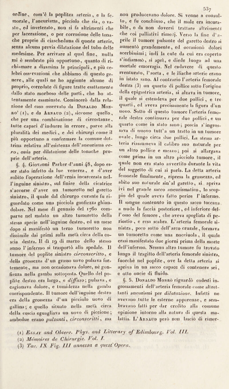 ordine, corri’è la poplitea arteria, e la fe¬ morale, I1 2 3 aneurisma, picciolo che sia, o va¬ sto, ed inveteralo, non si fa altrimenti che per lacerazione, o per corrosione delle tona¬ che proprie di ciascheduna di queste arterie, senza alcuna previa dilatazione del tubo delle medesime. Per arrivare al qual fine, nulla mi è sembralo più opportuno, quanto di ri¬ chiamare a disamina le principali, e più ce¬ lebri ossprvazioni che abbiamo di questo ge¬ nere, alle quali ne ho aggiunte alcune di proprio, corredate di figure tratte esattamente dallo stalo morboso delle parti, che ho at¬ tentamente esaminate. Comincerò dalla rela¬ zione del caso osservalo da Donaldo Mon- ro1 (i), e da Arnaud (2), siccome quello, che per una combinazione di circostanze, tutte capaci d’indurre in errore, parve alla pluralità dei medici , e dei chirurgi come il più opportuno a confermare la comune dot¬ trina relativa all’esistenza dell’aneurisma ve¬ ro ^ ossia per dilatazione delle tonache pro¬ prie dell’arteria. §. 4 Giovanni Parker d’anni dopo es¬ ser stalo infetto da lue venerea, e d’aver subito l’operazione dell’ernia incarcerata nel¬ l’inguine sinistro, sul finire della cicatrice s’accorse d’aver un tumoretto nel garello sinistro, il quale dal chirurgo curante fu ri¬ guardato come una picciola gonfiezza ghian¬ dolare. Nel mese di gennaio del 1760 com¬ parve nel malato un altro tumoretto della stessa specie nell’inguine destro, ed un mese dopo si manifestò un terzo tumoretto non dissimile dai primi sulla metà circa della co¬ scia destra. Il dì 19 di marzo dello stesso anno l’infermo si trasportò allo spedale. Il tumore del poplite sinistro circonscritto, e della grossezza d’ un grosso uovo pulsava for¬ temente, ma non occasionava dolore, nè gon¬ fiezza nella gamba sottoposta. Quello del po- pliie destro era largo, e diffuso; pulsava, e cagionava dolore, e tumidezza nella gamba corrispondente. Il tumore dell’inguine destro era della grossezza d’un picciolo uovo di gallina; e quello situalo nella metà circa della coscia eguagliava un uovo di piccione; ambedue erano pulsanti, circonscritti, ma 53^ non producevano dolore. Si venne a consul¬ to, e fu conchiuso, che il male era incura¬ bile, o da non doversi trattare adì rimenti che coi palliativi rimetJj. Verso la fine d’a¬ prile il tumore pulsante del garetto destro si aumentò grandemente, ed occasionò dolori acerbissimi; indi la cute da cui era coperto s’infiammò, si aprì, e diede luogo ad una mortale emorragia. Nel cadavere di questo sventurato, l’aorta , e le iliache arterie erano in istato sano. Al contrario l’arteria femorale destra (3) un quarto di pollice sotto l’origine della epigastrica arteria, si alzava in tumore, il quale si estendeva per due pollici , e tre quarti, ed aveva precisamente la figura d’un uovo. Sotto di questo tumore l’arteria femo¬ rale destra continuava per due pollici, e un quarto come in stalo sano; poscia s’ingros¬ sava di nuovo tutt’a un tratto in un tumore ovale, lungo circa due pollici. La stessa ar¬ teria riassumeva il calibro suo naturale per un altro pollice e mezzo; poi si allargava come prima in un altro picciolo tumore, il quale non era stalo avvertito durante la vita del soggetto di cui si parla. La detta arteria temorale finalmente, ripresa la grossezza, ed abito suo naturale sin’al garello, si apriva ivi nel granile sacco aneurismatico, Io scop¬ pio del quale aveva fatto perire l’infermo. Il sangue contenuto in questo sacco toccava a nudo la faccia posteriore, ed inferiore del¬ l’osso del femore, che aveva spogliata di pe¬ riostio , e resa scabra. L’arteria femorale si¬ nistra, poco sotto dell’arco crurale , formava un tumoretto come una nocciuola , il quale erasi manifestalo due giorni prima della morte dell’infermo. Nessun altro tumore fu trovato lungo il tragitto dell’arteria femorale sinistra, fuorché nel poplite, ove la delta arteria si apriva in un sacco capace di contenere sei, e otto onde di fluido. §. 5. Donaldo Monrò riguardò codesti in¬ grossamenti deH’arteria femorale come altret¬ tanti aneurismi per dilatazione. Infatti ne avevano tutte le esterne apparenze, e sem¬ bravano falli per dar credito alla comune opinione intorno alla natura di questa ma¬ lattia. L’Arnaud però non lasciò di rimar- (1) Essay and Observ. Phys. and Litlerary oj Editnbourg. Voi. 111. (2) Mémoires de Chirurgie. Vol. T.