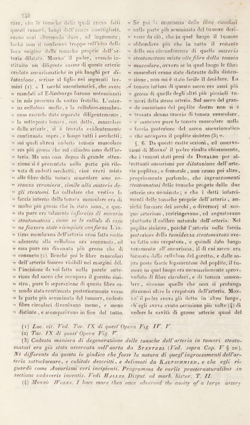 care, che le fonarli e dalle quali erano falli Questi {umori, lungi dall’essere assottigliale, erano anzi ollremodo dure, ed ingrossate; loehè non si co rifaceva troppo coH’idea della loro origine dalle tonache proprie deir ar¬ teria dilatata. Monuo’ il padre, avendo So¬ stituito un diligente esame di queste arterie credute aneurismatiche in più luoghi per di¬ latazione, scrisse al figlio nei seguenti ter¬ mini (i). u I sacelli aneurismatici, che avete « mandati ad Edimburgo furono nolomizzali n in mia presenza da vostro fratello. L’esler- v> na cellulosa molle, e la celluloso-membra- v uosa essendo state separate <liligentemente , v la sottoposta tonaca , così della, muscolare v delle arterie, si è trovata evidentemente v continuata sopra , e lungo lutti i sacchetti; v sui quali altresì codesta tonaca muscolare v era più grossa che sul cilindro sano dell’ar- v feria. Ma una cosa degna di grande atten- » zione si è presentala nella parie più rile- v vaia di codesti sacchetti ; cioè eravi mista v alle fibre delia tonaca muscolare una so- v stanza straniera, simile alla materia de- v gli steatomi. La cellulare che vestiva la v faccia interna della tonaca muscolare era di v molto più grossa clic in staio sano, e que- v sta pure era talmente infarcita di materia v steatomatosa , come se le cellule di essa v ne fossero state riempiute con forza L’in- v tima membrana dell’arteria crasi fatta molto « aderente alla cellulosa ora accennata, ed vi essa pure era divenuta più grossa che di v consueto (2). Benché poi le fibre muscolari v dell’arteria fossero visibili nei margini deh « l’incisione da voi fatta nella parete ante- v riore del sacco che occupava il garello si ni - v stro, pure la separazione di queste fibre es- v sendo stata continuata posteriormente verso v Sa parte più acuminala del tumore, codeste v fibre circolari divenivano meno, e meno v distinte, e scomparivano in fine del tutto. v Se poi la mancanza delle fibre circolari » nella parte più acuminata del tumore deri- v vasse da ciò, che in quel luogo il tumore v abbondava più che in tutto il restante v della sua circonferenza di quella materia v steatomatosa mista alle fibre della tonaca v muscolare, ovvero se in quel luogo le fibre v muscolari erano state «lisiratte dalla dislen- v sione, non mi è stato facile il decidere. La J tonaca intima di questo sacco era assai più v> grossa di quella degli altri più piccioli tu- V mori della stessa arteria. Sul sacco del gran- v de aneurisma del poplite destro non si è v trovata alcuna traccia di tonaca muscolare, v e mancava pure la tonaca muscolare nella n faccia posteriore del sacco aneurismatico » che occupava il poplite sinistro (3) v. 6. Da queste esatte sezioni, ed osserva¬ zioni di Monro’ i! padre risulta chiaramente, che s tumori stati presi da Donaldo per al¬ trettanti aneurismi per dilatazione dell1 arte¬ ria poplitea, e femorale, non erano poi altro, propriamente parlando, che ingrossamenti steatomatosi delle tonache proprie delle due arterie ora nominate ; e che i delti infarci¬ menti delle tonache proprie dell’arteria , an¬ ziché formare dei sacelli, o diversorj al san¬ gue arterioso , restringevano, ed anguslavano pini tosto il calibro naturale dell’arteria. Nel poplite sinistro , poiché l1 arteria nella faccia posteriore della tumidezza steatomatosa ave¬ va fatto una crepatura , e quindi dato luogo veramente all’ aneurisma, il di cui sacco era formato dalla cellulosa del garello, e dalle so¬ pra poste fascie legamentose del poplite, il tu¬ more in quel luogo era necessariamente sprov¬ veduto di fi lare circolari, e di tonaca musco¬ lare , siccome quella che non si prolunga giammai olire la crepatura dell’arteria. Mon- ho1 il padre aveva già detto in altro luogo, ch’egli aveva avuto occasione più volte (4) di vedere la cavità di grosse arterie quasi del (f) Loc. cit. Ved. Tao. IX di quest Opera Fig. IF. V. (2) Tao. IX dì quest Opera Fig. F. (3) Codesta maniera di degenerazione delle tonache dell arteria in tumori steato¬ matosi era già stata osseroata nell aorta da Stentzel (Ved. sopra Cap. V § 20). Nè differente da questa io giudico che fosse la natura di quegl ingrossamenti dell'ar¬ teria sottoclaoeare, e cubitale descritti, e delineati da Iìjltschmied , e che egli ri¬ guardò come Aneurismi oeri incipienti. Programma de oariis praeternaturalibus in sectione cadaoeris inoentis. Vedi Haller Disput. ad mori, histor. T, II. (4) Monrò Works. I haoe more then once obseroed thè caoity of a large artery
