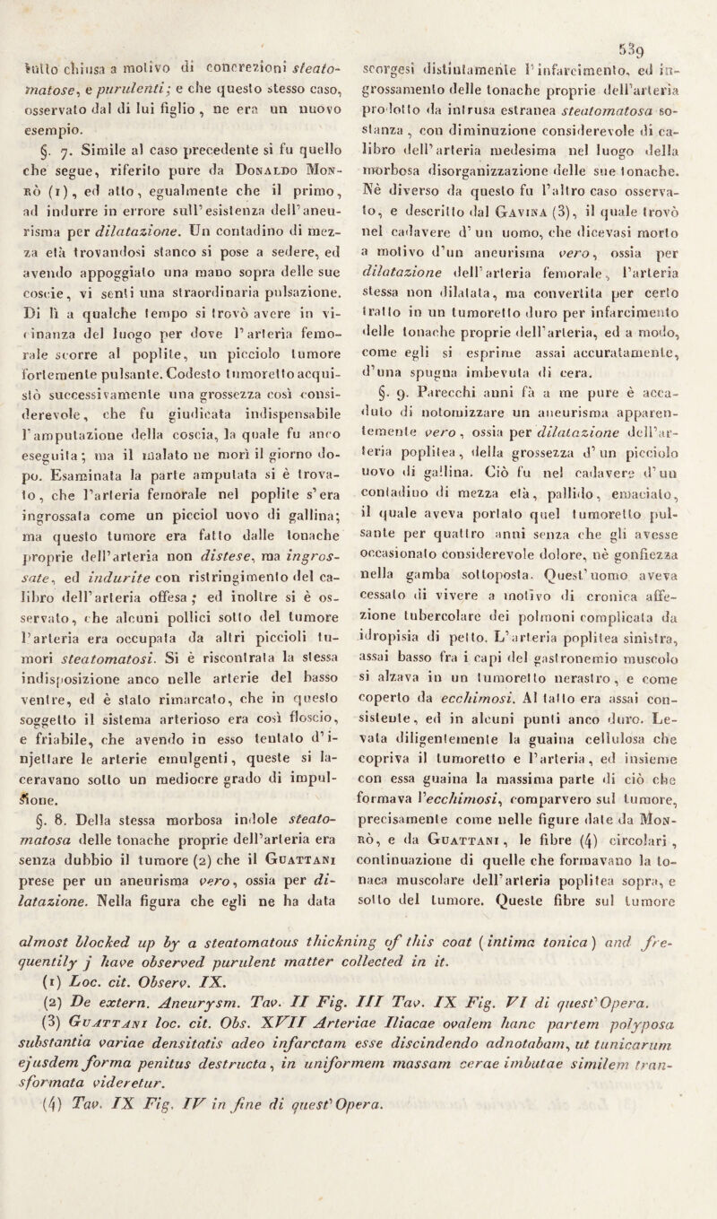latto chiusa a motivo dì concrezioni steato- ìnatose, e purulenti ; e che questo stesso caso, osservato dal di lui figlio , ne era un nuovo esempio. §. q. Simile al caso precedente si fu quello che segue, riferito pure da Donaldo Mon- rò (1), ed atto, egualmente che il primo, ad indurre in errore sull’esistenza dell’aneu¬ risma per dilatazione. Un contadino di mez¬ za età trovandosi stanco si pose a sedere, ed avendo appoggiato una mano sopra delle sue coseie, vi senti una straordinaria pulsazione. Di lì a qualche tempo si trovò avere in vi¬ cinanza del luogo per dove l’arteria femo¬ rale scorre al poplite, un picciolo tumore fortemente pulsante. Codesto tumorelto acqui¬ stò successivamente una grossezza così consi¬ derevole, che fu giudicata indispensabile l'amputazione della coscia, la quale fu anco eseguita; ma il inalatone morì il giorno do¬ po. Esaminata la parte amputata si è trova¬ lo, che l’arteria femorale nel poplite s’era ingrossala come un picciol uovo di gallina; ma questo tumore era fatto dalle tonache proprie dell’arteria non distese, ma ingros¬ sate, ed indurite con ristringimenlo del ca¬ libro dell’arteria offesa; ed inoltre si è os¬ servato, che alcuni pollici sotto del tumore l’arteria era occupata da altri piccioli tu¬ mori steatomatosi. Si è riscontrala la stessa indisposizione anco nelle arterie del basso ventre, ed è stalo rimarcato, che in questo soggetto il sistema arterioso era così floscio, e friabile, che avendo in esso tentato d’i- njeltare le arterie emulgenti, queste si la¬ ceravano sotto un medioere grado di impul¬ sione. §. 8. Della stessa morbosa indole steato- matosa delle tonache proprie dell’arteria era senza dubbio il tumore (2) che il Guattani prese per un aneurisma vero, ossia per di¬ latazione. Nella figura che egli ne ha data scorgasi distintamente l’infarcimento, ed in¬ grossamento delle tonache proprie dell’arteria prodotto da intrusa estranea steatomatosa so¬ stanza , con diminuzione considerevole di ca¬ libro dell’arteria medesima nel luogo della morbosa disorganizzazione delle sue tonache. Nè diverso da questo fu l’altro caso osserva¬ to, e descritto dal Gavina (3), il quale trovò nel cadavere d’ un uomo, che dicevasi morto a motivo (l’un aneurisma vero, ossia per dilatazione dell’arteria femorale, l’arteria stessa non dilatata, ma convertila per certo tratto in un tumoretto duro per infarcimento delle tonache proprie dell’arteria, ed a modo, come egli si esprime assai accuratamente, d’una spugna imbevuta di cera. §. 9. Parecchi anni fà a me pure è acca¬ duto di notoruizzare un aneurisma apparen¬ temente vero , ossia per dilatazione dell’ar¬ teria poplilea, della grossezza d’un picciolo uovo di gallina. Ciò fu nel cadavere d’un contadino di mezza età, pallido, emacialo, il quale aveva portato quel tumoretto pul¬ sante per quattro anni senza che gli avesse occasionalo considerevole dolore, nè gonfiezza nella gamba sottoposta. Quest.1 uomo aveva cessato di vivere a motivo di cronica affe¬ zione tubercolare dei polmoni complicata da idropisia di petto. L’arteria pepli tea sinistra, assai basso fra i capi del gasironemio muscolo si alzava in un tumorelto nerastro, e come coperto da ecchimosi. Al tatto era assai con¬ sistente, ed in alcuni punti anco duro. Le¬ vala diligentemente la guaina cellulosa che copriva il tumoretto e l’arteria, ed insieme con essa guaina la massima parte di ciò che fo rmava l'ecchimosi, comparvero sul tumore, precisamente come nelle figure date da Mon- rò, e da Guattani, le fibre (4) circolari, continuazione di quelle che formavano la to¬ naca muscolare dell’arteria poplilea sopra, e sotto del tumore. Queste fibre sul tumore almost blocked up hy a steatomatous thickning qf this coat ( intima tonica ) and fre- quentily j bave ohserved purulent matter collected in it. (1) Loc. cit. Ohserv. IX. (2) De extern. Aneurysm. Tav. II Fig. Ili Tav. IX Fig. VI di quest' Opera. (3) Guattani loc. cit. Obs. XVII Arteriae Iliacae ovalem liane partem polyposa substantia varine densitatis adeo infarctam esse discindendo adnotabam, ut tunicarum ejusdem forma penitus destructa, in uniformem massam cerne irnbutae similem tran¬ sformata videretur.