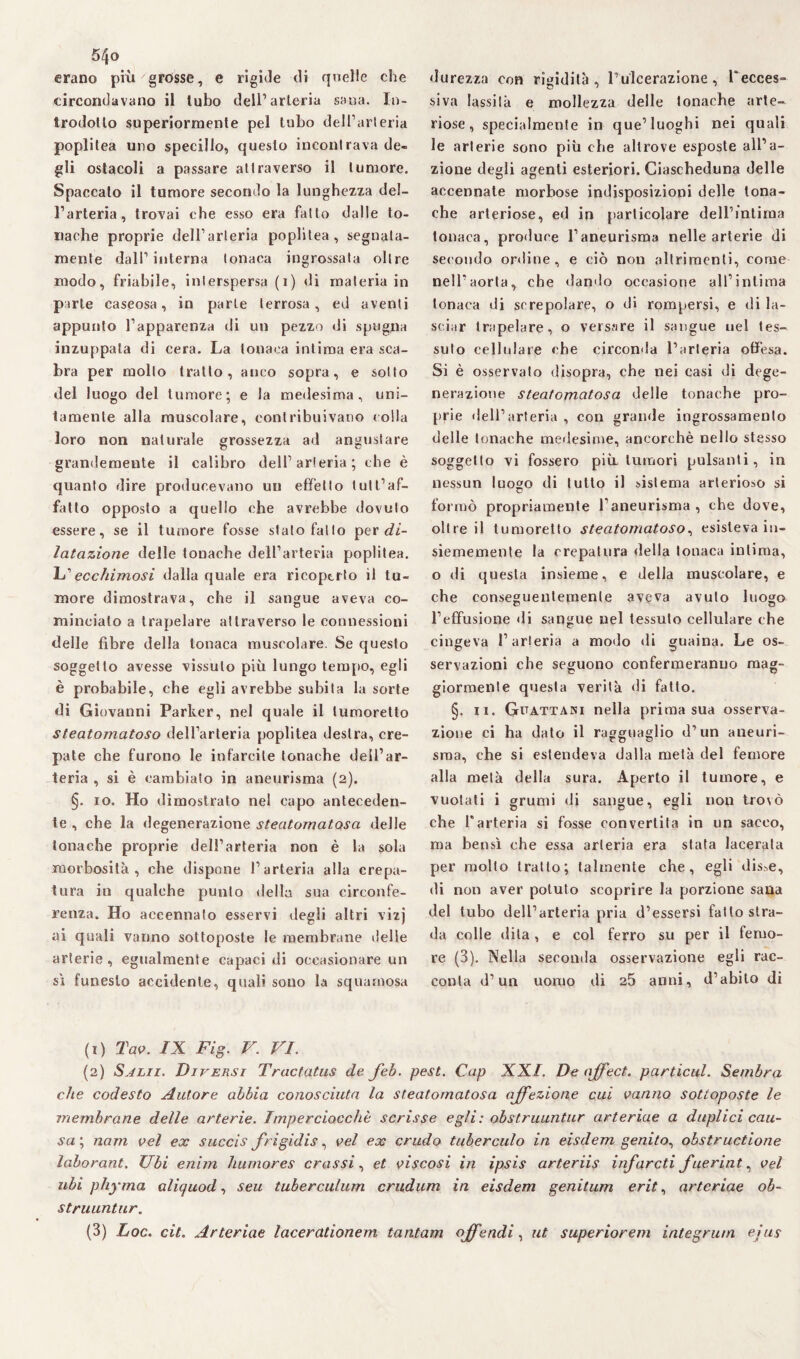 5/jo erano più grosse, e rigìJe di quelle che circondavano il tubo dell1 2 3 arteria sana. In¬ trodotto superiormente pel tubo dell’arteria poplitea uno specillo, questo incontrava de¬ gli ostacoli a passare attraverso il tumore. Spaccalo il tumore secondo la lunghezza del¬ l’arteria, trovai che esso era fatto dalle to¬ nache proprie dell’arteria poplitea, segnata¬ mente dall’interna tonaca ingrossala oltre modo, friabile, interspersa (i) di materia in parte caseosa, in parte terrosa, ed aventi appunto l’apparenza di un pezzo di spugna inzuppata di cera. La tonaca intima era sca¬ bra per molto tratto, anco sopra, e sotto del luogo del tumore; e la medesima, uni¬ tamente alla muscolare, contribuivano colla loro non naturale grossezza ad angustare grandemente il calibro dell’arteria; che è quanto dire producevano un effetto tutt’af- fatto opposto a quello che avrebbe dovuto essere, se il tumore fosse stato fatto per di¬ latazione delle tonache dell’arteria poplitea. L1 ecchimosi dalla quale era ricoperto il tu¬ more dimostrava, che il sangue aveva co¬ minciato a trapelare attraverso le connessioni delle fibre della tonaca muscolare. Se questo soggetto avesse vissuto più lungo tempo, egli è probabile, che egli avrebbe subita la sorte di Giovanni Parker, nel quale il lumoretto steatomatoso dell’arteria poplitea destra, cre¬ pate che furono le infarcite tonache dell’ar¬ teria , si è cambiato in aneurisma (2). §. io. Ho dimostrato nel capo anteceden¬ te , che la degenerazione steatomatosa delle tonache proprie dell’arteria non è la sola morbosità, che dispone l’arteria alla crepa¬ tura in qualche punto della sua circonfe¬ renza. Ho accennato esservi degli altri vizj ai quali vanno sottoposte le membrane delle arterie, egualmente capaci di occasionare un sì funesto accidente, quali sono la squamosa durezza con rigidità, P ulcerazione , Tecces- siva lassila e mollezza delle tonache arte¬ riose, specialmente in que’luoghi nei quali le arterie sono più che altrove esposte all’a¬ zione degli agenti esteriori. Ciascheduna delle accennate morbose indisposizioni delle tona¬ che arteriose, ed in particolare dell’intima tonaca, produce l’aneurisma nelle arterie di secondo ordine, e ciò non altrimenti, come nell’aorta, che dando occasione all’intima tonaca di screpolare, o di rompersi, e di la¬ sciar trapelare, o versare il sangue nel tes¬ suto cellulare che circonda l’arteria offesa. Si è osservato disopra, che nei casi di dege¬ nerazione steatomatosa delle tonache pro¬ prie dell’arteria , con grande ingrossamento delle tonache medesime, ancorché nello stesso soggetto vi fossero più tumori pulsanti, in nessun luogo di lutto il sistema arterioso si © formò propriamente l’aneurisma , che dove, oltre il tumoretto steatomatoso, esisteva in- siememente la crepatura della tonaca intima, o di questa insieme, e della muscolare, e che conseguentemente aveva avuto luogo l’effusione di sangue nel tessuto cellulare che cingeva l’arteria a modo di guaina. Le os- servazioni che seguono confermeranno mag¬ giormente questa verità di fatto. §. 11. Grattasi nella prima sua osserva¬ zione ci ha dato il ragguaglio d’un aneuri¬ sma, che si estendeva dalla metà del femore alla metà della sura. Aperto il tumore, e vuotati i grumi di sangue, egli non trovò che l'arteria si fosse convertita in un sacco, ma bensì che essa arteria era stata lacerata per molto tratto; talmente che, egli disse, di non aver potuto scoprire la porzione sana del tubo dell’arteria pria d’essersi fatto stra¬ da colle dita, e col ferro su per il femo¬ re (3). Nella seconda osservazione egli rac¬ conta d’un uomo di 25 anni, d’abito di (1) Tao. IX Fig. V. VI. (2) Salii. Diversi Tractatus de feb. pest. Cap XXI. De ajfect. particul. Sembra che codesto Autore abbia conosciuta la steatomatosa affezione cui vanno sottoposte le membrane delle arterie. Imperciocché scrisse egli: obstruuntur arteriae a duplici cau¬ sa, nam vel ex succis frigidis, vel ex crudo tuberculo in eisdem genito, obstructione laborant. Ubi enim humores crassi, et viscosi in ipsis arteriis infarcii fuerint, vel ubi phyma aliquod, seu tuberculum crudum in eisdem genitum erit, arteriae ob¬ struuntur.