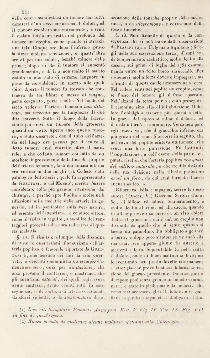 5^2 della coscia manifestossi un tumore con tutta caratteri d’ un vero aneurisma. I dolori, ed il tumore crebbero successivamente , e sentì il malato tutt’a un tratto nel protendo del tumore un crepito, come quando si straccia una tela. Cinque ore dopo l’infermo provò la stessa molesta sensazione, e quali r’altre ore di poi una simile , benché minore delle prime; dopo di che il tumore si aumentò grandemente, e di lì a non molto il malato caduto in uno stato di estremo languore fu preso da convulsioni, in mezzo alle quali spirò. Aperto il tumore fu trovato che con¬ teneva da tre libbre e mezza di sangue, parte coagulato, parte sciolto. Nel tondo del sacco vedevasi l’arteria femorale non dila¬ tata, ma lacerata per la lunghezza di due dita traverse. Sotto il luogo della lacera¬ zione poi era vi un tumore della grossezza quasi d’un uovo. Aperto anco questo tumo¬ re, è stato osservato, che il tubo dell’arte¬ ria nel luogo ove passava per il centro di detto tumore erasi ristretto oltre il natu¬ rale, e che codesto tumore era fatto da un morboso ingrossamento delle tonache proprie dell’arteria femorale, la di cui tonaca interna era corrosa in due luoghi (i). Codesto stato patologico dell'arteria , quale fu rappresentato da Guattani, e dal Monro’, merita d’essere considerato colla più grande attenzione dai chirurgi, e perchè apre l’adito a molte utili riflessioni suile malattie delle arterie in ge¬ nerale, ed in particolare sulla vera natura, ed essenza dell’aneurisma, e conduce altresì, come si vedrà in seguito , a stabilire dei van¬ taggiosi precetti sulla cura radicativi di que¬ sta malattia. §. 12. Il risultalo adunque della disamina di tutte le osservazioni d’aneurisma dell’ar¬ teria pcrplitea e femorale riportale da Guat- tani è, che nessuno dei casi da esso osser¬ vati, e descritti somministra un esempio d’a¬ neurisma vero, ossia per dilatazione ; che anzi provano il contrario, e mostrano, che gli aneurismi esterni, dei quali egli aveva avuto contezza , erano venuti lutti in con¬ seguenza, o di rottura di arteria occasionala da sforzi violenti , o da steatomalosa dege.. nerazione delle tonache proprie della mede¬ sima , o da ulcerazione, e corrosione delle stesse tonache. §• i3. Non dissimile da questa è la con¬ seguenza che si può trarre dalle osservazioni di Flajani (2). u Fulgenzio Aquilano (dic’e- gli nella sua osservazione terza) d’anni 32, di temperamento cachettico, molto dedito alla caccia, sui primi di luglio del 1981 cammi¬ nando entro un folto bosco sdrucciolò. Per sostenersi molta forza dovette impiegare; ma a fronte di questa cadde stramazzone a terra. Nel cadere sentì nel poplite un crepito, come se l’osso del femore gli si fosse spaccalo. Nell’alzarsi da terra potè a stento proseguire il cammino sino alla di lui abitazione. Il do¬ lore l’obbligò a starsene più giorni a letto. In grazia del riposo si calmò il dolore , ed il malato tornò a camminare. Verso sera però egli osservava , che il ginocchio infermo era più grosso del sano. S’accorse in seguito, che nel cavo del poplite esisteva un tumore , che aveva una forte pulsazione. Fu instituila l’amputazione, e dall’esame della parte am¬ putata risultò, che l’arteria popùlea era quasi del calibro naturale , e che Ire dita distanti dalla sua divisione nella tibiale posteriore eravi un foro, da cui erasi formato il sacco aneurismatico. Ritornava dalla campagna, scrive lo stesso autore ( Osserv. V. ) Giacomo Sartori d’anni 5o, di bilioso ed adusto temperamento, e mollo dediio al vino, ed alla caccia, quando fu all’improvviso sorpreso da un vivo dolore dietro il ginocchio, cui si unì un crepito non dissimile da quello ohe si sente quando si lacera un pannolino. Fu obbligato a gettarsi a terra, e dopo poco alzatosi se ne andò alla sua casa, ove appena giunto fu astretto a mettersi a letto. Sopportabile fu nella notte il dolore , onde di buon mattino si levò; ma lo sventurato ben presto dovette ritornarsene a letto; giacché provò la stessa dolorosa sensa¬ zione del giorno precedente. Dopo sei giorni di riposo potè senza grande incomodo cammi¬ nare , e stare in piedi ; ma è da notarsi, che verso sera accreseevaglisi il dolore, e si gon¬ fiava la gamba a segno che l’obbligava a ietto. (1) Loc. cit. Singulare Femoris Aneurysm. Hist. V Fig. IV Tav. IX Fig. VII in fine di quest1 2 Opera.