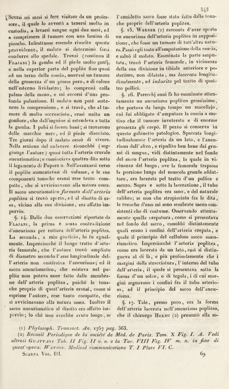 [Scorsi sei mesi si fece visitare da un profes¬ sore, il quale lo avvertì a tenersi mollo in custodia, a levarsi sangue ogni due mesi, ed a comprimere il tumore con una lamina di piombo. Infruttuose essendo riuscite queste provvidenze, il malato si determinò farsi condurre allo spedale. Trovai (continua il Flajani ) la gamba ed il piede molto gonfj, e nella superior parte del poplite fino quasi ad un terzo della coscia, osservai un tumore della grossezza d’ un grosso pero, e di colore nell’esterno lividastro; lo compressi colla palma della mano, e mi accorsi d’una pro¬ fonda pulsazione. 11 malato non potè soste¬ nere la compressione, e si trovò, che al tu¬ more di mollo accresciuto, erasi unito un gonfiore, che dall’inguine si estendeva a tutta la gamba. I polsi si fecero bassi ; si trovarono delle macchie nere, ed il piede diaccialo. Tre giorni dopo il malato cessò di vivere. Nella sezione del cadavere riconobbi (sog¬ giunge Fautore) quasi tutta l’arteria crurale aneurismatica ; e cominciava quattro dita sotto il legamento di Puparz o. Nell’avanzarsi verso il poplite aumenlavasi di volume, e le sue componenti tonache eransi rese tanto com¬ patte, che si avvicinavano alla natura ossea. Il sacco aneurismatico formato dall'arteria poplitea si trovò aperto, ed al disotto di es¬ so, vicino alla sua divisione, era affatto im¬ pervio. §. 14. Dalle due osservazioni riportate da Flajani, la prima è senza contradizione d’aneurisma per rottura dell’arteria poplitea. La seconda, a mio giudicio, lo fu egual¬ mente. Imperciocché il lungo tratto d’arte¬ ria femorale, che fautore trovò ampliato di diametro secondo l’asse longitudinale del¬ l’arteria non costituiva l’aneurisma; ed il sacco aneurismatico, che esisteva nel po¬ plite non poteva esser fatto dalle membra¬ ne dell1 2 arteria poplitea, poiché le tona¬ che proprie di quest’arteria eransi, come si esprime fautore, rese tanto compatte, che si avvicinavano alla natura ossea. Inoltre il sacco aneurismatico al disotto era affatto im¬ pervio ; lo chè non avrebbe avuto luogo, se 543 f anzidetto sacco fosse stato fatto dalle tona¬ che proprie dell’arteria poplitea. §. i5. Warner (i) racconta d’aver aperto un aneurisma dell’arteria poplitea in supposi¬ zione, che fosse un tumore di lull’allra natu¬ ra. Passò egli tosto all’amputazione della coscia, e salvò il malato. Esaminata la parte ampu¬ tata, trovò l’arteria femorale, in vicinanza della sua divisione in tibiale anteriore e po¬ steriore, non dilatata , ma lacerata longitu¬ dinalmente, ed indurita pel tratto di quat¬ tro pollici. §. 16. Parecehj anni fa ho esaminato atten¬ tamente un aneurisma popliteo grossissimo, che portava da lungo tempo nn macellajo, cui fui obbligato d’amputare la coscia a mo¬ tivo che il tumore inveterato e di enorme grossezza gli crepò. Il pezzo si conserva in questo gabinetto patologico. Spaccata longi¬ tudinalmente l’arteria da un lato, e l’aneu¬ risma dall’altro, e ripulito ben bene dai gru¬ mi di sangue, vidi distintamente nel fondo del sacco l’arteria poplitea, la quale in vi¬ cinanza del luogo, ove la femorale trapassa la porzione lunga del muscolo grande addut¬ tore, era lacerala pel tratto d’un pollice e mezzo. Sopra e sotto la lacerazione , il tubo dell’arteria poplitea era sano, e del naturale calibro; se non che stropicciato fra le dita, le tonache d’esso mi sono sembrale meno con¬ sistenti che di costume. Osservando attenta¬ mente quella crepatura , come si presentava nel fondo del sacco, conobbi distintamente quali erano i confini dell’arteria crepata, e quale il principio del celluloso sacco aneu¬ rismatico. Imperciocché l’arteria poplitea, come era lacerata da un lato, così si distin¬ gueva al di là, e più profondamente che i margini della stracciatura, l’interno del tubo dell’arteria, il quale si presentava sotto la forma d’un solco, o di tegola, i di cui mar¬ gini segnavano i confini fra il tubo arterio¬ so, ed il principio del sacco dell’aneu¬ risma. §. 17. Tale, presso poco, era la forma dell’arteria lacerata nell’aneurisma popliteo, che il chirurgo Hernu (2) presentò alla so- (1) Phylosoph. Transact. An. 1757 png. 363. (2) Ptecueil Periodique de la societe de Mèd. de Paris. Tom. X Fig. I. A. Vedi altresì Guattani Tab. Il Fig. II o. o. e la Tao. Vili Fig. IV m. n. in fine di quest' opera. Watsois. Medicai Communications T. I Piate VI. C.