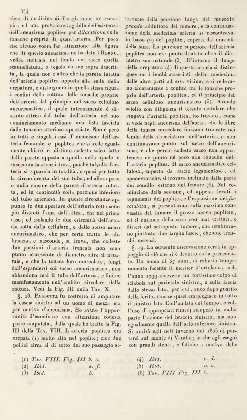 eie là di medicina dì Parigi, come un esem¬ pio, ed una prova irre fra gal» i le dell’esistenza dell’aneurisma popliteo per dilatazione delle tonache proprie di quest’ arteria. Per poco che alcuno vorrà far attenzione alla figura che di questo aneurisma ne ha dato I’Herjsh, vedrà indicata nel fondo del sacco quella scannellatura, o tegola da me sopra descrit¬ ta , la quale non è altro che la parete intatta dell’arteria poplitea opposta alla sede della crepatura, e distinguerà in quella stessa figura i confini della rottura delle tonache proprie dell’arteria dal principio del sacco celluloso aneurismatico, il quale internamente è di¬ stinto altresì dal tubo dell’arteria nel suo cominciamento mediante una lista lasciata dalle tonache arteriose squarciate. Non è però in tutti e singoli i casi d’aneurisma dell’ar¬ teria femorale e poplitea che si vede egual¬ mente chiaro e distinto codesto solco fatto dalla parete opposta a quella nella quale è succeduta la stracciatura; poiché talvolta l’ar¬ teria si squarcia in totalità , o quasi per tutta la circonferenza del suo tubo; ed allora poco o nulla rimane della parete d’arteria intat¬ ta, ed in continuità colla porzione inferiore del tubo arterioso. In queste circostanze ap¬ punto le due aperture dell’arteria rotta sono più distanti l’una dall’altra , che nel primo caso; ed isolando le due estremità dell’arte¬ ria rotta dalla cellulare, e dallo stesso sacco aneurismatico, che per certo tratto le ab¬ braccia, e nasconde, si trova, che codeste due porzioni d’arteria troncata non sono punto accresciute di diametro oltre il natu¬ rale , e che la tonaca loro muscolare, lungi dall’espandersi sul sacco aneurismatico , non abbandona mai il tubo dell’arteria, e finisce manifestamente nell’ambito circolare della rottura. Vedi la Fig. Ili della Tav. X. §. 18. Palletta fu costretto di amputare la coscia sinistra ad un uomo di mezza età per motivo d’aneurisma. Ho avuto l’oppor¬ tunità d'esaminare con attenzione codesta parte amputata, dalla quale ho tratto la Fig. Ili della Tav. Vili. L’arteria poplitea era crepata (i) molto alto nel poplite ; cioè due pollici circa al di sotto del suo passaggio at¬ traverso della porzione lunga del muscolo grande adduttore del femore, e la continua¬ zione della medesima arteria si riscontrava in basso (2) del poplite, coperta dai muscoli della sura. La porzione superiore dell’arteria poplitea non era punto dilatata oltre il dia¬ metro suo naturale (3). D'intorno il [luogo della crepatura (4) di questa arteria si distin¬ guevano i lembi stracciali della medesima dalle altre parti ad essa vicine, e si vedeva¬ no chiaramente i confini fra le tonache pro¬ prie dell’arteria poplitea, ed il principio del sacco celluloso aneurismatico (5). Avendo sciolto con diligenza il tessuto cellulare che cingeva l’arteria poplitea, ho trovato , come si vede negli aneurismi dell’aorta , che le fibre della tonaca muscolare finivano troncate nei lembi della stracciatura dell’arteria, e non continuavano punto sul sacco dell’aneuri- sma; e che perciò codesto sacco non appar¬ teneva nè punto nè poco alle tonache del¬ l’arteria poplitea. Il sacco aneurismatico cel¬ luloso, coperto da fascie legamentose, ed aponevrotiche, si trovava inclinato dalla parte del condilo esterno del femore (6). Nel co¬ minciare della sezione, ed appena levati i tegumenti del poplite, e l’espansione del fa¬ scialata , si presentarono sulla massima con¬ vessità del tumore il grosso nervo popliteo, ed il cutaneo della sura così mal trattati, e distesi dal sottoposto tumore, che sembrava¬ no piuttosto due larghe tascie, che due tron¬ chi nervosi. §. 19. La seguente osservazione verrà in ap¬ poggio di ciò che si è dedotto dalla preceden¬ te. Un uomo di 87 anni, di robusto tempe¬ ramento facente il mestier d’ortolano, nel¬ l’anno 1799 ricevette un fortissimo colpo di sciabola sul parietale sinistro, e sulla faccia dallo stesso lato, per cui, anco dopo guarito della ferita, rimase quasi emiplegiaco in tutto il sinistro lato. Coll’andata del tempo, e col¬ l’uso d'appropriati rimedj ricuperò in molta parte l’azione dei braccio sinistro, ma non egualmente quella dell’arto inferiore sinistro. Si avvisò egli nell’inverno del i8o3 di por¬ tarsi sul monte di Varallo ; Io chè egli eseguì con grandi stenti, e fatiche a motivo delle (4) Ibid. c. d. (5) Ibid. a. a. (6) Tav. Vili Fig. Ili k. (1) Tav. Vili. Fig. IH b. c. (2) Ibid. e. f. (3) Ibid. b.