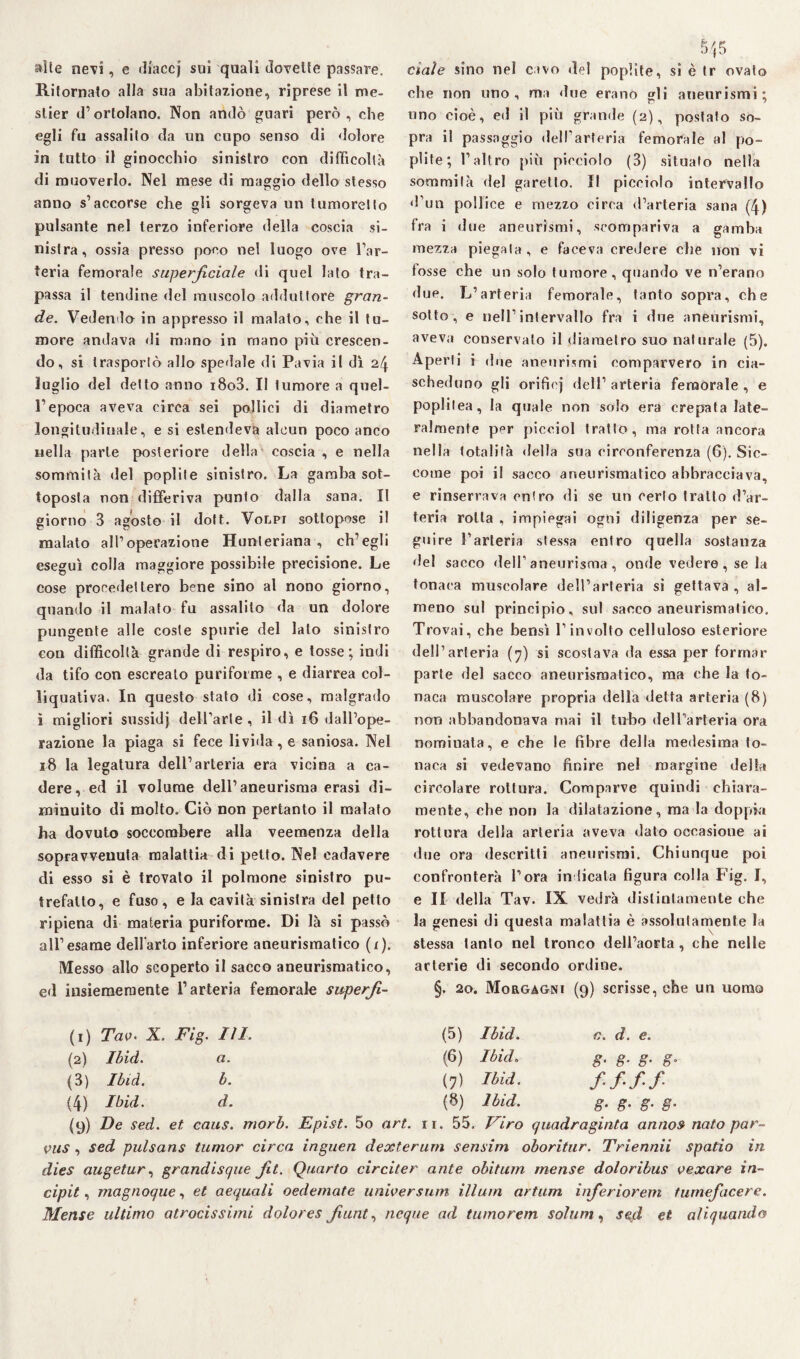 alte nevi, e tliaccj sui quali dovette passare. Ritornato alla sua abitazione, riprese il rne- slier d’ortolano. Non andò guari però, che egli fu assalito da un cupo senso di dolore in tutto il ginocchio sinistro con difficoltà di muoverlo. Nel mese di maggio dello stesso anno s’accorse che gli sorgeva un tumoretto pulsante nel terzo inferiore della coscia si¬ nistra, ossia presso poco nel luogo ove l’ar¬ teria femorale superficiale di quel lato tra¬ passa il tendine del muscolo adduttore gran¬ de. Vedendo in appresso il malato, che il tu¬ more andava di mano in roano piu crescen¬ do, si trasportò allo spedale di Pavia il dì 24 luglio del detto anno i8o3. II tumore a quel¬ l’epoca aveva circa sei pollici di diametro longitudinale, e si estendeva alcun poco anco nella parte posteriore della coscia , e nella sommità del poplite sinistro. La gamba sot¬ toposta non differiva punto dalla sana. Il giorno 3 agosto il dott. Volpi sottopose il malato all’operazione Hunteriana , ch’egli eseguì colla maggiore possibile precisione. Le cose procedettero bene sino al nono giorno, quando il malato fu assalito da un dolore pungente alle coste spurie del lato sinistro cou difficoltà grande di respiro, e tosse; indi da tifo con escreato puriforme , e diarrea col- liquativa. In questo stato di cose, malgrado i migliori sussidj dell’arte, il dì 16 dall’ope¬ razione la piaga si fece livida, e saniosa. Nel 18 la legatura dell’arteria era vicina a ca¬ dere, ed il volume dell’aneurisma erasi di¬ minuito di molto. Ciò non pertanto il malato ha dovuto soccombere alla veemenza della sopravvenuta malattia di petto. Nel cadavere di esso si è trovato il polmone sinistro pu¬ trefallo, e fuso, e la cavità sinistra del petto ripiena di materia puriforme. Di là si passò all’esame dell'arto inferiore aneurismatico (i). Messo allo scoperto il sacco aneurismatico, ed insieraernente l’arteria femorale superfi- S/|5 ci al e sino nel cavo del poplite, si è tr ovato che non uno, ma due erano gli aneurismi; uno cioè, ed il più grande (2), postato so¬ pra il passaggio dell’arteria femorale al po¬ plite; l’altro più picciolo (3) situato nella sommità del garello. Il picciolo intervallo d’un pollice e mezzo circa d’arteria sana (4) fra i due aneurismi, scompariva a gamba mezza piegala, e faceva credere che non vi tosse che un solo tumore, quando ve n’erano due. L’arteria femorale, tanto sopra, che sotto, e nell’intervallo fra i due aneurismi, aveva conservalo il diametro suo naturale (5). Aperti i dne aneurismi comparvero in cia¬ scheduno gli orifiej dell’ arteria femorale , e poplilea, la quale non solo era crepata late¬ ralmente per picciol tratto, ma rotta ancora nella totalità della sua circonferenza (6). Sic¬ come poi il sacco aneurismatico abbracciava, e rinserrava entro di se un cerio tratto d’ar¬ teria rotta , impiegai ogni diligenza per se¬ guire l’arteria stessa entro quella sostanza del sacco dell’aneurisma, onde vedere, se la tonaca muscolare dell’arteria si gettava , al¬ meno sul principio, sul sacco aneurismatico. Trovai, che bensì l’involto celluloso esteriore dell’arteria (7) si scostava da essa per formar parte del sacco aneurismatico, ma che la to¬ naca muscolare propria della detta arteria (8) non abbandonava mai il tubo dell’arteria ora nominata, e che le fibre della medesima to¬ naca si vedevano finire nel margine della circolare rottura. Comparve quindi chiara¬ mente, ebe non la dilatazione, ma la doppia rottura della arteria aveva dato occasione ai due ora descritti aneurismi. Chiunque poi confronterà l’ora indicata figura colla Fig. I, e II della Tav. IX vedrà distintamente che la genesi di questa malattia è assolutamente la stessa tanto nel tronco dell’aorta, che nelle arterie di secondo ordine. §. 20. Morgagni (9) scrisse, che un uomo (1) Tav- X. (2) Ibid. (3) Ibid. (4) Ibid. (9) De sed. Fig. III. a. b. d. et caus. (5) (6) (7) (8) Ibid. Ibid„ Ibid. Ibid. c d. e. 8• 8- 8• g- ff-ff g- g- g- e- morb. Epist. 5o art. 11. 55. Viro quadraginta anno» nato par- vus , sed pulsans tumor circa inguen dexterum sensirn oboritur. Triennii spatio in dies augetur, grandisque Jit. Quarto circiter ante obitum mense doloribus vexare in¬ cipit , magnoqae, et aequali oedemate universum illuni artum inferiorem turnefacere. Mense ultimo atrocissimi dolores fiunt, ncque ad tumorem solimi, sed et aliquando