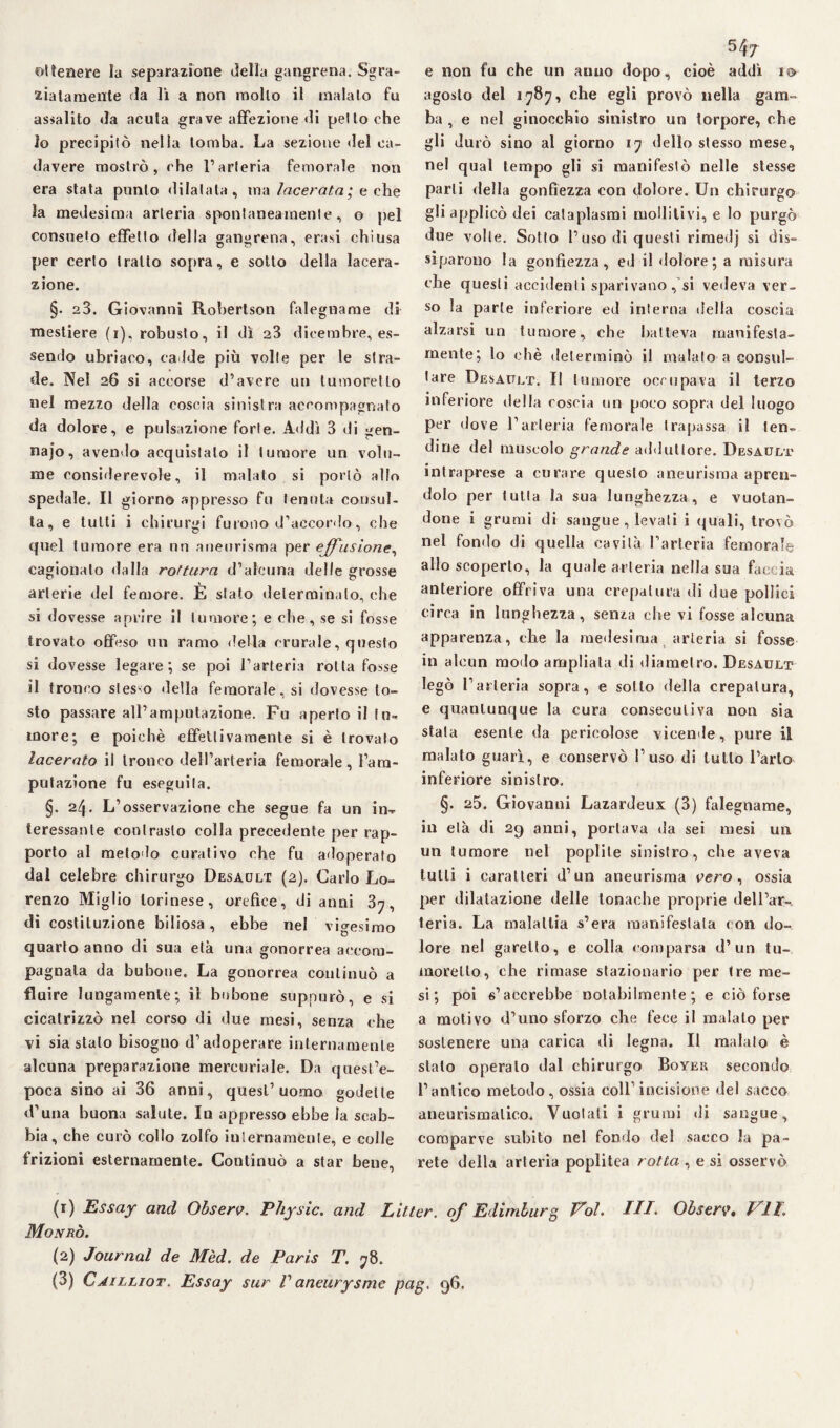 ottenere la separazione della gangrena. Sgra¬ ziatamente da li a non mollo il malato fu assalito da acuta grave affezione «li petto che lo precipitò nella tomba. La sezione del ca¬ davere mostrò, che l’arteria femorale non era stata punto dilatata, ma lacerata,', e che la medesima arteria spontaneamente, o pel consueto effetto della gangrena, crasi chiusa per certo tratto sopra, e sotto della lacera¬ zione. §• 23. Giovanni Robertson falegname di mestiere (i), robusto, il dì 23 dicembre, es¬ sendo ubriaco, cadde più volte per le stra¬ de. Nel 26 si accorse d’avere un tumoretlo nel mezzo della coscia sinistra accompagnato da dolore, e pulsazione forte. Addì 3 di gen- najo, avendo acquistato il tumore un volu¬ me considerevole, il malato si portò allo spedale. Il giorno appresso fu tenuta consul¬ ta, e tutti i chirurgi furono d’accordo, che quel tumore era un aneurisma per effusione, cagionato dalla rottura d’alcuna delle grosse arterie del femore. È sfato determinalo, che si dovesse aprire il tumore; e che, se si fosse trovato offeso un ramo della crurale, questo si dovesse legare; se poi l’arteria rotta fosse il tronco stesso della femorale, si dovesse to¬ sto passare all’amputazione. Fu aperto il fu* more; e poiché effettivamente si è trovalo lacerato il tronco dell’arteria femorale, l’am¬ putazione fu eseguila. §. 24. L’osservazione che segue fa un in¬ teressante contrasto colla precedente per rap¬ porto al metodo curativo che fu adoperato dal celebre chirurgo Desault (2). Carlo Lo¬ renzo Miglio torinese, orefice, di anni 37, di costituzione biliosa , ebbe nel vi cresimo quarto anno di sua età una gonorrea accom¬ pagnala da bubone. La gonorrea continuò a fluire lungamente; il bubone suppurò, e si cicatrizzò nel corso di due mesi, senza che vi sia stalo bisogno d’adoperare internamente alcuna preparazione mercuriale. Da quest’e¬ poca sino ai 36 anni, quesl’uomo godette d’una buona salute. In appresso ebbe ia scab¬ bia, che curò collo zolfo internamente, e colle frizioni esternamente. Continuò a sfar bene, 547 e non fu che un anno dopo, cioè addì io agosto del 1787, che egli provò nella gam¬ ba , e nel ginocchio sinistro un torpore, che gli durò sino al giorno 17 dello stesso mese, nel qual tempo gli si manifestò nelle stesse parli della gonfiezza con dolore. Un chirurgo gli applicò dei cataplasmi molliti vi, e lo purgò due volle. Sotto l’uso di questi rimedj si dis¬ siparono la gonfiezza, ed il «lolore; a misura che questi accidenti sparivano, si vedeva ver¬ so la parte inferiore ed interna della coscia alzarsi un tumore, che batteva mani festa- mente; lo ehè determinò il malato a consul¬ tare Desault. Il tumore occupava il terzo inferiore della coscia un poco sopra del luogo per dove l’arteria femorale trapassa il ten¬ dine del muscolo grande adduttore. Desault intraprese a curare questo aneurisma apren¬ dolo per tutta la sua lunghezza, e vuotan¬ done i grumi di sangue, levali i quali, trovò nel fonilo di quella cavità l’arteria femorale allo scoperto, la quale arteria nella sua faccia anteriore offriva una crepatura «li due pollici circa in lunghezza, senza che vi fosse alcuna apparenza, che la medesima arteria si fosse in alcun modo ampliata di diametro. Desault legò l’arteria sopra, e sotto della crepatura, e quantunque la cura consecutiva non sia stala esente da pericolose vicende, pure il malato guarì, e conservò l’uso di tutto l’arto inferiore sinistro. §. 25. Giovanni Lazardeux (3) falegname, in età di 29 anni, portava «la sei mesi un un tumore nei poplite sinistro, che aveva tulli i caratteri d’un aneurisma vero , ossia per dilatazione «Ielle tonache proprie del Par-, leria. La malattia s’era manifestata con do¬ lore nel garello, e colla comparsa d’un tu- morello, che rimase stazionario per tre me¬ si; poi s’accrebbe notabilmente; e ciò forse a motivo d’uno sforzo che fece il inalato per sostenere una carica di legna. Il malato è stalo operalo dal chirurgo Boykr secondo l’antico metodo, ossia coll’incisione del sacco aneurismatico. Vuotali i grumi di sangue, comparve subito nel fondo del sacco la pa¬ rete della arteria poplitea rotta , e si osservò (1) Essay and Observ. P/iysic. and Litter. of Edimburg Voi. UT. Observ, VII\ Monrò. (2) Journal de Mèd. de Paris T. 78.