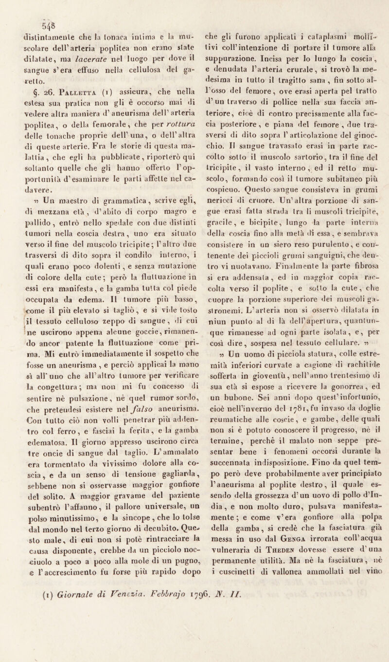 54& distintamente che la tonaca intima e la mu¬ scolare dell’arteria poplitea non erano state dilatate, ma lacerate nel luogo per dove il sangue s’era effuso nella cellulosa del ga¬ rello. §. 26. Palletta, (i) assicura, che nella estesa sua pratica non gli è occorso mai di vedere altra maniera d’aneurisma dell’arteria poplitea, o della femorale, che per rottura delle tonache proprie dell’una, o dell’altra di queste arterie. Fra le storie di questa ma¬ lattia, che egli ha pubblicate , riporterò qui soltanto quelle che gli hanno offerto l’op¬ portunità d’esaminare le parti affette ilei ca¬ davere. 55 Un maestro di grammatica, scrive egli, di mezzana età, d’abito di corpo magro e pallido, entrò nello spedale con due distinti tumori nella coscia destra, uno era situato verso il fine del muscolo tricipite; l’altro due trasversi di dito sopra il condilo interno, i quali erano poco dolenti, e senza mutazione di colore della cute; però la fluttuazione in essi era manifesta, e la gamba tutta col piede occupata da edema. 11 tumore più basso, come il più elevato si tagliò, e si vide tosto il tessuto celluloso zeppo di sangue, di cui ne uscirono appena alcune goccie, rimanen¬ do ancor patente la fluttuazione come pri¬ ma. Mi entrò immediatamente il sospetto che fosse un aneurisma , e perciò applicai la mano sì all*uno che all’altro tumore per verificare la congettura ; ma non ini fu concesso di sentire nè pulsazione, nè quel rumor sordo, che preteudesi esistere nel falso aneurisma. Con tutto ciò non volli penetrar più adden¬ tro col ferro, e fasciai la fedita, e la gamba edematosa. Il giorno appresso uscirono circa tre oncie di sangue dal taglio. L’ammalalo era tormentato da vivissimo dolore alla co¬ scia, e da un senso di tensione gagliarda, sebbene non si osservasse maggior gonfiore del solito. A maggior gravame del paziente subentrò l’affanno, il pallore universale, un polso minutissimo, e la sincope , che lo tolse dal mondo nel terzo giorno di decubito. Que¬ sto male, di cui non si potè rintracciare la causa disponente, crebbe da un picciolo noc- ciuolo a poco a poco alla mole di un pugno, e l’accrescimento fu forse più rapido dopo che gli furono applicati ì cataplasmi molli- tivi coll’intenzione di portare il tumore alfa suppurazione. Incisa per lo lungo la coscia, e denudata l’arteria crurale, si trovò la me¬ desima in tutto il tragitto sana , fin sotto al¬ l’osso del femore, ove erasi aperta pel tratto d’un traverso di pollice nella sua faccia an¬ teriore, cioè di contro precisamente alla fac¬ cia posteriore, e piana del femore , due tra¬ sversi di riito sopra 1’articolazione del ginoc¬ chio. Il sangue travasato erasi in parte rac¬ colto sotto il muscolo sartorio, tra il fine del tricipite, il vasto interno, ed il retto mu¬ scolo, formando così il tumore subitaneo più cospicuo. Questo sangue consisteva in grumi nericci di cruore. Un’altra porzione di san¬ gue erasi fatta strada tra li muscoli tricipite, gracile, e bicipite, lungo la parte interna della coscia fino alla metà di essa, e sembrava consistere in un siero reso purulento, e con¬ tenente dei piccioli grumi sanguigni, che den¬ tro vi nuotavano. Finalmente la parte fibrosa si era addensata , ed in maggior copia rac¬ colta verso il poplite , e sotto la cute, che cuopre la porzione superiore dei muscoli ga- slronemi. L’arteria non si osservò dilatata in niun punto al di là dell’apertura, quantun¬ que rimanesse ad ogni parte isolata, e, per così dire, sospesa nel tessuto cellulare. 55 v> Un uomo di picciola statura, eolie estre¬ mità inferiori curvate a cagione di rachitide sofferta in gioventù, nell’anno trentesimo di sua età si espose a ricevere la gonorrea, ed un bubone. Sei anni dopo quest’infortunio, cioè nell’inverno del i^8r,fu invaso da doglie reumatiche alle coscie, e gambe, delle quali non si è potuto conoscere il progresso, nè il termine, perchè il maialo non seppe pre¬ sentar bene i fenomeni occorsi durante la succennata indisposizione. Fino da quel tem¬ po però deve probabilmente aver principiato l’aneurisma al poplite destro, il quale es¬ sendo della grossezza d’un uovo di pollo d’in¬ dia, e non molto duro, pulsava manifesta¬ mente; e come v’era gonfiore alla polpa della gamba, si credè che la fasciatura già messa in uso dal Genga irrorala coll’acqua vulneraria di Theden dovesse essere d’una permanente utilità. Ma nè la fasciatura, nè i cuscinetti di vallonea ammollali nel vino