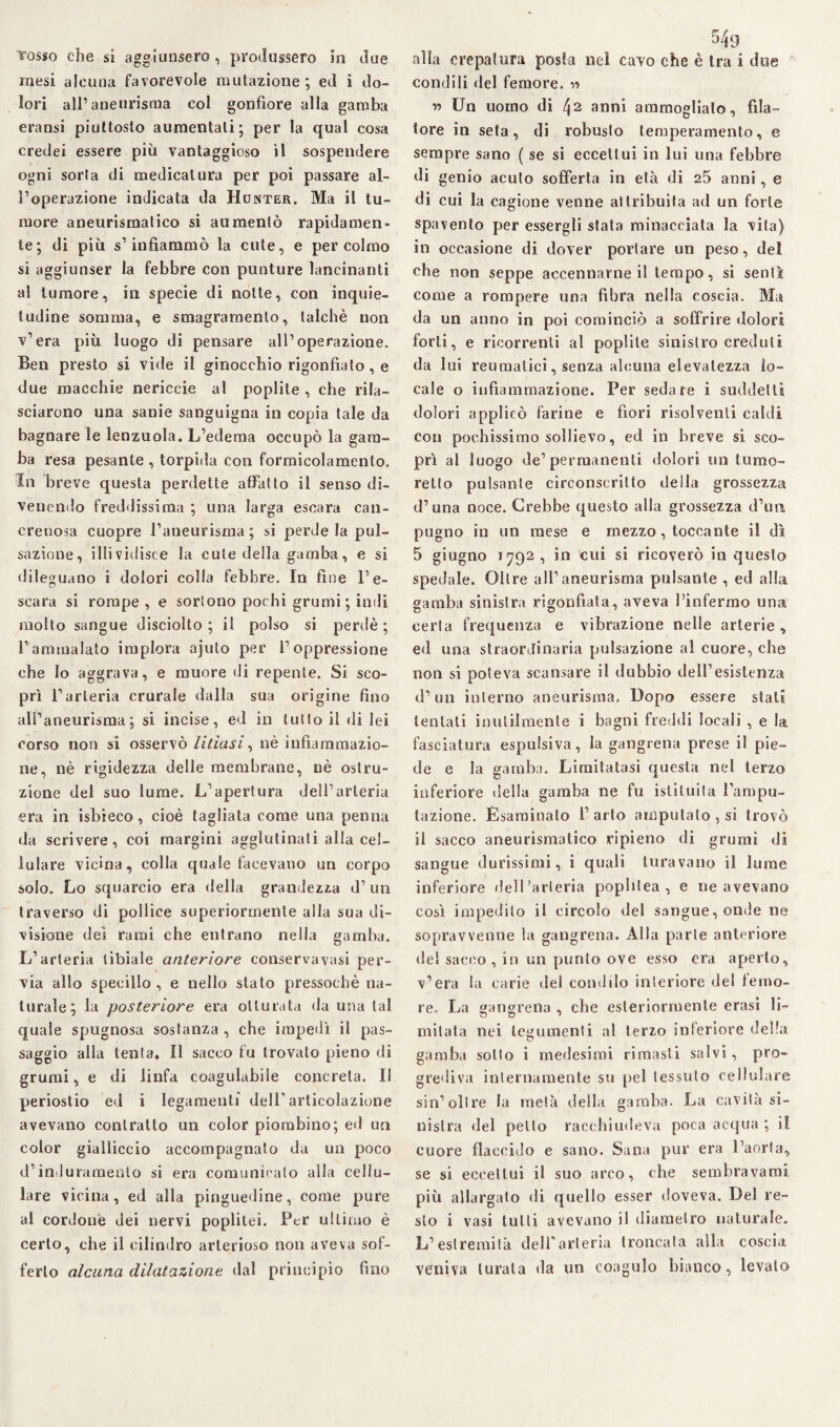 mesi alcuna favorevole mutazione; ed i do¬ lori all’aneurisma col gonfiore alla gamba eransi piuttosto aumentati; per la qual cosa credei essere più vantaggioso il sospendere ogni sorta di medicatura per poi passare al¬ l’operazione indicata da Honter. Ma il tu¬ more aneurismatico si aumentò rapidamen¬ te; di più s’infiammò la cute, e percolalo si aggiunser la febbre con punture lancinanti al tumore, in specie di notte, con inquie¬ tudine somma, e smagrarnenlo, talché non v’era più luogo di pensare all’operazione. Ben presto si vide il ginocchio rigonfiato, e due macchie nericcie al poplite , che rila¬ sciarono una sanie sanguigna in copia tale da bagnare le lenzuola. L’edema occupò la gam¬ ba resa pesante , torpida con formicolamento. In breve questa perdette affatto il senso di¬ venendo freddissima ; una larga escara can¬ crenosa cuopre l’aneurisma ; si perde la pul¬ sazione, illividisce la cute della gamba, e si dileguano i dolori colla febbre. In fine l’e¬ scara si rompe, e sortono pochi grumi ; indi molto sangue disciolto; il polso si perdè ; l’ammalato implora ajuto per l’oppressione che lo aggrava, e muore di repente. Si sco¬ prì l’arteria crurale dalla sua origine fino all’aneurisma; si incise, ed in tutto il di lei corso non si osservò litiasi, nè infiammazio¬ ne, nè rigidezza delle membrane, nè ostru¬ zione del suo lume. L’apertura dell’arteria era in isbieco, cioè tagliata come una penna da scrivere, coi margini agglutinati alla cel¬ lulare vicina, colla quale facevano un corpo solo. Lo squarcio era della grandezza d’un traverso di pollice superiormente alla sua di¬ visione dei rami che entrano nella gamba. L’arteria tibiale anteriore conservavasi per¬ via allo specillo, e nello stato pressoché na¬ turale; la posteriore era otturata da una tal quale spugnosa sostanza , che impedì il pas¬ saggio alla tenta. Il sacco fu trovato pieno di grumi, e di linfa coagulabile concreta. Il periostio ed i legamenti deir articolazione avevano contratto un color piombino; ed un color gialliccio accompagnato da un poco d’induramento si era comunicalo alla cellu¬ lare vicina, ed alla pinguedine, come pure al cordone dei nervi poplitei. Per ultimo è certo, che il cilindro arterioso non aveva sof¬ ferto alcuna dilatazione dal principio fino condili del femore. « « Un uomo di 42 anni ammoglialo, fila¬ tore in seta, di robusto temperamento, e sempre sano ( se si eccettui in lui una febbre di genio acuto sofferta in età di 25 anni, e di cui la cagione venne attribuita ad un forte spavento per essergli stata minacciata la vita) in occasione di dover portare un peso, del che non seppe accennarne il tempo, si sentì come a rompere una fibra nella coscia. Ma da un anno in poi cominciò a soffrire dolori forti, e ricorrenti al poplite sinistro creduti da lui reumatici, senza alcuna elevatezza lo¬ cale o infiammazione. Per sedare i suddetti dolori applicò farine e fiori risolventi caldi con pochissimo sollievo, ed in breve si sco¬ prì al luogo de’permanenti dolori un turno- retto pulsante circonscrilto della grossezza d’una noce. Crebbe questo alla grossezza d’irn pugno in un mese e mezzo, toccante il dì 5 giugno 1792, in cui si ricoverò in questo spedale. Oltre all’aneurisma pulsante , ed alla gamba sinistra rigonfiata, aveva l’infermo una certa frequenza e vibrazione nelle arterie , ed una straordinaria pulsazione al cuore, che non si poteva scansare il dubbio dell’esistenza d’un interno aneurisma. Dopo essere stati tentali inutilmente i bagni freddi locali , e la fasciatura espulsiva, la gangrena prese il pie¬ de e la gamba. Limitatasi questa nel terzo inferiore della gamba ne fu istituita l’ampu¬ tazione. Esaminato l’arto amputalo , si trovò il sacco aneurismatico ripieno di grumi di sangue durissimi, i quali turavano il lume inferiore fieli'arteria pophtea , e ne avevano così impedito il circolo del sangue, onde ne sopravvenne la gangrena. Alla parte anteriore del sacco , in un punto ove esso era aperto, v’era la carie del condilo interiore del femo¬ re. La gangrena , che esteriormente erasi li- mitata nei tegumenti al terzo inferiore della gamba sotto i medesimi rimasti salvi, pro¬ grediva internamente su pel tessuto cellulare sin’oltre la metà della gamba. La cavità si¬ nistra del petto racchiudeva poca acqua ; il cuore flaccido e sano. Sana pur era l’aorta, se si eccettui il suo arco, che sembravami più allargato di quello esser doveva. Del re¬ sto i vasi tutti avevano il diametro naturale. L’estremità dell'arteria troncata alla coscia veniva turata da un coagulo bianco, levalo