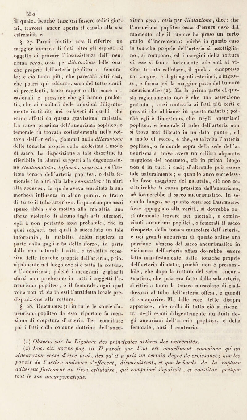 jì quale, benché trascorsi fossero sedici gior¬ ni, Irovossi ancor aperto il canale alla sua estremità. w §. 27, Panni inutile cosa il riferire un maggior numero di fatti olire gli esposli ad oggetto di provare l’insussistenza dell’aneu¬ risma vero ^ ossia per dilatazione delle tona- che proprie dell’arteria poplitea e femora¬ le; e ciò tanto più, che parecchi altri casi, che potrei qui addurre , sono del tutto simili ai precedenti, tanto rapporto alle cause oc¬ casionali e prossime che gli hanno prodot¬ ti , che ai risultati delle injezioni diligente¬ mente instituite nei cadaveri di quelli che erano affetti da questa gravissima malattia. La causa prossima dell’aneurisma poplileo, o femorale fu trovata costantemente nella rot¬ tura dell’arteria, giammai nella dilatazione delle tonache proprie della medesima a modo di sacco. La disposizione a tale disordine fu riferibile in alcuni soggetti alla degenerazio- ne steatomatosa, tufacea , ulcerosa dell'in¬ tima tonaca dell’arteria poplitea, o della fe¬ morale; in altri alla labe reumatica ; in altri alla venerea , la quale aveva esercitata la sua morbosa influenza in alcun punto, o tratto di lutto il tubo arterioso. E quantunque assai spesso abbia dato motivo alla malattia uno sforzo violento di alcuno degli arti inferiori, egli è non pertanto assai probabile, che in quei soggetti nei quali è succeduto un tale infortunio, la malattia debba ripetersi in parte dalla gagliardìa dello sforzo, in parte dalla non naturale lassila, e friabilità ecces¬ siva delle tonache proprie dell’arteria , prin¬ cipalmente nel luogo ove si è fatta la rottura, e l’aneurisma; poiché i medesimi gagliardi sforzi non producono in tutti i soggetti l’a¬ neurisma poplileo, o il femorale, ogni qual volta non vi sia in essi l’anzidetta locale pre¬ disposizione alla rottura. §. 28. Deschamps (1) in tutte le storie d’a¬ neurisma popliteo da esso riportate fa men¬ zione di crepatura d’arteria. Per conciliare poi i fatti colla comune dottrina dell’aneu¬ risma vero , ossia per dilatazione, dice: che l’aneurisma popliteo cessa d’essere vero dal momento che il tumore ha preso un certo grado d’incremento; poiché in questo caso le tonache proprie dell’arteria si assottiglia¬ no, si rompono, ed i margini della rottura di esse si fanno fortemente aderenti al vi¬ cino tessuto cellulare, il quale, compresso dal sangue, e dagli agenti esteriori, s’ingros¬ sa , e forma poi la maggior parte del tumore aneurisma!ico (2). Ma la prima parte di que¬ sto ragionamento non è che una asserzione gratuita , anzi contraria ai fatti più certi e provali che abbiamo in questa materia; poi¬ ché egli è dimostralo, che negli aneurismi popliteo, e femorale il tubo dell’arteria non si trova mai dilatato in un dato punto , ed a modo di sacco, e che, se talvolta 1’ arteria poplitea , o femorale sopra della sede dell’a¬ neurisma si trova avere un calibro alquanto maggiore del consueto, ciò in primo luogo non è in tutti i casi; d’altronde può essere tale naturalmente; e quando anco succedesse che fosse maggiore del naturale, ciò non co¬ stituirebbe la causa prossima dell’aneurisma, nè formerebbe il sacco aneurismatico. In se¬ condo luogo, se quanto asserisce Deschamps fosse appoggiato alla verità, si dovrebbe co¬ stantemente trovare nei piccioli, e comin- cianli aneurismi poplitei , o femorali il sacco ricoperto della tonaca muscolare dell’arteria, e nei grandi aneurismi di questo ordine una porzione almeno del sacco aneurismatico in vicinanza dell’arteria offesa dovrebbe essere fallo manifestamente dalie tonache proprie dell’arteria dilatata; poiché non è presumi¬ bile, che dopo la rottura del sacco aneuri¬ smatico, che pria era fatto dalla sola arteria, si ritiri a tanto la tonaca muscolare di riad¬ dossarsi al tubo dell’arteria offesa, e quindi di scomparire. Ma dalle cose dette disopra apparisce, che nulla di tutto ciò si riscon tra negli esami diligentemente instituili de¬ gli aneurismi dell’arteria poplitea, e della femorale , anzi il contrario. (r) Observ. sur la Limature des principales ar/ères des extrèmites. (2) Loc. cit. notes pag. io. Il paroit que fon est actuellment convaincu qii un Aneurysme cesse d'ètre vrai, des qiC il a pris un certain dègré de croissance ; que les parois de Vartère arnincies s1 ejfacent, disparoissent, et que le bords de la rupture adherent fortement. au fissa cellulaire , qui comprime s'epaissit , et constitue prèsque tout le sac aneurysmatique.