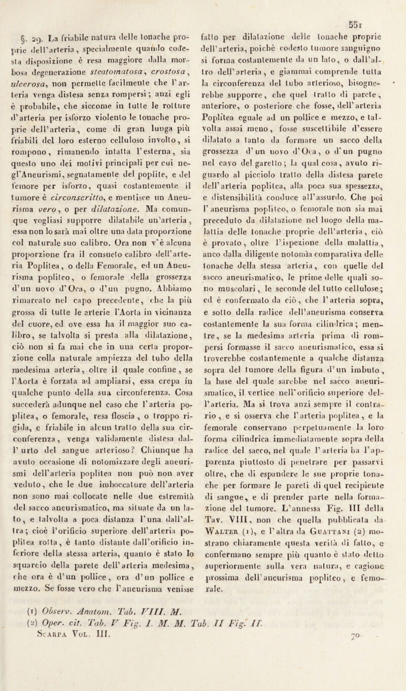 §. 29. La friabile natura delle tonache pro¬ prie del Parteria, specialmente quando code¬ sta disposizione è resa maggiore dalla mor¬ bosa degenerazione steatomatosa, crostosa , ulcerosa, non permette facilmente che V ar¬ teria venga distesa senza rompersi ; anzi egli è probabile, che siccome in tutte le rotture d’arteria per isforzo violento le tonache pro¬ prie dell’arteria, come di gran lunga più friabili del loro esterno celluloso involto, si rompono, rimanendo intatta F esterna, sia questo uno dei motivi principali per cui ne- gl'Aneurismi, segnatamente del poplite, e del femore per isforzo, quasi costantemente il tumore è circonscritto, e mentisce un Aneu¬ risma vero, o per dilatazione. Ma comun¬ que vogliasi supporre dilatabile un’arteria , essa non lo sarà mai oltre una data proporzione col naturale suo calibro. Ora non v'è alcuna proporzione fra il consueto calibro dell’arte¬ ria Popùlea, o della Femorale, ed un Aneu¬ risma popliteo, o femorale della grossezza d’un uovo d’Oca, o d’un pugno. Abbiamo rimarcalo nel capo precedente, che la più grossa di tutte le arterie l’Aorta in vicinanza del cuore, ed ove essa ha il maggior suo ca¬ libro, se talvolta si presta alla dilatazione, ciò non si fa mai che in una certa propor¬ zione colla naturale ampiezza del tubo della medesima arteria, oltre il quale confine, se l’Aorta è forzata ad ampliarsi, essa crepa in qualche punto della sua circonferenza. Cosa succederà adunque nel caso che l’arteria po¬ pùlea, o femorale, resa floscia , o troppo ri¬ gida, e friabile in alcun tratto della sua cir¬ conferenza, venga validamente distesa dal- 1’ urto del sangue arterioso? Chiunque ha avuto occasione di notomizzare degù aneuri¬ smi dell’arteria popùtea non può non aver veduto, che le due imboccature dell’arteria non sono mai collocate nelle due estremità del sacco aneurismatico, ma situate da un Ia¬ to, e talvolta a poca distanza l’una dall’al¬ tra; cioè l’orificio superiore dell’arteria po¬ pùlea rotta, è tanto distante dall’orifìcio in¬ feriore della stessa arteria, quanto è stalo Io squarcio della parete dell’arteria medesima, che ora è d’un pollice , ora d’un pollice e mezzo. Se fosse vero che !’aneurisma venisse 55 r fatto per dilatazione delie tonache proprie dell’arteria, poiché codesto tumore sanguigno si forma costantemente da un lato, o dall’al¬ tro dell’arteria, e giammai comprende tutta la circonferenza del tubo arterioso, bisogne¬ rebbe supporre, che quel tratto di parete, anteriore, o posteriore che fosse, dell’arteria Poplitea eguale ad un pollice e mezzo, e tal¬ volta assai meno, fosse suscettibile d’essere dilatalo a tanto da formare un sacco della grossezza d’un uovo d’Oca, o d'un pugno nel cavo del garello; la qualcosa, avuto ri¬ guardo al picciolo tratto della distesa parete dell’arteria popditea, alla poca sua spessezza, e distensibililà conduce all’assurdo. Che poi l’aneurisma popliteo, o femorale non sia mai preceduto da dilatazione nel luogo della ma¬ lattia delle tonache proprie dell’arteria, ciò è provato, oltre l’ispezione della malattia, anco dalla diligente notomìa comparativa delle tonache della stessa arteria, con quelle del sacco aneurismatico, le prime delle quali so¬ no muscolari, le seconde del tutto cellulose ; ed è confermalo da ciò, che l’arteria sopra, e sotto della radice dell’aneurisma conserva costantemente la sua forma cilindrica ; men¬ tre, se la medesima arteria prima di rom¬ persi formasse il sacco aneurismatico, essa si troverebbe costantemente a qualche distanza sopra del tumore della figura d’un imbuto, la base del quale sarebbe nel sacco aneuri¬ smatico, il vertice nell'orificio superiore del¬ l’arteria. Ma si trova anzi sempre il contra¬ rio , e si osserva che l’arteria popiitea , e la femorale conservano perpetua meni e la loro forma cilindrica immediatamente sopra della radice del sacco, nel quale 1’arteria ha l’ap¬ parenza piuttosto di penetrare per passarvi oltre, che di espandere le sue proprie tona¬ che per formare le pareti di quel recipiente di sangue, e di prender parte nella forma¬ zione del tumore. L’annessa Fig, Ili della Tav. Vili, non che quella pubblicala da Walter (0, e l’altra da Guattani (2) mo¬ strano chiaramente questa verità di fatto, e confermano sempre più quanto è stalo detto superiormente sulla vera natura, e cagione prossima dell’aneurisma popùleo, e femo¬ rale. (1) Observ. Analom. Tab. Vili. M. (2) Oper. cit. Tab. V Fig. L M. M. Tab, li Fig. IL Scarpa Yol. III. 7°