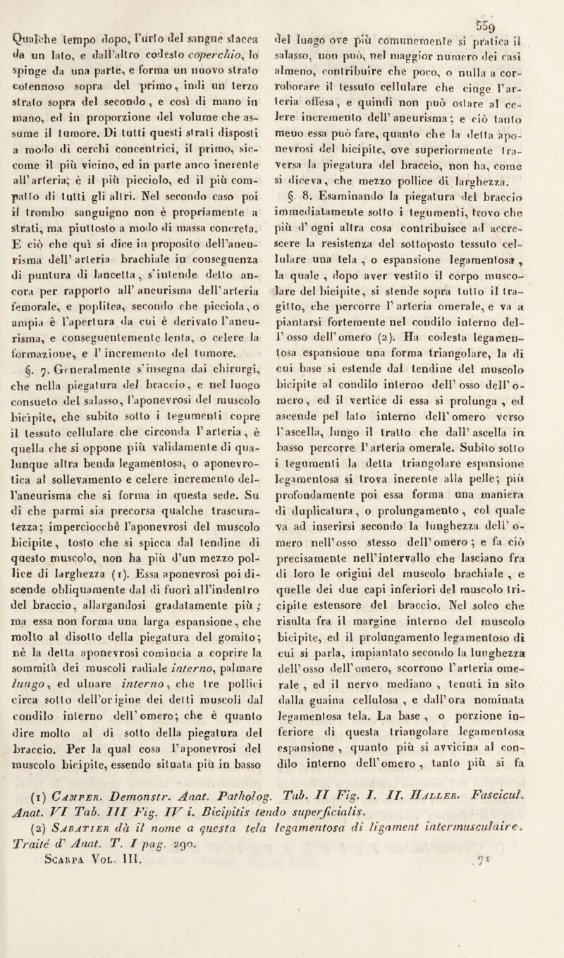 Qualche tempo dopo, l’urlo dei sangue slacca da un lato, e dall’altro codesto coperchio, lo spinge da una parte, e forma un nuovo strato cotennoso sopra del primo, indi un terzo strato sopra del secondo , e così di mano in mano, ed in proporzione del volume che as¬ sume il tumore. Di tutti questi strati disposti a modo di cerchi concentrici, il primo, sic¬ come il più vicino, ed in parte anco inerente all’arteria, è il più picciolo, ed il più com¬ patto di tutti gli altri. Nel secondo caso poi il trombo sanguigno non è propriamente a strati, ma piuttosto a modo di massa concreta. E ciò che qui si dice in proposito dell’aneu¬ risma dell’ arteria brachiale in conseguenza di puntura di lancetta, s’intende detto an¬ cora per rapporto all’aneurisma dell’arteria femorale, e poplitea, secondo che picciola,o ampia è l’apertura da cui è derivato l’aneu¬ risma, e conseguentemente lenta, o celere la formazione, e l’incremento del tumore. <j. 7. Generalmente s’insegna dai chirurgi, che nella piegatura del braccio, e nel luogo consuelo del salasso, l’aponevrosi del muscolo bicìpite, che subito sotto i tegumenti copre il tessuto cellulare che circonda l’arteria, è quella che si oppone più validamente di qua¬ lunque altra benda legamentosa, o aponevro- lica al sollevamento e celere incremento del¬ l’aneurisma che si forma in questa sede. Su di che parmi sia precorsa qualche trascura¬ tezza; imperciocché l’aponevrosi del muscolo bicipite, tosto che si spicca dal tendine di questo muscolo, non ha più d’un mezzo pol¬ lice di larghezza (1). Essa aponevrosi poi di¬ scende obliquamente dal di fuori al l’indentro del braccio, allargandosi gradatamente più; ma essa non forma una larga espansione, che molto al disotto della piegatura del gomito; nè la delta aponevrosi comincia a coprire la sommità dei muscoli radiale interno, palmare lungo, ed ulnare interno, che tre pollici circa sotto dell’origine dei detti muscoli dal condilo interno dell’omero; che è quanto dire molto al di sotto della piegatura del braccio. Per la qual cosa l’aponevrosi del muscolo bicipite, essendo situata più in basso «lei luogo ove più comunemente si pratica il salasso, non può, nel maggior numero dei casi almeno, contribuire ohe poco, o nulla a cor¬ roborare il tessuto cellulare che cinge l’ar¬ teria offesa, e quindi non può ostare al ce¬ lere incremento dell’aneurisma; e ciò tanfo meuo essa può fare, quanto che la delta apo¬ nevrosi del bicipite, ove superiormente tra¬ versa la piegatura del braccio, non ha, come si diceva, che mezzo pollice di larghezza. § 8. Esaminando la piegatura del braccio immediatamente sotto i tegumenti, trovo che più d’ ogni altra cosa contribuisce ad accre¬ scere la resistenza del sottoposto tessuto cel¬ lulare una tela , o espansione legamentosa , la quale , dopo aver vestilo il corpo musco¬ lare del bicipite, si stende sopra tulio il tra¬ gitto, che percorre l’arteria omerale, e va a piantarsi fortemente nel condilo interno del- i’osso dell’omero (2). Ha codesta legamen¬ tosa espansione una forma triangolare, la di cui base si estende dal lendine del muscolo bicipite al condilo interno dell’osso dell’o¬ mero, ed il vertice di essa si prolunga , ed ascende pel lato interno dell’omero verso l’ascella, lungo il tratto che dall’ascella in basso percorre l’arteria omerale. Subito sotto i tegumenti la delta triangolare espansione legamentosa si trova inerente alla pelle; più profondamente poi essa forma una maniera di duplicatura, o prolungamento, col quale va ad inserirsi secondo la lunghezza deli’ o- niero nell’osso stesso dell’omero; e fa ciò precisamente nell’intervallo che lasciano fra di loro le origini del muscolo brachiale , e quelle dei due capi inferiori del muscolo tri¬ cipite estensore del braccio. Nel solco che risulta fra il margine interno del muscolo bicipite, ed il prolungamento legamenloso di cui si parla, impiantalo secondo la lunghezza dell’osso dell’omero, scorrono l’arteria ome¬ rale , ed il nervo mediano , tenuti in silo dalla guaina cellulosa , e dall’ora nominata legamentosa tela. La base , o porzione in¬ feriore di questa triangolare legamentosa espansione , quanto più si avvicina al con¬ dilo interno dell’omero , tanto più si fa (1) Camper. Demonstr. Anat. Patholog. Tah. IT Fig. I. IT. IIaller. Fetscicuh Anat. VI Tah. Ili Fig. IV i. Bicipitis tendo superjlcialis. (2) Sabatier dà il nome a questa tela legamentosa di ligament intennusculaire, Traité d’ Anat. T. I pag. 290 Scakfa Vol, III. .7£