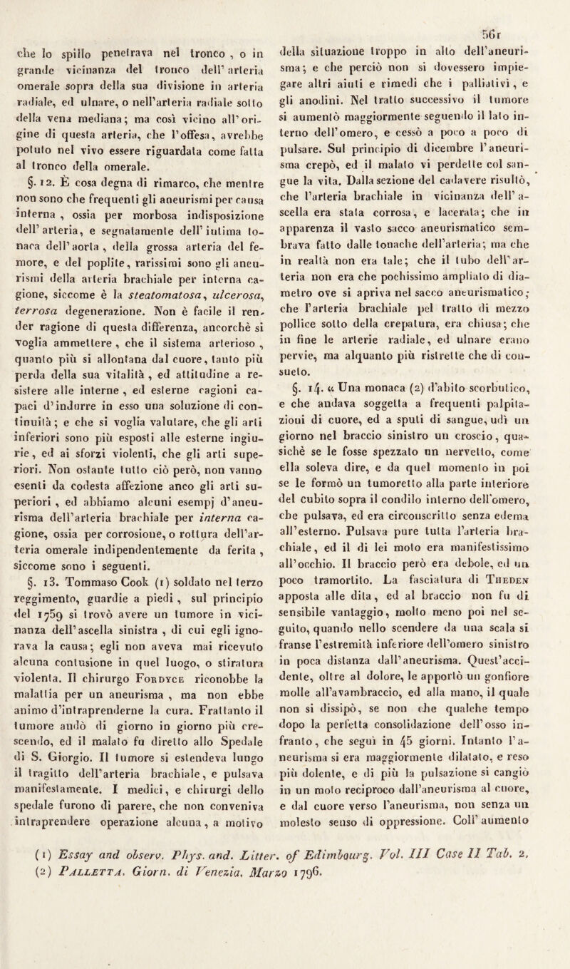 che io spillo penetrava nei tronco , o in grande vicinanza del tronco dell1 2 arteria omerale sopra della sua divisione in arteria radiale, ed ulnare, o nell’arteria radiale sotto della vena mediana; ma così vicino all1 ori¬ gine di questa arteria, che l’offesa, avrebbe potuto nel vivo essere riguardala come fatta al tronco della omerale. §. 12. E cosa degna di rimarco, che mentre non sono che frequenti gli aneurismi per causa interna , ossia per morbosa indisposizione dell’arteria, e segnatamente dell’intima to¬ naca dell’aorta, delia grossa arteria del fe¬ more, e del poplite, rarissimi sono gli aneu¬ rismi della arteria brachiale per interna ca¬ gione, siccome è la steatomatosa, ulcerosa, terrosa degenerazione. Non è facile il ren¬ der ragione di questa differenza, ancorché si voglia ammettere , che il sistema arterioso , quanto più si allontana dal cuore, tanto più perda della sua vitalità , ed attitudine a re¬ sistere alle interne , ed esterne cagioni ca¬ paci d’indurre in esso una soluzione di con¬ tinuila; e che si voglia valutare, che gli arti inferiori sono più esposti alle esterne ingiu¬ rie, ed ai sforzi violenti, che gli arti supe¬ riori. Non ostante tutto ciò però, non vanno esenti da codesta affezione anco gli arti su¬ periori , ed abbiamo alcuni esempj d’aneu¬ risma dell’arteria brachiale per interna ca¬ gione, ossia per corrosione, o rottura dell’ar¬ teria omerale indipendentemente da ferita , siccome sono i seguenti. §. i3. Tommaso Cook (r) soldato nel terzo reggimento, guardie a piedi , sul principio del 1759 si trovò avere un tumore in vici¬ nanza dell’ascella sinistra , di cui egli igno¬ rava la causa; egli non aveva mai ricevuto alcuna contusione in quel luogo, o stiratura violenta. lì chirurgo Fordyce riconobbe la malattia per un aneurisma , ma non ebbe animo d’intraprenderne la cura. Frattanto il tumore andò di giorno in giorno più cre¬ scendo, ed il maialo fu diretto allo Spedale di S. Giorgio. Il tumore si estendeva lungo il tragitto dell’arteria brachiale, e pulsava manifestamente. I medici, e chirurgi dello spedale furono di parere, che non conveniva intraprendere operazione alcuna, a motivo 56 r della situazione troppo in allo dell’aneuri¬ sma; e che perciò non si dovessero impie¬ gare altri aiuti e rimedi che i palliativi, e gli anodini. Nel tratto successivo il tumore si aumentò maggiormente seguendo il lato in- terno dell’omero, e cessò a poco a poco di pulsare. Sul principio di dicembre l’aneuri¬ sma crepò, ed il maialo vi perdette col san¬ gue la vita. Dalla sezione del cadavere risultò, che l’arteria brachiale in vicinanza dell’ a- scella era stata corrosa, e lacerala; che in apparenza il vasto sacco aneurismatico sem¬ brava fatto dalle tonache dell’arteria; ma che in realtà non era tale; che il tubo dell’ar¬ teria non era che pochissimo amplialo di dia¬ metro ove si apriva nel sacco aneurismatico,* che l’arteria brachiale pel tratto di mezzo pollice sotto della crepatura, era chiusa; che in fine le arterie radiale, ed ulnare erano pervie, ma alquanto più ristrette che di con¬ sueto. §. 14. fi Una monaca (2) d’abito scorbutico, e che andava soggetta a frequenti palpita¬ zioni di cuore, ed a spilli di sangue, udì un giorno nel braccio sinistro un croscio, qua^- sichè se le fosse spezzato nn nervello, come ella soleva dire, e da quel momento in poi se le formò un tumoretlo alla parie interiore del cubito sopra il condilo interno dell'omero, che pulsava, ed era circonscrillo senza edema all’esterno. Pulsava pure tutta l’arteria bra¬ chiale, ed il di lei moto era manifestissimo all’occhio. Il braccio però era debole, ed un poco tramortito. La fasciatura di Theden apposta alle dila, ed al braccio non fu di sensibile vantaggio, molto meno poi nel se¬ guilo, quando nello scendere da una scala si franse l’estremilà inferiore dell’omero sinistro in poca distanza dall’aneurisma. Quest’acci¬ dente, oltre al dolore, le apportò un gonfiore molle all’avambraccio, ed alla mano, il quale non si dissipò, se non che qualche tempo dopo la perfetta consolidazione dell’osso in¬ franto, che seguì in 45 giorni. Intanto l’a¬ neurisma si era maggiormente dilatato, e reso più dolente, e di più la pulsazione si cangiò in un moto reciproco dall’aneurisma al cuore, e dal cuore verso l’aneurisma, non senza un molesto senso di oppressione. Colf aumento (1) Essay and olserv. Phys.and. Liner. of Edimbourg. Voi. III Case II Tal. 2,