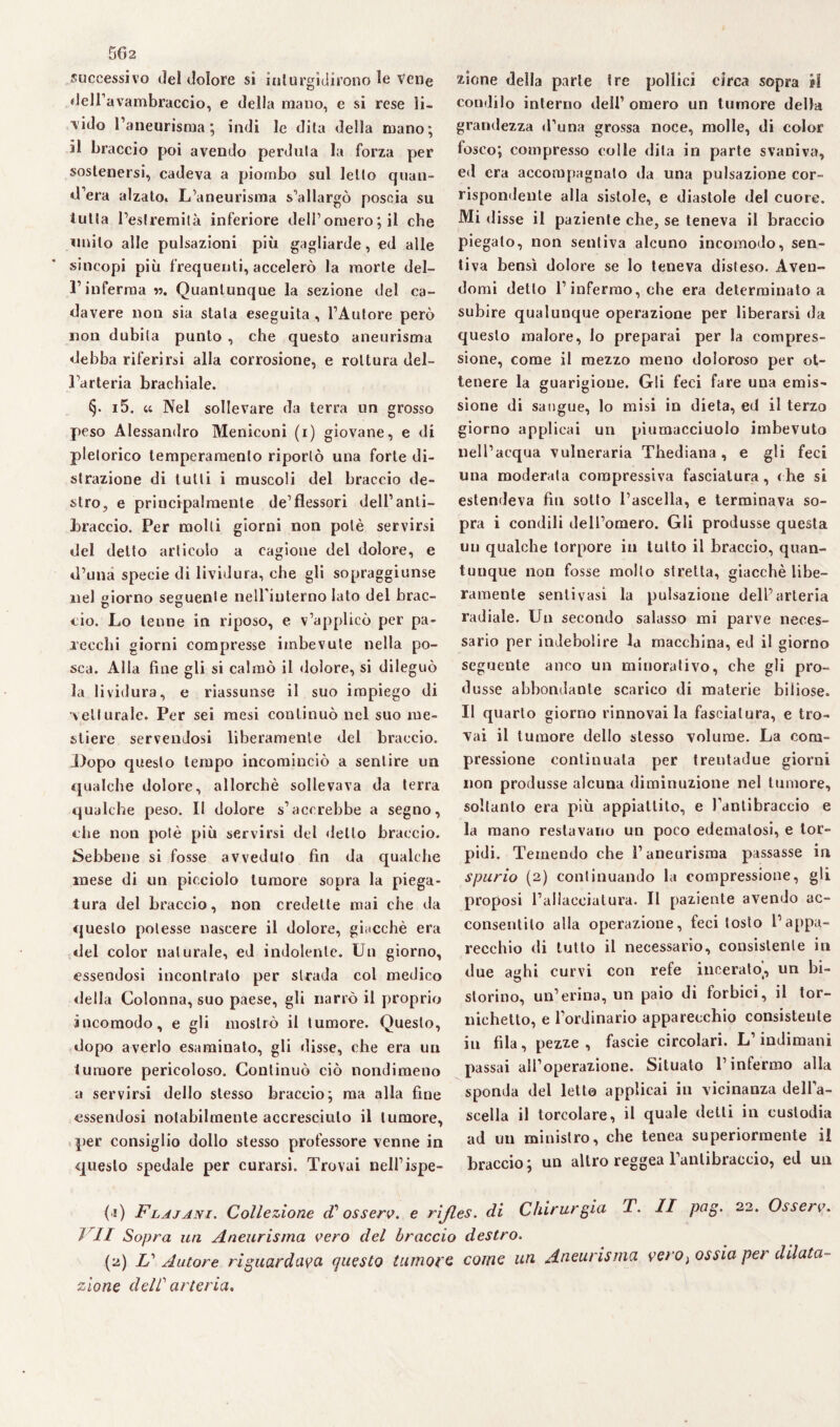 successivo del dolore si inturgidirono le Vene dell’avambraccio, e della mano, e si rese li¬ bido l’aneurisma; indi le dita della mano; il braccio poi avendo perduta la forza per sostenersi, cadeva a piombo sul letto quan- d’era alzato. L’aneurisma s’allargò poscia su tutta restrenntà inferiore dell’omero ; il che milito alle pulsazioni più gagliarde, ed alle sincopi più frequenti, accelerò la morte del¬ l’inferma «. Quantunque la sezione del ca¬ davere non sia stala eseguita , l’Autore però non dubita punto , che questo aneurisma debba riferirsi alla corrosione, e rottura del¬ l’arteria brachiale. §. i5. « Nel sollevare da terra un grosso peso Alessandro Meniconi (i) giovane, e di pletorico temperamento riportò una forte di¬ strazione di tutti i muscoli del braccio de¬ stro, e principalmente de’flessori dell’anti¬ braccio. Per molli giorni non potè servirsi del detto articolo a cagione del dolore, e d’una specie di lividura, che gli sopraggiunse nel giorno seguente nelFiuterno lato del brac- ciò. Lo tenne in riposo, e v’applicò per pa¬ recchi giorni compresse imbevute nella po- sca. Alla fine gli si calmò il dolore, si dileguò la lividura, e riassunse il suo impiego di vetturale. Per sei mesi continuò nel suo me¬ stiere servendosi liberamente del braccio. Dopo questo tempo incominciò a sentire un qualche dolore, allorché sollevava da terra qualche peso. Il dolore s’accrebbe a segno, che non potè più servirsi del dello braccio. Sebbene si fosse avveduto fin da qualche mese di un picciolo tumore sopra la piega¬ tura del braccio, non credette mai che da questo potesse nascere il dolore, giacché era del color naturale, ed indolente. Un giorno, essendosi incontralo per strada col medico della Colonna, suo paese, gli narrò il proprio incomodo, e gli mostrò il tumore. Questo, dopo averlo esaminato, gli disse, che era un tumore pericoloso. Continuò ciò nondimeno a servirsi dello stesso braccio; ma alla fine essendosi notabilmente accresciuto il tumore, per consiglio dolio stesso professore venne in questo spedale per curarsi. Trovai nell’ispe¬ zione della parte tre pollici circa sopra il condilo interno dell’ omero un tumore della grandezza d’una grossa noce, molle, di color losco; compresso colle dila in parte svaniva, ed era accompagnato da una pulsazione cor¬ rispondente alla sistole, e diastole del cuore. Mi disse il paziente che, se teneva il braccio piegalo, non sentiva alcuno incomodo, sen¬ tiva bensì dolore se Io teneva disteso. Aven¬ domi detto l’infermo, che era determinato a subire qualunque operazione per liberarsi da questo malore, Io preparai per la compres¬ sione, come il mezzo meno doloroso per ot¬ tenere la guarigione. Gli feci fare una emis¬ sione di sangue, lo misi in dieta, ed il terzo giorno applicai un piumacciuolo imbevuto nell’acqua vulneraria Thediana, e gli feci una moderata compressiva fasciatura, che si estendeva fin sotto l’ascella, e terminava so¬ pra i condili dell’omero. Gli produsse questa un qualche torpore ili tutto il braccio, quan¬ tunque non fosse mollo stretta, giacché libe¬ ramente senti vasi la pulsazione dell’arteria radiale. Un secondo salasso mi parve neces¬ sario per indebolire la macchina, ed il giorno seguente anco un minorativo, che gli pro¬ dusse abbondante scarico di materie biliose. II quarto giorno rinnovai la fasciatura, e tro¬ vai il tumore dello stesso volume. La com¬ pressione continuata per trentadue giorni non produsse alcuna diminuzione nel tumore, soltanto era più appiattito, e l’antibraccio e la mano restavano un poco edematosi, e tor¬ pidi. Temendo che l’aneurisma passasse in spurio (2) continuando la compressione, gli proposi l’allacciatura. Il paziente avendo ac¬ consentilo alla operazione, feci tosto l’appa¬ recchio di tutto il necessario, consistente in due aghi curvi con refe incerato', un bi- storino, un’crina, un paio di forbici, il tor- ìiichetto, e l'ordinario apparecchio consistente in fila, pezze , fascie circolari. L’indimani passai all’operazione. Situato l’infermo alla sponda del letto applicai in vicinanza dell’a¬ scella il torcolare, il quale detti in custodia ad un ministro, che tenea superiormente il braccio; un altro reggea l’antibraccio, ed un (1) Flajani. Collezione fossero, e rijles. di Chirurgia T. II pag. 22. Osserv. ì li Sopra un Aneurisma vero del braccio destro. (2) U Autore riguardava questo tumore come un Aneurisma vero > ossia per dilata¬ zione dell arteria.