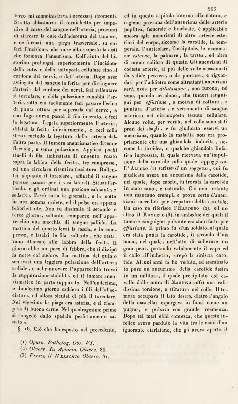 Stretto abbastanza il tornichetlo per impe¬ dire i! corso del sangue nell’arteria, procurai di staccare la cute dall’aderenza del tumore, e ne formai una piega trasversale, su cui feci l’incisione, che mise allo scoperto la cisti che formava l’aneurisma. Coll’aiuto del bi- storino prolungai superiormente l’incisione della cute, e della sottoposta cellulare fino al cordone dei nervi, e dell’arteria. Dopo aver asciugata dal sangue la ferita per distinguere l’arteria dal cordone dei nervi, feci rallentare il lorcolare, e dalla pulsazione conobbi l’ar¬ teria, sotto cui facilmente feci passare l’erina di punta ottusa per seperarla dal nervo, e con l’ago curvo passai il filo incerato, e feci la legatura. Legata superiormente l’arteria, dilatai la ferita inferiormente, e feci collo stesso metodo la legatura della arteria dal- 1 altra parte. Il tumore aneurismatico divenne flaccido, e senza pulsazione. Applicai pochi stuelli di fila imbrattate di ungento rosato sopra le labbra della ferita, tre compresse, ed una circolare ritentiva fasciatura. Rallen¬ tai alquanto il torcolare, affinché il sangue poiesse passare per i vasi laterali. Situai l’ar¬ ticolo, e gli ordinai una pozione calmante, e sedativa. Passò tutta la giornata, e la notte m una somma quiete, ed il polso era appena febbricitante. Non fu dissimile il secondo e terzo giorno, soltanto comparve nell’appa¬ recchio una macchia di sangue pallido. La mattina del quarto levai la fascia, e le com¬ presse, e lasciai le fila soltanto , che resta¬ vano attaccate alle labbra della ferita. Il giorno ebbe nn poco di febbre, che si dissipò la notte col sudore. La mattina del quinto sentivasi una leggiera pulsazione dell’arteria radiale , e nel rinnovare l’apparecchio trovai la suppurazione stabilita, ed il tumore aneu¬ rismatico in parte suppurato. NeH’undecirao, e duodecimo giorno caddero i fili dell’allac¬ ciatura, ed allora slentai di più il torcolare. Nel vigesimo la piaga era astersa, e si riem¬ piva di buona carne. Nel quadragesimo primo si congedò dallo spedale perfettamente sa¬ nato n. §. 16. Ciò che ho esposto nel precedente, 563 cagione prossima dell’aneurisma delle arterie poplitea, femorale e brachiale, è applicabile ancora agli aneurismi di altre arterie este- riori del corpo, siccome la carotide, la tem-i porale, l’auricolare, l’occipitale, le mamma¬ rie esterne, la palmare, la larsea , ed altre di minor calibro di queste. Gli aneurismi di codeste arterie, il più delle volle occasionati” da valide percosse, o da punture , e riguar¬ dati per l’addietro come altrettanti aneurismi veri, ossia per dilatazione , non furono, nè sono, quando accadono , che tumori sangui¬ gni per effusione , a motivo di rottura , o puntura d’arteria , e versamento di sangue arterioso nel circomposto tessuto cellulare. Alcune volte, per verità, nel collo sono stali presi dei sbagli , e fu giudicato esservi un aneurisma, quando la malattia non era pro¬ priamente che una ghiandola indurita , sic¬ come la tiroidea, o qualche ghiandola linfa¬ tica ingrossata, la quale riceveva un’impul¬ sione dalla carotide sulla quale appoggiava. L’ Allero (i) scrisse d’ un soggetto , cui fu giudicato avere un aneurisma della carotide, nel quale, dopo morte, fu trovata la carotide in stato sano, e naturale. Ciò non ostante non mancano esempi, e prove certe d’aneu¬ rismi succeduti per crepatura della carotide. Un caso ne riferisce I’Hardero (2), ed un altro il Rumlero (3), in ambedue dei quali il tumore sanguigno pulsante era stalo fatto per effusione. Il primo fu d’un soldato, al quale era stata punta la carotide, il secondo (l’un uomo, nel quale, nell’alto di sollevare lira gran peso, portando validamente il capo ed il collo all’indietro, crepò la sinistra caro¬ tide. Alcuni anni fa ho veduto, ed esaminato io pure un aneurisma della carotide destra in un militare, il quale precipitato col ca¬ vallo dalle mura di Mantova soffrì una vali¬ dissima torsione, e stiratura nel collo. Il tu¬ more occupava il lato destro, dietro l’angolo della mascella; esporgeva in fuori come un pugno, e pulsava con grande veemenza. Dopo sei mesi ebbi contezza, che questo in¬ felice aveva perduto la vita fra le mani d’un ignorante ciarlatano, che gli aveva aperto il (1) Opusc. Patholog. Ohs. VI. {2) Observ. In Apiario. Observ. 86. (3) Presso il Welschio Observ. 8r,