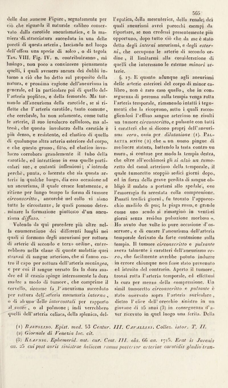 «Ielle due annesse Figure, segnatamente per ciò che riguarda il naturale calibro conser¬ vato dalla carotide aneurismatica, e la ma¬ niera di. stracciatura succeduta in una delle pareti di questa arteria , lasciando nel luogo dell’offesa una specie di solco , o di tegola Tav. Vili. Fig. IV. n. contribuiranno , mi lusingo, non poco a convincere pienamente quelli, i quali avessero ancora dei dubbi in¬ torno a ciò che ho detto sul proposito della natura, e prossima cagione dell’aneurisma in generale, ed in particolare poi di quello del¬ l’arteria poplitea, e della femorale. Ma tor¬ nando all’aneurisma della carotide , se si ri¬ flette che l’arteria carotide, tanto comune, che cerebrale, ha non solamente, come tulle le arterie, il suo involucro celluloso, ma al¬ tresì, che questo involucro della carotide è più denso, e resistente, ed elastico di quello di qualunque altra arteria esteriore del corpo, e che questo grosso, fìtto, ed elastico invo¬ lucro corrobora grandemente il tubo della carotide, ed intrattiene in essa quelle parti¬ colari sue, e costanti inflessioni; s’intende perchè, punta, o lacerata che sia questa ar¬ teria in qualche luogo, dia essa occasione ad un aneurisma, il quale cresce lentamente, e ritiene per lungo tempo la forma di tumore circonscritto, ancorché nel collo vi siano tutte le circostanze, le quali possono deter¬ minare la formazione piuttosto d’un aneu¬ risma diffuso. ' Volendo da qui procedere più oltre nel¬ la enumerazione dei differenti luoghi nei quali si formano degli aneurismi per rottura di arterie di secondo e terzo ordine, entre¬ rebbero nella classe di queste malattie quei stravasi di sangue arterioso, che si fanno en¬ tro il capo per rottura dell’arteria meningea, e per cui il sangue versato fra la dura ma¬ dre ed il cranio spinge internamente la dura madre a modo di tumore, che comprime il cervello, siccome fa l’aneurisma succeduto per rottura dell’arteria mammaria interna , o di ah una' delle intercostali per rapporto al^cuore , o al polmone ; indi verrebbero quelli dell’arteria celiaca, della splenica, del¬ 565 l’epatica, della mesenterica, della renale; dea quali aneurismi avrei parecchi esempj da riportare, se non credessi presentemente più opportuno, dopo tutto ciò che da me è stalo detto degli interni aneurismi, e degli ester¬ ni , che occupano le arterie di secondo or¬ dine , il limitarmi alla considerazione di quelli che interessano le esterne minori ar¬ terie. §. 17. E quanto adunque agli aneurismi delle arterie esteriori del corpo di minor ca¬ libro , non è raro caso quello, che in con¬ seguenza di percossa sulla lempia venga rotta l’arteria temporale, rimanendo intatti i tegu¬ menti che la ricoprono, sotto i quali racco¬ gliendosi l’effuso sangue arterioso ne risulti un tumore circonscritto, e pulsante con lutti i caratteri che si dicono proprj dell’aneuri¬ sma vero, ossia per dilatazione (1). Pal¬ letta scrìve (2) che « un uomo pingue di mediocre statura, battendo la lesta contro un muro, si contuse per modo la tempia destra, che oltre aH’eccbimosi gli si alzò un turno- retto del canal arterioso della temporale, il quale lumoretto scoppiò sedici giorni dopo, ed in forza della grave perdita di sangue ob¬ bligò il malato a portarsi allo spedale, ove l’emorragia fu arrestata colla compressione. Passati tredici giorni, fu trovato l’apparec¬ chio madido di pus; la piaga rossa, e grande come uno seudo si rimarginò in ventimi giorni senza residua pulsazione morbosa -.1. Ho avuto due volle io pure occasione d’os¬ servare, e di curare l’aneurisma dell’arteria temporale derivato da forte contusione sulla tempia. Il tumore circonscritto e pulsante aveva talmente i caratteri dell’aneurisma ve¬ ro, che facilmente avrebbe potuto indurre in errore chiunque non fosse stato prevenuto ed istruito del contrario. Aperto il tumore, trovai rotta l’arteria temporale, ed effettuai la cura per mezzo della compressione. Un simil lumorello circonscritto e pulsante è stalo osservato sopra l’arteria auricolare, dietro l’elice dell’ orecchio sinistro in un giovane di 25 anni (3) in conseguenza d’a¬ ver ricevuto in quel luogo una ferita. Delia (1) B artolino. Epist. med. 53 Cenlur. III. Cavallini. Collez. islor. T. II. (2) Giornale di Venezia loc. cit. (3) Klavnig. Ephemerid. nat. cur. Cent, UT. oLs. 66 an. Erat is Juvenig an. 26 cui post auris simstrae heliccm rarnus postèrior arteriae carolidis gladio tran-
