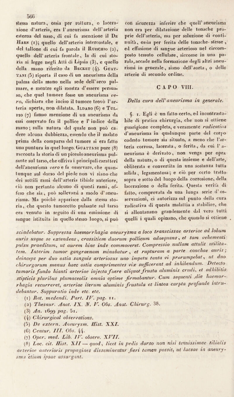 slessa natura, ossia per rottura, o lacera¬ zione d’arteria, era l’aneurisma dell’arteria esterna del naso, di cui fa menzione il De Haen (i); quello dell'arteria intercostale, e del tallone di cui fa parola il Ruiscuto (2), quello dell’arteria frontale, la di cui sto¬ ria si legge negli Alti di Lipsia (3), e quello della mano riferito da Becket (4). Guat- tani (5) riporta il caso di un aneurisma della palma della mano nella sede dell’arco pal¬ mare, e mentre egli mostra d’essere persua¬ so, che quel tumore fosse un aneurisma ce¬ ro, dichiara che inciso il tumore trovò l’ar¬ teria aperta, non dilatata. Ildano (6) e Tol- fio (7) fanno menzione di un aneurisma da essi osservato fra il pollice e l1 indice della mano; sulla natura del quale non può ca* dere alcuna dubbiezza, essendo che il malato prima della comparsa del tumore si era fatto una puntura in quei luogo. Guattani pure (8) racconta la storia di un piccolo aneurisma pul¬ sante sul tarso, che offriva i principali caratteri dell’aneurisma vero e fa osservare, che quan¬ tunque sul dorso del piede non vi siano che dei sottili rami dell’arteria tibiale anteriore, ciò non pertanto alcuno di questi rami, of¬ feso che sia, può sollevarsi a modo d’aneu¬ risma. Ma poiché apparisce dalla stessa sto¬ ria, che questo tumoretlo pulsante sul tarso era venuto in seguito di una emissione di sangue istituita in quello stesso luogo, si può con sicurezza inferire che quell’ aneurisma non era per dilatazione delle tonache pro¬ prie dell’arteria, ma per soluzione di conti¬ nuità, ossìa per ferita delle tonache stésse , ed effusione di sangue arterioso nel cireom- posto tessuto cellulare, siccome in una pa¬ rola, accade nella formazione degli altri aneu¬ rismi in generale, siano dell’aorta, o delle arterie di secondo ordine. CAPO Vili. Della cura dell aneurisma in generale. §. 1. Egli è un fatto certo, ed incontrasta¬ bile di pratica chirurgia, che non si ottiene guarigione completa, e veramente radica ti va d’aneurisma in qualunque parte del corpo codesto tumore sia situato, a meno che l’ar¬ teria corrosa, lacerata, o ferita, da cui l’a¬ neurisma è derivato, non venga per opra della natura, o di questa insieme e dell’arte, obliterata e convertita in una sostanza tutta solida, legamenlosa; e ciò per certo tratto sopra e sotto del luogo della corrosione, della lacerazione o della ferita. Questa verità di fatto, comprovata da una lunga serie d’os¬ servazioni, ci autorizza sul punto della cura radicativa di questa malattia a stabilire, che si allontanano grandemente dal vero tutti quelli i quali opinano, che quando si ottiene scindebatur. Suppressa haemorrhagia aneurysma a loco transcissae arteriae ad lobum auris usque se extendens, crassitiem duorum pollicum adaeqnans, et tarn veliementi pulsa praeditum, ut aurem hinc inde commoveret. Compressio nuli am attulit utilità- tem. Interini tumor gangraenam minabatur, et rupturam a parte conchae anris ; deinceps per duo ostia sanguis arteriosus uno impetu tanta vi prorumpebat, ut duo chirurgorum manus haec ostia comprirnentes vix sufficerent ad inhibenaurn. Detecto tumoris fundo hianti arteriae injecta fuere aliquot frusta aluminis crudi, et adhibitis stipticis pluribus plumaceolis omnia optime firmabantur. Cum sequenti .die haemor- rhagia recurreret, arteriae iterimi aluminis frustula et lintea carpta profonde mira- debanlur. Suppuratio inde etc. etc. (1) Rat. medendi. Pari. IV. pag. ir. (2) Thesaur. Anat. IX. DI. V. Obs. Anat. Cliirurg. 38. (3) An. 1699 pag. 5i. (4) Chirurgical observations. (5) De extern. Aneurysm. Hist. XXI. (6) Centur. III. Obs. 44- (7) Oper. med. Lib. IV. observ. XVII. (8) Loc. cit. Hist. XII—quod, licei in pedis dorso non nisi tenuissìmae tibialis arteriae anterioris propagines disscminenlur fieri lanieri possiti ut lacsae in aneury- stria elìcmi ipsae assurgant.
