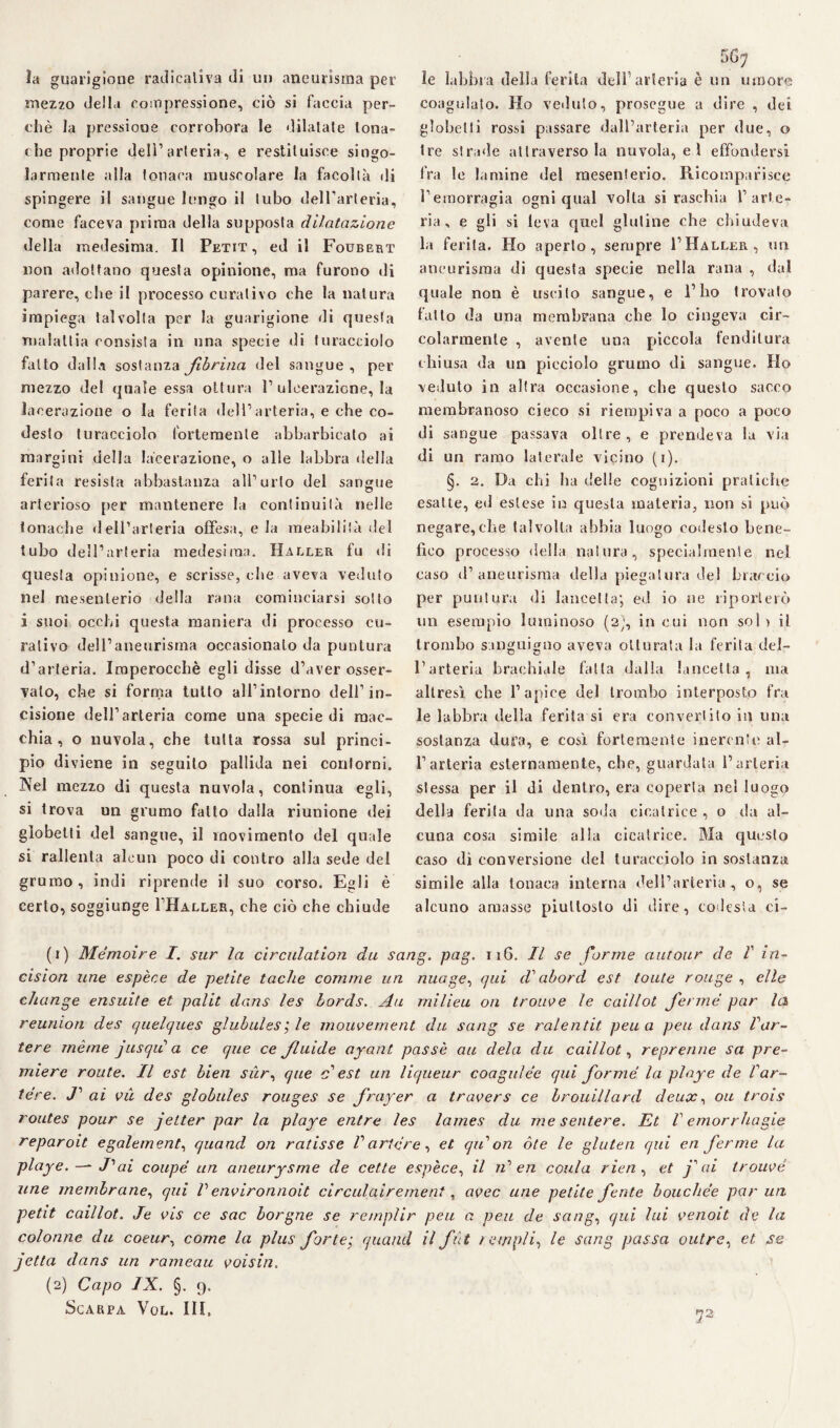 la guarigione radicaliva di un aneurisma per mezzo della compressione, ciò si faccia per¬ chè la pressione corrobora le dilatate tona¬ che proprie dell’arteria, e restituisce singo¬ larmente alla tonaca muscolare la facoltà di spingere il sangue lungo il tubo dell’arteria, come faceva prima della supposta dilatazione della medesima. Il Petit, ed il Foubert non adottano questa opinione, ma furono di parere, che il processo curativo che la natura impiega talvolta per la guarigione di questa malattia consista in una specie di turacciolo fatto dalla sostanza Jibrina del sangue , per mezzo del quale essa ottura 1’ulcerazione, la lacerazione o la ferita dell’arteria, e ohe co- desto turacciolo fortemente abbarbicato ai margini della lacerazione, o alle labbra della ferii a resista abbastanza all’urto del sangue arterioso per mantenere la continuità nelle tonache dell’arteria offesa, e la meabilità del tubo dell’arteria medesima. Haller fu di questa opinione, e scrisse, che aveva veduto nel mesenterio della rana cominciarsi sotto i suoi occhi questa maniera di processo cu¬ rativo dell’aneurisma occasionalo da puntura d’arteria. Imperocché egli disse d’aver osser¬ vato, che si forma tutto all’intorno dell’in¬ cisione dell’arteria come una specie di mac¬ chia, o nuvola, che tutta rossa sul princi¬ pio diviene in seguito pallida nei contorni. Nel mezzo di questa nuvola, continua egli, si trova un grumo fatto dalla riunione dei globelti del sangue, il movimento del quale si rallenta alcun poco di contro alla sede del grumo, indi riprende il suo corso. Egli è certo, soggiunge I’Haller, che ciò che chiude 56; le labbia della ferita dell1 2 arteria è un umore coagulato. Ho veduto, prosegue a dire , dei globelti rossi passare dall’arteria per due, o tre strade attraverso la nuvola, e 1 effondersi fra le lamine del mesenterio. Ricomparisce l’emorragia ogni qual volta si raschia l’arte¬ ria, e gli si leva quel glutine che chiudeva la ferita. Ho aperto, sempre 1’Haller, un aneurisma di questa specie nella rana , dal quale non è uscito sangue, e l’ho trovato latto da una membrana che lo cingeva cir¬ colarmente , avente una piccola fenditura chiusa da un picciolo grumo di sangue. Ho veduto in altra occasione, che questo sacco membranoso cieco si riempiva a poco a poco di sangue passava oltre, e prendeva la via di un ramo laterale vicino (i). §. 2. Da chi ha delle cognizioni pratiche esatte, ed estese in questa materia, non si può negare,che talvolta abbia luogo codesto bene¬ fico processo della natura, specialmente nel caso il’aneurisma della piegatura del braccio per puntura di lancetta; ed io ne riporterò un esempio luminoso (2;, in cui non so! ) il trombo sanguigno aveva otturata la ferita del¬ l’arteria brachiale fatta dalla lancetta, ma altresì che l’apice del trombo interposto fra le labbra della ferita si era convertito in una sostanza dura, e cosi fortemente inerente al¬ l’arteria esternamente, che, guardata l’arteria stessa per il di dentro, era coperta nel luogo della ferita da una soda cicatrice , o da al¬ cuna cosa simile alla cicatrice. Ma questo caso dì conversione del turacciolo in sostanza simile alla tonaca interna dell’arteria, o, se alcuno amasse piuttosto di dire, codesta ci- (1) Mémoire I. sur la circulation du sang. pag. 116. Il se forme autour de V in- cision une espèce de petite tacile cornine un nuage, qui d'abord est tonte rouge , elle clange ensuite et palit dans les èords. Au milieu 011 troupe le caillot ferme par la reunion des quelques glubules; le mouvement du sang se ralentit pena peti dans Var- tere rnème jusqiì a ce qne ce fluide ayant passe au dela du caillot, reprerine sa pre¬ miere route. Il est bien sur, que c* est un liqueur coagulée qui forme la play e de Var- tere. J’ ai vìi des globules rouges se frayer a travers ce brouillard deux, 011 trois routes pour se jetter par la playe entre les lames du me sentere. Et V emorrhagie reparoit egalement, quand on ratisse Variare, et qiVon ole le glutea qui en ferme la playe. —■ «/’ ai coupé un aneurysme de cetle espèce, il iV en conia rien, et fai trouvé une membrane, qui V environnoit circulairement, uvee une petite ferite bouchée par un petit caillot. Je vis ce sac borgne se remplir peu a peu de sang, qui lui venoit de la colonne da coeur, come la plus forte; quand il fìt t empli, le sang passa outre, et ,se jetta dans un rameau voisin. (2) Capo IX. §. 9. Scarpa Vol. III. «2