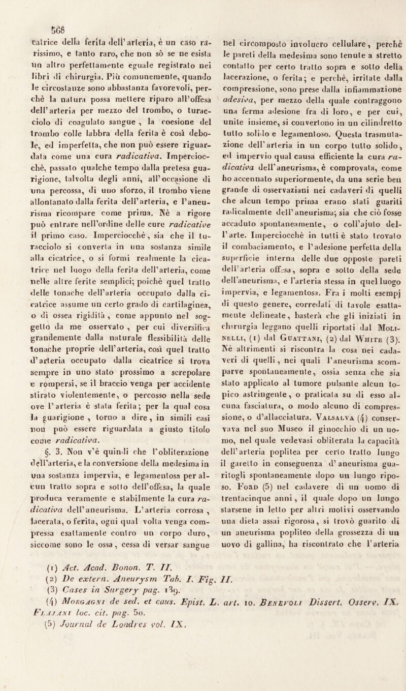 matrice della ferita deli’ arteria, è un caso ra¬ rissimo, e tanto raro, che non sò se ne esista un altro perfettamente eguale registrato nei libri di chirurgia. Più comunemente, quando le circostanze sono abbastanza favorevoli, per¬ chè la natura possa mettere riparo all’offesa dell’arteria per mezzo del trombo, o turac¬ ciolo di coagulato sangue , la coesione del trombo colle labbra della ferita è così debo¬ le, ed imperfetta, che non può essere riguar¬ data còme una cura radicatila. Impercioc¬ ché, passato qualche tempo dalla pretesa gua¬ rigione, talvolta degli anni, all’occasione di una percossa, di uno sforzo, il trombo viene allontanalo dalla ferita dell’arteria, e l’aneu¬ risma ricompare come prima. Nè a rigore può entrare nell’ordine delle cure radicatile il primo caso. Imperciocché, sia che il tu¬ racciolo si converta in una sostanza simile alla cicatrice, o si formi realmente la cica¬ trice nel luogo della ferita dell’arteria, come nelle altre ferite semplici; poiché quel tratto delle tonache dell’arteria occupalo dalla ci¬ catrice assume un certo grado di cartilaginea, o di ossea rigidità , come appunto nel sog¬ getto da me osservalo , per cui diversifica grandemente dalla naturale flessibilità delle tonache proprie dell’arteria, così quel tratto d’arteria occupato dalla cicatrice si trova sempre in uno stalo prossimo a screpolare e rompersi, se il braccio venga per accidente stiralo violentemente, o percosso nella sede ove l’arteria è stata ferita; per la qual cosa la guarigione , torno a dire, in simili casi non può essere riguardata a giusto titolo come radicatila. §. 3. Non v’è quindi che l’obliterazione dell’arteria, e la conversione della medesima in una sostanza impervia, e legameulosa per al¬ cun trailo sopra e sotto dell’offesa, la quale produca veramente e stabilmente la cura ra¬ dicatila dell’aneurisma. L’arteria corrosa, lacerala, o ferita, ogni qual volta venga com¬ pressa esattamente contro un corpo duro, siccome sono le ossa, cessa di versar sangue nel eircompGslo involucro cellulare, perchè le pareti della medesima sono tenute a stretto contatto per certo tratto sopra e sotto delia lacerazione, o ferita; e perchè, irritale dalla compressione, sono prese dalla infiammazione adesiva^ per mezzo della quale contraggono una ferma adesione fra di loro, e per cui, unite insieme, si convertono in un cilindretto tutto solido e legamenloso. Questa trasmuta¬ zione dell’arteria in un corpo tutto solido, ed impervio qual causa efficiente la cura ra¬ dicatila dell’aneurisma, è comprovata, come ho accennato superiormente, da una serie ben grande di osservaziani nei cadaveri di quelli che alcun tempo prima erano stali guariti radicalmente dell’aneurisma; sia che ciò fosse accaduto spontaneamente, o colì’ajuto del¬ l’arte. Imperciocché in tutti è stato trovato il combaciamento, e l’adesione perfetta della superfìcie interna delle due opposte pareti dell’arteria offesa, sopra e sotto della sede dell’aneurisma, e l’arteria stessa in quel luogo impervia, e legamenlosa. Fra i molti esempj di questo genere, corredali di tavole esatta¬ mente delineate, basterà che gli iniziali in chirurgia leggano quelli riportati dal Moli¬ nelli, (i) dal Guattari, (2) dal White (3). Nè altrimenti si riscontra la cosa nei cada¬ veri di quelli , nei quali l’aneurisma scom¬ parve spontaneamente, ossia senza che sia stato applicalo al tumore pulsante alcun to¬ pico astringente, o praticala su di esso al¬ cuna fasciatura, o modo alcuno di compres¬ sione, o d’allacciatura. Valsalva (4) conser¬ vava nel suo Museo il ginocchio di un uo¬ mo, nel quale vedevasi obliterala la capacità dell’arteria poplitea per certo tratto lungo il garello in conseguenza d’ aneurisma gua¬ ritogli spontaneamente dopo un lungo ripo¬ so. Ford (5) nel cadavere di un uomo di trentacinque anni, il quale dopo un lungo starsene in letto per altri motivi osservando una dieta assai rigorosa, si trovò guarito di un aneurisma poplileo della grossezza di un uovo di gallina, ha riscontrato che l’arteria (1) Act. Acad. Bonon. T. II. (2) De extern. Aneurysm Tab. I. Big. II. (3) Cases in Snrgery pag. i3rj. (4) Morgagni de sed. et cairn. Epist. L. art, io. Benevoli Dissert. Osserv. IX, Flajani toc. cit. pag. 5o. (5) Journal de Londra; voi. IX,